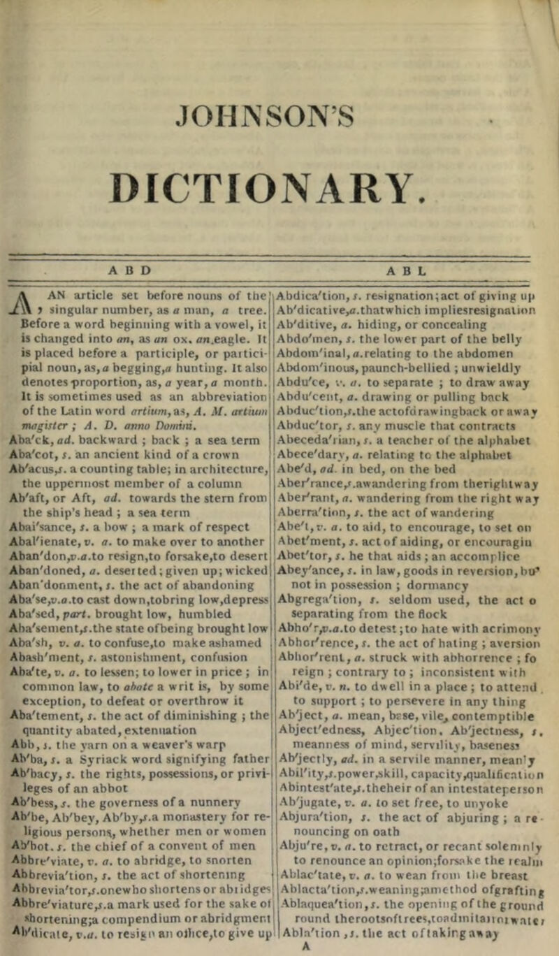 DICTIONARY. ADD A AN article set before nouns of the y singular number, as a man, a tree. Before a word beginning with a vowel, it is changed into an, as an ox. an.eagle. It is placed before a participle, or partici- pial noun, as,a begging,a hunting. It also denotes proportion, as, a year,a month. It is sometimes used as an abbreviation of the Latin word artiumyas, A. M. artiwn mag is ter ; A. D. anno Domini. Aba'ck, <rrf. backward ; back ; a sea term Aba'cot, s. an ancient kind of a crown Ab'acus,*. a counting table; in architecture, the uppermost member of a column Ab'aft, or Aft, ad. towards the stern from the ship’s head ; a sea term Abai'sance, s. a bow ; a mark of respect Abarienate, v. a. to make over to another Aban'don,v.a.to resign,to forsake,to desert Abandoned, a. deserted;given up; wicked Abandonment,*, the act of abandoning Aba'$e,v.o.to cast down,tobring low,depress Aba'sed, part, brought low, humbled Abatement,*.the state ofbeing brought low Aba'sh, v. a. to confusc,to make ashamed Abasement, s. astonishment, confusion Aba'te, v. a. to lessen; to lower in price ; in common law, to abate a writ is, by some exception, to defeat or overthrow it Abatement, s. the act of diminishing ; the quantity abated, extenuation Abb, j. the yarn on a weaver’s warp Ab'ba, s. a Syriack word signifying father Ab'bacy, s. the rights, possessions, or privi- leges of an abbot Ab'bess, s. the governess of a nunnery Ab'be, Ab'bey, Ab'by,*.a monastery for re- ligious persons, whether men or women Aybot.r. the chief of a convent of men Abbreviate, r. a. to abridge, to snorten Abbreviation, s. the act of shortening Abbrevia'tor^.onewho shortens or abt idge^ Abbreviature,*.a mark used for the sake ot *bortening;a compendium or abridgment Al>Mieaie, i .a. to resign an oJhce.to give up A B L Abdication,*, resignation;act of giving up Ab'dicative,^. that which impliesresignation Ab'ditive, a. hiding, or concealing Abdotnen, *. the lower part of the belly I Abdomtnal,a.relating to the abdomen Abdomtnous, paunch-bellied ; unwieldly Abdu'ce, v. a. to separate ; to draw away Abdu'cent, a. drawing or pulling back Abduction,*.the actofdrawingback or away Abductor, *. any muscle that contracts Abecedarian,*. a teacher of the alphabet Abece'dary, a. relating to the alphabet Abetl, ad. in bed, on the bed Abertance/.awandcring from therighlway Aberrant, a. wandering from the right way Aberration, *. the act of wandering Abet,r. a. to aid, to encourage, to set on Abet'ment,*. act of aiding, or encouragiu Abettor, *. he that aids ; an accomplice Abey'ance, *. in law, goods in reversion, bo* not in possession ; dormancy Abgregation, *. seldom used, the act o separating from the flock Abho'r,v.<i.to detest;to hate with acrimony Abhorrence,*, the act of hating ; aversion Abhorrent, a. struck with abhorrence ; fo reign ; contrary to ; inconsistent with Abi'de, t’. n. to dw ell in a place ; to attend to support ; to persevere in any thing Ab'ject, a. mean, base, vile,, contemptible Abject'edness, Abjec'tion, Ab'jectness, *. meanness of mind, servility, baseness Abjectly, ad. in a servile manner, meanly Ability ,*.power^kill, capacity qualification Abintest'ate,*.theheir of an intestatepeison Ab'jugate, v. a. lo set free, to unyoke Abjura'tion, *. the act of abjuring; are nouncing on oath Abju're, v. a. to retract, or recant solemnly to renounce an opinion;forsake the realm Ablac'tate, v. a. to wean from the breast Ablacta'tion,*.weaning;amethod ofgrafting Ablaquea'tion,*. the opening of the ground round thcroolsofirees.toadmitaiioiwatcr Abla'tion ,*. the act oftakirgaway