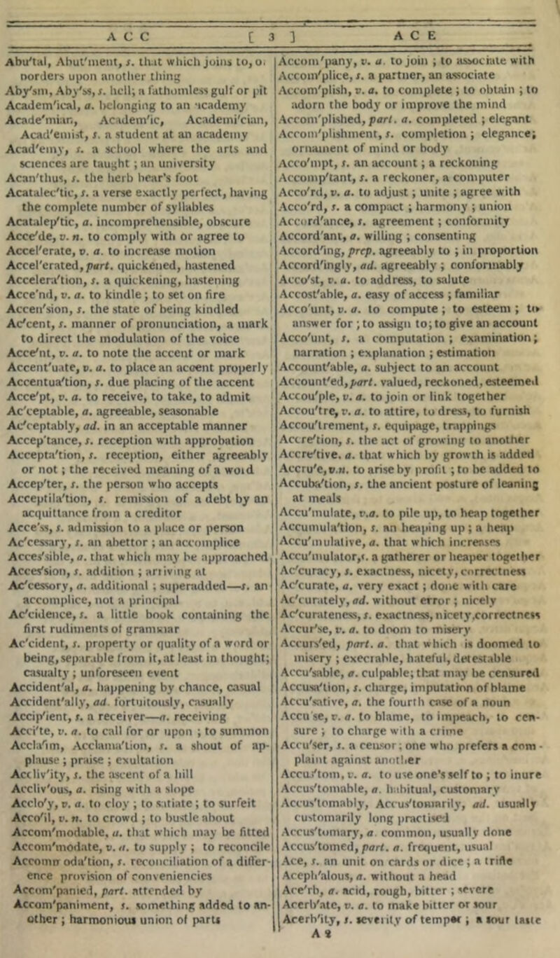 Abu'tal, Abut'ment, s. that which joins to, o. norders upon another thing Aby'sm, Abyss, s. hell; a fathomless gulf or pit Academical, a. belonging to an academy Acade'mian, Academic, Academician, Acad'emirf, x. a student at an academy Acad'emy, x. a school where the arts and sciences are taught ; an university Acan'tlms, s. the herb bear’s foot Acatalec'tic, x. a verse exactly perfect, having the complete number of syllables Acatalep'tic, a. incomprehensible, obscure Acce/de, v. n. to comply with or agree to Accelerate, v. a. to increase motion Accel'crated,pnr<. quickened, hastened Accel era'lion, x. a quickening, hastening Acce'nd, v. a. to kindle ; to set on lire Accession, x. the state of being kindled Adeem, x. manner of pronunciation, a mark to direct the modulation of the voice Acceiit, v. a. to note the accent or mark Accentuate, i>. a. to place an accent properly Accentuation, x. due placing of the accent Acce'pt, v. a. to receive, to take, to admit Acceptable, a. agreeable, seasonable Acc eptably, ad. in an acceptable manner Accep'tance, x. reception with approbation Acceptation, x. reception, either agreeably or not; the received meaning of a woid Accepter, x. the person who accepts Acceptila'tion, x. remission of a debt by an acquittance from a creditor Acce'ss, x. admission to a place or person Accessary, x. an abettor ; an accomplice Accessible, a. that which may be approached , Accession, x. addition ; arriving at Ac'cessory, a. additional ; superadded—x. an accomplice, not a principal Ac'cidence, x. a little book containing the first rudiments of granular Ac'cident, x. property or quality of a word or being,separable from it,at least in thought; casualty; unforeseen event Accidental, a. happening by chance, casual Accidentally, ad fortuitously, casually Accip'ient, x. a receiver—a. receiving Acci'te, v. a. to call for or upon ; to summon Acda'im, Acclamation, s. a shout of ap- plause ; praise ; exultation Accliv'ity, x. the ascent of a hill Accliv'ous, a. rising with a slope Acclo'y, v. a. to cloy ; to satiate ; to surfeit Acc</il, i». tt. to crowd ; to bustle about Accom'modable, a. that which may be fitted Accom'modate, v. a. to supply ; to reconcile Account oda'tion, x. reconciliation of a difier- ence provision of conveniencies Accon/pamed, part, attended by Accom'paniment, s. something added to an- other ; harmonious union ol parts Accom'pany, v. a. to join ; to associate with Accomplice, s. a partner, an associate Accomplish, v. a. to complete ; to obtain ; to adorn the body or improve the mind Accomplished, part. a. completed ; elegant Accomplishment, s. completion ; elegance; ornament of mind or body Acco'mpt, s. an account; a reckoning Accomp'tant, x. a reckoner, a computer Acco'rd, v. a. to adjust; unite ; agree with Acco'rd, s. a compact ; harmony ; union Accordance, t. agreement; conformity Accordant, a. willing ; consenting According, prep, agreeably to ; in proportion Accordingly, ad. agreeably ; conformably Acco'st, c. a. to address, to salute ; Accost'able, a. easy of access ; familiar ! Acco'unt, v. a. to compute ; to esteem ; to answer for ; to assign to; to give an account i Acco'unt, x. a computation ; examination; narration ; explanation ; estimation Accountable, a. subject to an account Accounted,/^/, valued, reckoned, esteemed Actou'ple, v. a. to join or link together Accou'tre^ v. a. to attire, to dre», to furnish Acquirement, x. equipage, trappings Actreiion, x. the act of growing to another Accreiive. a. that which by growth is added Accru'e,©.«. to arise by profit ; to be added to Accubaiion, x. the ancient posture of leaning at meals Accuinulate, v.a. to pile up, to heap together Accumula'tlon, s. an heaping up ; a heap Accumulative, a. that which increases Accumulator,<. a gatherer or hcaper together Ac'curacy, x. exactness, nicety, correctness Ac'curate, a. very exact; done with care Accurately, ad. without error ; nicely Accurateness, x. exactness, nicety.correct ness Accur'se, v. a. to doom to misery Accurs'ed, part. a. that which is doomed to misery ; cxeciahle, hateful, detestable Accu'sablc, a. culpable; that may be censured Acaisa'tion, x. charge, imputation of blame Accusative, a. the fourth case of a noun Accu se, r. a. to blame, to impeach, to cen- sure ; to charge with a crime Accu'ser, x. a censor; one who prefers a com • plaint against another Accuj'tom.c. a. to use one’s self to ; to inure Accus'tomable, a. habitual, customary Accus'tomably, Accus'lomarily, ad. usually customarily long practised Accus'tomary, a. common, usually done Accustomed, part. a. frequent, usual Ace, x. an unit on cards or dice; a trifle Accph'alous, a. without a head Ace'rb, a. acid, rough, bitter ; severe Accrl/atc, v. a. to make bitter or sour Acerh'ity, x. seventy of tempac ; a sour taste A *