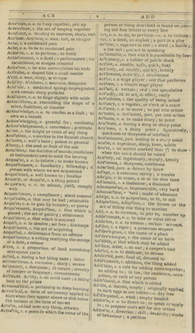 AccrVute, v. a. to hop together, pile up Acenra'tion,/. tlie act of heaping together Acescent, a. tending to sourness, sharp, tart Ace'tose, Ace'tons, a. sour, tart, as vinegar Ache, /. a continued pain Ache, v. n. to be in continued pain Achie've, v. a. to perform ; to finish Achievement, r. a deed ; a performance ; the escutcliion.s, or ensigns annoiial Achie'ver, s. he who accomplishes hi* ends Aci'cular, a. shaped like a small needle A'cid, a. sour, sharp, as vi tegar Acid itv. A'cidness, s. sourness, sharpness Av. ni ul.e, s. medicinal springs impregnated' with certain sharp particles Ackl'ulute, r. a. to tinge slightlv with acids , Acma'ciform,a. resembling the shape of a sabre, faulchion, or cimeter ^Acknowledge, v. a. to confess as a fault ; to own as a benefit Acknowledging,a. grateful for; confessing Acknowledgement, s. concession ; gratitude Ac me, s. the height or crisis of any thing Acol'othist, s. a servitor in the Romish church Ac onite, /. wolf* bane ; poison in general A cony, /. the seed or fruit of the oak Acou'sticv the doctrine of sounds; medicines or instrument) used to assist the hearing Acquaint, v. u. to inform ; to make known Acquaintance, s. familiarity; fellowship; a I^rson with whom we are acquainted Acquainted, a. well known to ; familiar Acquest, or Acqui'st, r. a thing gaine.l Atwith r‘ ,0 SUbmit’ >ield' comply Acquiescence, i. compliance; silent consent Ac lot table, a. that may l« had ; attainable AOJUI re, a. a. to gam by industry, or power Aoju, rement, Acquisition, that which is gained ; the act of gaining ; attainment Acqui smve, a. that which is acquired Acqm't, c. a. to absolve ; set free ; discharge Acquit ment,». the act of acquitting S Acquit t.nl, t. deliverance from an offence Ta^™.^ng teS,>ins ,hc square* yar?s''°n °f U“*d Ac'rid, a. having a hot biting taste ; bitter Acrimo'nious,a. cotrosive; sharp; severe Ac ritnone,sharpness ; ,|| naiure ; severity of em'x-ror languase, corrosiveness ' Ac'rltude Ac my, an acrid taste , a buine heat on the p.Yate ^ Acrnaina'tical, a. pertaining to deep learning Acron teal, a. term of astronomy applied t„ .tar, when they appear above JJg Mow the honaon at the time of suited Acmfss, ad.laid over any thing, athwart Acrostic,„ ,,oem In which the name of the P< IVOI) or thing ilk m iHied i> round on tim- ing the first letters or every line | Ut, v. u. to do, to perform—v. a. to imitate t i Aci. s. a deed, an exploit; a pait in a play j Ac'tion, ». cpp. sue to rest ; a deed ; a battle ; a law suit ; gevuie in speaking Actionable, a. that wine h is punishable by law« Ac*t onary, s. a holder of public stuck Active, <i. nimble, agile, quick, busy Actively, ad. nimbly, quickly, briskly Act 1 veness, Activity, /. ijin.hleness Act'or, x. a stage player ; one that perforin* Act'ress, s. a teniale stage plaver Act'ual, a. certain; re.il ; not speculative Actually, ad. in act, in efleef, leally Act'ualness, s. the quality of being actual Actuary, s. a register, or c’eik of a court Ait'uate, r. a. ro move ; to put into action Ac tuntc, a. Actuated, part, put into action Actuate, v. a. to make sharp ; to point Aculeate, a. having n sting or sharp point Acu'nien, s. a aharp point; figuratively, quickness or sharpness of intellect AciYmmated, part. ending in a sharp point Acu'te, a. ingenious, sharp, keen, subtle Acu'te, s. an accent marked thus (') to show when the volt e should be raised Acu'tely, ad. ingeniously, sharply, keenly Acu'teness, s. sharpness, subtleness Adac'ted,/)ar/. a. driven by force Ad'age,a common saying; a maxim A<ln gio, s. m music, a te m for slow tune Ad amant, s. a loadstone ; a diamond Adamame'an,a. impenetrable, very hard Adamantine, - hard ; made of adamant Aaa pt, v. a. to proportion, to fit, to suit Ad^ta imn Adaption, r. the fitness or the I.*1 of fm,nK °ne thing to another AddeVini >l rea5e> 'o join to, number up Adder,,,,.,te,r. a. to take or value titl e, * Adde'em, e. a. to esteem • L.,. , jn . vsiiem , retkon account. 8 v,Por ! a poisonous serpent Ad der s-grass,the name of a plant a j-aCK,S',0'’SUr’'■ ,he ”8,nc of a herh Ad dlhte, a. that which may be added Addt?’^ •' « 8« i « cooper’, lool ’ *• ”• to dedicate, to devote Addin' ’r',r'- fod of> devoted to Add. ament, r. addition, the thing added an Idl’ '■  rUl* l0r addin« *un’s together- 8 ndding to ; in law, the residence! «cu * P >t,on, or rank of any ,wrMn ’ °<cu- AdMl! tl'al*hic,i c added t such e»rren’ *mpty ; applied to sue h eggs as are rotten-^. (lrv lei, Add^r^’u Tk;eW^ei Addre „ „ to direct to ; to speak or apply Addre's TP:'*'' for 8' action P T