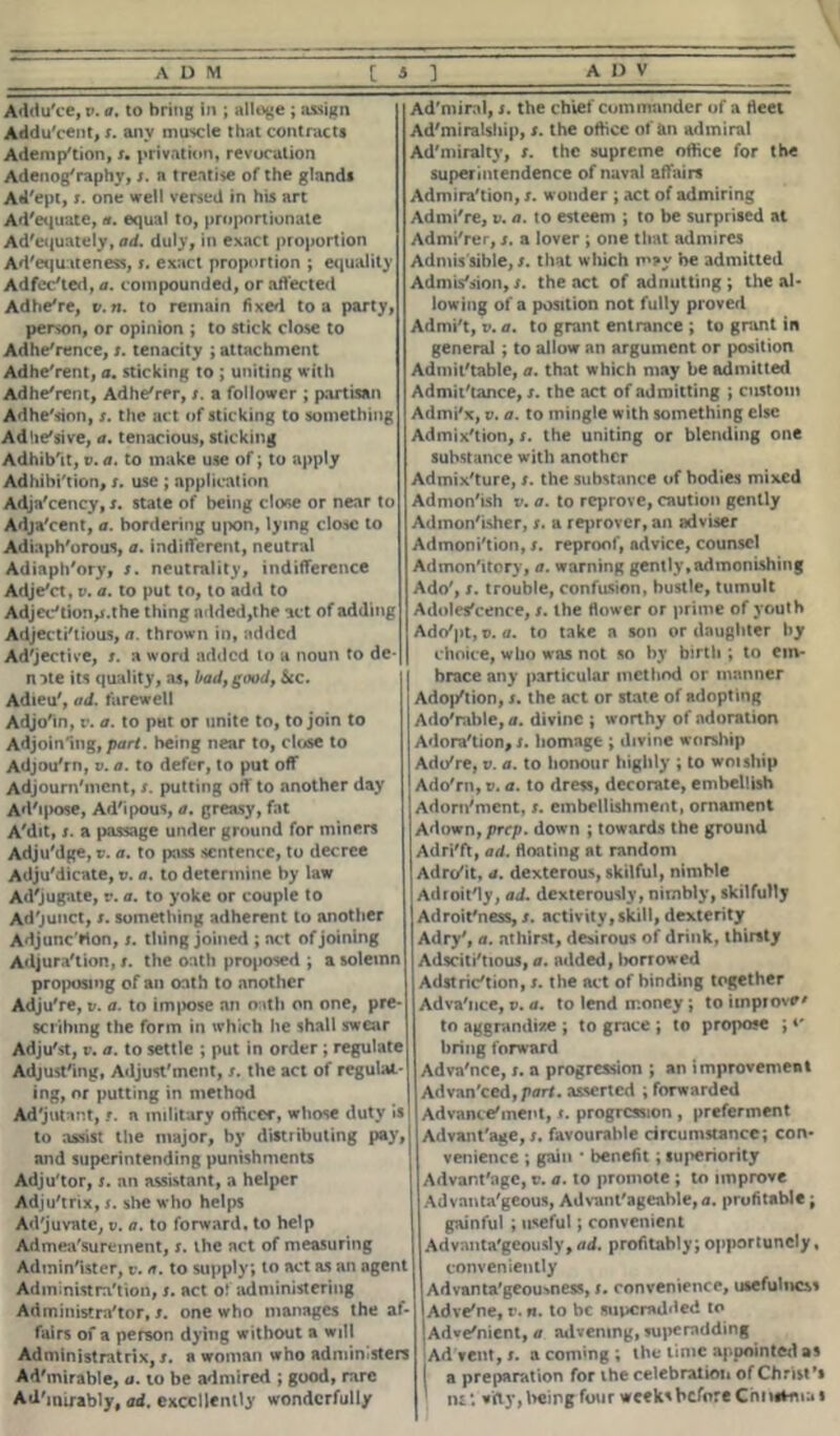 Addu'ce, v. a. to bring in ; alloge ; assign AdduVent, x. any muscle that contracts Ademp'tion, x. privation, revocation Adenog'raphy, x. a treatise of the glands Ad'ept, x. one well versed in his art Ad'equate, a. equal to, proportionate Adequately, ad. duly, in exact proportion Ad'equate ness, x. exact proportion ; equality Adfec'ted, a. compounded, or affected Adhe're, v.n. to remain fixed to a party, person, or opinion ; to stick close to Adherence, x. tenacity ; attachment Adhe'rent, a. sticking to ; uniting with Adhe'rent, Adhe'rer, x. a follower ; partisan Adhe'sion, x. the act of sticking to something Adlie'sive, a. tenacious, sticking Adhib'it, v. a. to make use of; to apply Adhibi'ticn, x. use ; application Adja'cency, x. state of being close or near to Adja'cent, a. bordering upon, lying close to Adiaph'orous, a. indifferent, neutral Adiaph'ory, x. neutrality, indifference AdjeVt, v. a. to put to, to add to Adjec'tion,x.the thing added,the act of adding Adjecti'tious, a. thrown in, added Adjective, x. a word added to a noun to de- n ate its quality, as, l>ad, good, Sec. Adieu', ad. farewell Adjo'in, v. a. to put or unite to, to join to Adjoin'iug, part, being near to, close to Adjou'rn, v. a. to defer, to put off Adjourn'ment, x. putting off to another day Ad'ipose, Ad'ipous, a. greasy, fat A'dit, x. a passage under ground for miners Adju'dge, v. a. to pass sentence, to decree Adju'dicate, v. a. to determine by law Ad'jugate, r. a. to yoke or couple to Ad'junct, x. something adherent to another Adjunc'rton, x. thing joined ; act of joining Adjura'tion, x. the oath proposed ; a solemn proposing of an oath to another Adju're, v. a. to impose an oath on one, pre- scribing the form in which he shall swear Adju'st, v. a. to settle ; put in order ; regulate Adjusting, Adjustment, x. the act of regulat* ing, or putting in method Ad'jutant, r. a military officer, whose duty is to assist the major, by distributing pay, and superintending punishments Adju'tor, x. an assistant, a helper Adju'trix, x. she who helps Ad'juvate, v. a. to forward, to help Admeasurement, x. the act of measuring Admin'ister, v. a. to supply; to act as an agent Admintstra'tion, x. act o! administering Administrator, x. one who manages the af- fairs of a person dying without a will Administratrix, x. a woman who admin.sters Ad'mirable, a. to be admired ; good, rare Ad'mirably, ad. excellently wonderfully Ad'miral, x. the chief commander of a fleet Ad'miralship, x. the office of an admiral Ad'miraltv, x. the supreme office for the superintendence of naval affairs Admiration, x. wonder ; act of admiring Admi're, v. a. to esteem ; to be surprised at Admi'rer, x. a lover ; one that admires Admis sible, x. that which may he admitted Admis'sion, x. the act of admitting ; the al- lowing of a position not fully proved Admit, v. a. to grant entrance ; to grant in general ; to allow an argument or position Admit'table, a. that which may be admitted Admittance, x. the act of admitting ; custom Admi'x, v. a. to mingle with something else Admix'tion, x. the uniting or blending one substance with another Admixture, x. the substance of bodies mixed Admon'ish v. a. to reprove, caution gently Admon'isher, x. a reprover, an adviser Admonition, x. reproof, advice, counsel Admonttory, a. warning gently,admonishing Ado', x. trouble, confusion, hustle, tumult Adoles'cence, x. the flower or prime of youth Ado'pt, v. a. to take a son or daughter by choice, who was not so by birth ; to em- brace any particular method or manner Adoption, x. the act or state of adopting Ado'mble, a. divine ; worthy of adoration Adoration,!, homage ; divine worship Ado're, v. a. to honour highly ; to woiship Ado'rn, v. a. to dress, decorate, embellish Adorn'ment, x. embellishment, ornament Adown, prep, down ; towards the ground Adri'ft, ad. floating at random Adrc/it, a. dexterous, skilful, nimble Adroit'ly, ad. dexterously, nimbly, skilfully Adroit'ness, x. activity, skill, dexterity Adry', a. athirst, desirous of drink, thirsty Adsciti'tious, a. added, borrowed Adstriction, x. the act of binding together Adva'nce, v. a. to lend money; to itnpiov*' to aggrandize ; to grace ; to propose ;«' bring forward Adva'nce, x. a progression ; an improvement Advan'ced,pflri. asserted ; forwarded Advance'ment, t. progression , preferment Advantage, x. favourable circumstance; con- venience ; gain • benefit; superiority Advantage, v. a. to promote ; to improve Advantageous, Advant'ageable, a. profitable; gainful ; useful; convenient Advantageously, ad. profitably; opportunely, conveniently Advanta'geoumess, x. convenience, usefulness Adve'ne, v. n. to he superadded to Adve'nient, a advening, superndding Ad vent, x. a cornrng ; the time appointed as a preparation for the celebration of Christ's tu* vifiy, being four weeks before Chi