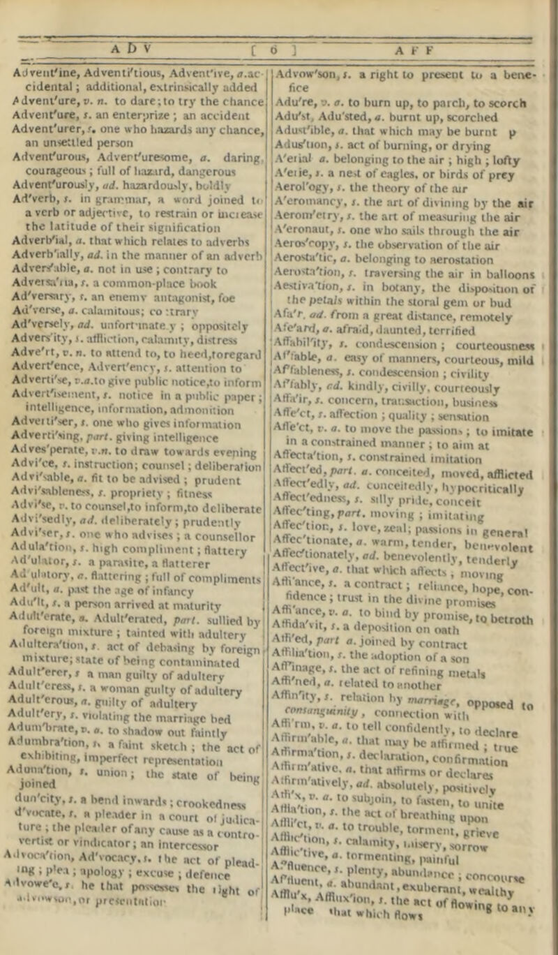 AJvenl'ine, Adventitious, Advenfive, ^.ac- cidental ; additional, extrinsical I y added ^dvem'ure, v. n. to dare ; to trj' the chance Advent'ure, s. an enterprise; an accident Advent'urer, <, one who hazards any chance, an unsettled person Adventurous, Advert'uresome, a. daring courageous; full of hazard, dangerous Adventurously, ad. hazardously, boldly Ad'verb, s. in grammar, a word joined t< a verb or adjective, to restrain or inciea* the latitude of their signification Adverbial, a. that which relates to adverbs Adverbially, ad. in the manner of an adverb Ad re rf able, a. not in use ; contrary to Adveisa'na, r. a common-place book Adversary, r. an enemv antagonist, foe AuVerse, a. calamitous; co ttrary Ad'verselv, ad. unfortunate v ; oppositely Advers ity, r. affliction, calamity, distress AdveVt, r. n. to attend to, to heed,toregard Adverfencc, Advert'ency, s. attention to Adverti'se, r.a.togive public notice,to inform Advertisement, t. notice in a public paper; intelligence, information, admonition Advertiser, i. one who gives information Advertising, part, giving intelligence Adves'perate, v.n. to draw towards evening Advi'ce, s. instruction; counsel; deliberation Advisable, a. fit to be advised ; prudent Advi'sablenejs, s. propriety ; fitness Advi'se, r. to counsel,to inform,to deliberate Advisedly, ad. deliberately ; prudently Adviser, s. one w ho advises ; a counsellor Adtila'tion, s. high compliment; flattery Ad'uluor, /. a parasite, a flatterer Ad uhitory,flattering ; full of compliments! Ad'ult, a. past the age of infancy AduMt, s. n person arrived at maturity Adulterate, a, Adulterated, part, sullied by foreign mixture ; tainted with adultery Adultera'tion, t. act of debasing by foreign mixture; state of being contaminated Adult erer, s a man guilty of adultery Adult'eress, s. a woman guilty of adultery Adult crous, a. guilty of adultery Adultery, s. violating the marriage bed Adunrbrate, v. a. to shadow out faintly Adumbration, * a faint sketch; the act of exhibiting, imperfect representation A dun a tion, ». union; the state of being joined i dun'eity, /. a bend inwards; crookedness ! d vocate, t. a pleader in a court of judica- ture ; the pleader of any cause its a contro-1 vertist or vindicator; an intercessor A.I vocation, Ad'vocacy.r. the act of plead-^ »»g i p'ea ; apology ; excuse ; defence advowe'e,/ he that possesses the right of1 udvi»w$on,or presentation Advow'son, r. a right to present to a bene- fice Adu're, v. a. to burn up, to parcli, to scorch AduSt, Adu'sted, a. burnt up, scorched Adusttble, a. that which may be burnt p Adust ion, t. act of burning, or drying A'eiiai a. belonging to the air ; high ; lofty A'eiie, i. a ne»t of eagles, or birds of prey Aerol'ogy, s. the theory' of the air A'eromancy, s. the art of divining by the air Aerotn'et ry, s. the art of measuring the air Veronaut,one who sails through the air Aeros'copy, s. the observation of the air Aerostatic, a. belonging to aerostation Aerostation, t. traversing the air in balloons •Aestivation, /. in botany, the disposition of the petais within the storal gem or hud AfaV. ad. from a great distance, remotely jAfe'ard, a. afraid, daunted, terrified ■ Affabil'ity, g. condescension ; court eousneM |Aftable, a. easy of manners, courteous, mild Affableness, s. condescension ; civility Affably, cd. kindly, civilly, courteously Affa'ir, s. concern, transaction, business Affc'ct, t. affection ; quality ; sensation Afle ct, v. a. to move the passion-.; to imitate in a constrained manner ; to aim at Affectation, s. constrained imitation \rtecfed,p<7ri. a. conceited, moved, afflicted Aftect'edlv, ad. conceitedly, livpocritically Aftecfcdncss, s. silly pride, conceit Affecting, moving ; imitating Affection, i. love, zeal; passions in genera! ^,tl0na<<;’ • ”farni' lender, benevolent Artec- mnately, ad. benevolently, tenderly Affective,*. that which affect*, movm* Art. ance, a contract; .elhtnce, hope, con- fidence ; trust m the divine promiseT Aft ance,. a. to bi„d by promise, to bcuoth Affida \it,a deposition on oath Allied, part a. joined by contract Affiliation, s. the adoption of a son A^inage.,. the act o> refimng metal. Am ned, a. related to another Affinity,,, relation by mamaga. oppoted to eomangutnity, connection with Affi rm. ». a. to tell confidenllv, lo declare Affinn'ahle, ,m.y bo affirmed ; .rue Art.rma non,declaration, confirmation Athnn ativc, „. that affirms or declares Affirm attvely, ad. absolutely, posit.vclv AtHav”' ,U'Ubjin’ 10 (asle- «o unite A Ha tion, the act of breathing upon A h ct, v. a. to trouble, torment, prieve ‘ calamity, misery, sorrow^ Afflu toe, „. tormenting, p»i„fu| AfZV, f *bun,1'’« • concourse Mffu-X Affi **>u,idnni .exubcranl, wealthy