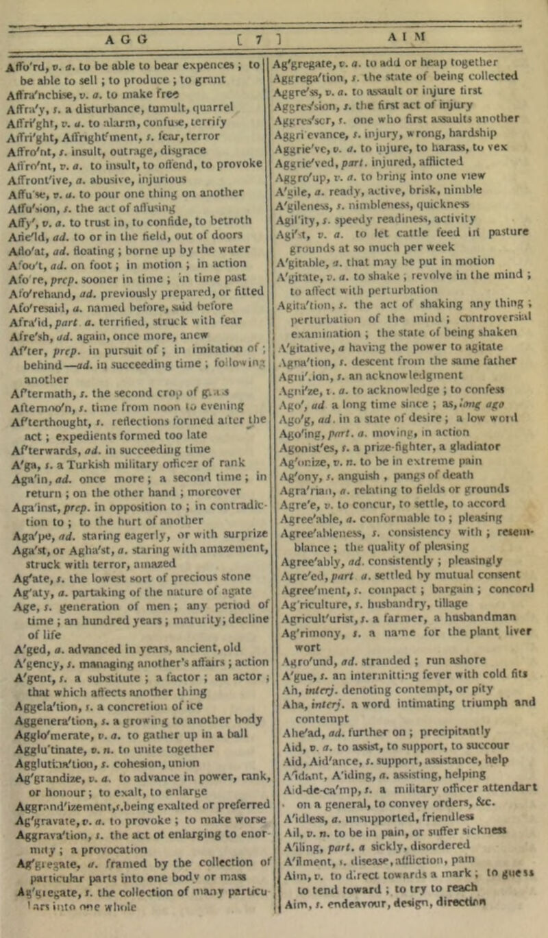 Aflo'rtl, v. a. to be able to bear expenses ; to 4 be able to sell; to produce ; to grant Aftra'ncbLse, v. a. to make free Affra'y, s. a disturbance, tumult, quarrel Alfri'ght, v. a. to alarm, confute, terrify ArtVi'ght, Affrtghtfment, s. fear, terror Affro'nt, t. insult, outrage, disgrace AtVro'nl, r. a. to insult, to offend, to provoke Affront'ive, a. abusive, injurious Affu'se, v. a. to pour one thing on another AlfuSion, s. the act of artusing Affv. a. to trust in, to confide, to betroth Arie'ld, ad. to or in the field, out of doors Arto'at, ad. floating ; borne up by the water Afoo't, ad. on foot; in motion ; in action Afo re, prep, sooner in time ; in time past Afo'rehiuid, ad. previously prepared, or fitted Afo'resaid, a. named before, said before Afraid,part a. terrified, struck with tear Afre'sh, ad. again, once more, anew Afler, prep, in pursuit of ; in imitation of ;! behind—ad. in succeeding time ; followin':, another Aftermath, r. the second crop of gla-s Aftenioo'n, s. time from noon to evening Afterthought, x. reflections formed alter U)e act; expedients formed too late Afterwards, ad. in succeeding time A'ga, x. a Turkish military orficer of rank Again, wd. once more; a second time; in return ; on the other hand ; moreover Aga'inst, prep. in opposition to ; in contradic- tion to ; to the hurt of another Aga'pe, ad. staring eagerly, or with surprize Aga'st, or Agha'st, a. staring with amazement, struck witli terror, amazed Ag/ate, s. the lowest sort of precious stone Ag'aty, a. partaking of the nature of agate Age, s. generation of men ; any period of lime ; an hundred years; maturity; decline of life A'ged, a. advanced in years, ancient, old A'gency, s. managing another’s affairs; action A'gent, r. a substitute ; a factor ; an actor ; that which affects another thing Aggela'tion, s. a concretion of ice Aggenera'tipn, s. a growing to another body Agglo'merate, p. a. to gather up in a ball Agglu tinate, v. n. to unite together Agglutination, s. cohesion, union Ag'gtandize, v. a. to advance in power, rank, or honour; to exalt, to enlarge Aggr;»nd'izement,x.being exalted or preferred Aggravate, r. a. to provoke ; to make worse Aggravation, 1. the act ot enlarging to enor niity ; a provocation Aggregate, a. framed by the collection of particular parts into one body or mass Ag'giegate, t. the collection of many partreu I an into one whole Aggregate, c. a. to add or heap together Aggregation, s. the state of being collected Aggre'ss, v. a. to assault or injure first Aggression, s. the first act of injury Aggrestcr, x. one who first assaults another Aggri cvance, s. injury, wrong, hardship Aggrie've, v. a. to injure, to harass, to vex Aggrieved,part, injured, afflicted Aggro'up, r. a. to bring into one view A'gile, a. ready, active, brisk, nimble A'gileness, x. nimbleness, quickness Agil’ity, s. speedy readiness, activity Agitt, v. a. to let cattle feed ill pasture grounds at so much per week A'gitable, a. that may be put in motion A'gitate, v. a. to shake , revolve in the mind ; to affect with perturbation Agita'tion, s. the act of shaking any thing ; perturbation of the inind ; controversial examination ; the state of being shaken Vgitative, a having the power to agitate Agnation, s. descent from the same father AgiuMon, s. an acknowledgment AgnPze, 1. a. to acknowledge ; to confess Ago', ad a long time since ; as, '•muz Ago'g, ad. in a state of desire ; a low woid Agoing, pwrf. a. moving, in action Agomst'es, t. a prize fighter, a gladiator Ag'or.ize, v. n. to be in extreme pain Ag'ony, f. anguish , pangs of death Agra'rian, a. relating to fields or grounds Agre'e, v. to concur, to settle, to accord Agrce'ahle, a. conformable to ; pleasing Agree'ableness, s. consistency with ; resem- blance ; the quality of pleasing Agree'ably, ad. consistently ; pleasingly Agre'ed,/wr< a. settled by mutual consent Agreelnent, s. compact; bargain ; concord Agriculture, t. husbandry, tillage Agriculturist, s. a farmer, a husbandman Ag'rimony, i. a name for the plant liver wort Agro'und, ad. stranded ; run ashore A'gue, s. an intermitting fever with cold fits Ah, mteiy. denoting contempt, or pity Aha, interj. a word intimating triumph and contempt Ahe'ad, ad. further on ; precipitantly Aid, v. a. to assist, to support, to succour Aid, Aid'ance, s. support, assistance, help Aidant, A'iding, a. assisting, helping Ad-de-ca'mp, s. a military officer attendart • on a general, to convey orders, See. Aidless, a. unsupported, friendless Ail, v. n. to be in pain, or suffer sickness Ailing, part, a sickly, disordered Ailment, 1. disease,affliction, pain Aim, v. to direct towards a mark ; to guess to tend toward ; to try to reach Aim, t. endeavour, design, direction