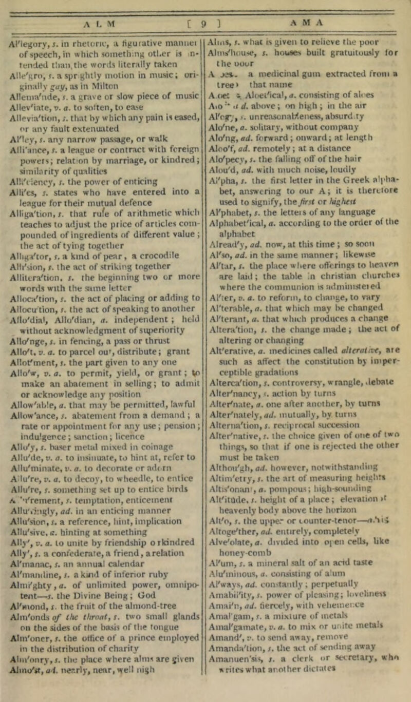 Al'legory, i. in rhetoric, a figurative mannet of speech, in which someth.ng other is n- tended than,the words literally taken Alle'gro, r. a spr ghtly motion in music; ori- ginally gay, as in Milton Allenm'nde, s. a grave or slow piece of music Allev'iate, v. a. to soften, to ca>e Alleviation,that by which any pain is eased, or any fault extenuated Al'ley, s. any narrow passage, or walk Alli'ance, t. a league or contract with foreign powers; relat on by marriage, or kindred; similarity of qualities AUiYiency, r. the power of enticing Alli'es, s. states who have entered into a league for their mutual defence Alligation, t. that rufe of arithmetic which teaches to adjust the price of articles com- pounded of ingredients of different value ; the act of tying together Alligator, r. a kind of pear, a crocodile ANi'sion, t. the act of striking together Alliteration, /. the beginning two or more words with the same letter Allocation, s. the act of placing or adding to Allocution, t. the act of speaking to another Aflotlial, Allo'dian, a. independent ; held without acknowledgment of superiority Allo'nge, s. in fencing, a pass or thrust Allot. t>. a. to parcel ouf, distribute; grant Allotment, t. the part given to any one Allo'w, v. a. to permit, yield, or grant; Vo make an abatement in selling; to admit or acknowledge any position Allow'able, a. that may be permitted, lawful Allowance, s. abatement from a demand ; a rate or appointment for any use; pension; indulgence; sanction; licence Allu'y, s. baser metal mixed in coinage Allu'de, u. a. to insinuate, to hint nt, refer to Allu'minate, v. a. to decorate or adc rn Adu're, p. a. to decoy, to wheedle, to entice Allu're, s. something set up to entice birds a Vrement, /. temptation, enticement Alluringly, ad. in an enticing manner Allu'sion.r. a reference, hint, implication Allu'sive, e. hinting at something Ally', v. a. to unite by friendship o r kindred Ally', t. a confederate, a friend, a relation Al'inanac, s. nn annual calendar Al'inandine, s. a kind of inferior ruby Almi'ghty, a. of unlimited power, omnipo- tent—s. the Divine Being ; God Al'mond, s. the fruit of the almond-tree AJm'onds of the throat, s. two small glands on the sides of the basis of the Tongue Alm'oner, t. the oflice of a prince employed in the distribution of charity Ahn'onry,*. the place where aims are given AJmo'st, ad. nearly, near, well nigh Alins, i. what is given to relieve the poor Alm/house, s. houses built gratuitously lor the ooor A >». a medicinal gum extracted from a tree* that name A.net Aloei'ical, a. consisting of aloes Aio«i d. above; on high ; in the air Al'rg*;, jr. unreasonableness, absurd.ty Alo'ne, a. solitary, without company Alo'ng, ad. forward ; onward; at length Aloo'f, ad. remotely ; at a distance Alo'pecv, s. the falling off of the hair Alou'd, ad. with much noise, loudly Ai'pha, /. the first letter in the Greek alpha* bet, answering to our A; it is therefore used to signify, the first or lushest Al'phabet, s. the letteis of any language Alphabetical, a. according to the order of the alphabet Alread'y, ad. now, at this time ; so soon Al'so, ad. in the same manner; likewise Al'tar, s. the place where offerings to heaven are laid; the table in Christian churches where the communion « sidmumteied After, v. a. to reform, to change, to vary Alterable, a. that which may he changed Al'teranf, a. that which produces a change Alteration, /. the change made ; the act of altering or changing Alterative, a. medicines called alterative, are such as affect the constitution by imper- ceptible gradations Altercation, $. controversy, wrangle, debate Alter'nancy, <. action by turns Alternate, a. one after another, by turns Alternately, ad. mutually, by turns Alternation, s. reciprocal succession Alternative,!, the choice given of one of two things, so that if one is rejected the other must he taken Although, ad. however, notwithstanding Altim'etry, t. the art of measuring heights Altis'onan1, a. pompous; high-sounding Alt'itude. s. height of a place; elevation »f heavenly body above the horizon Alt'o, r. the upper or counter-tenor—/i.tii Altogether, ad. entirely, completely Alveolate, a. divided into open cells, like honeycomb Al'um, s. a mineral salt of an and taste Aieminous, a. consisting of alum Al'ways, ad. constantly; perpetually A inability, s. power of pleasing; loveliness Amai'n, ad. fiercely, with vehemence Amal gam, s. a mixture of metals Amalgamate, v. a. to mix or unite metals Ainnnd', v. to send away, remove Amanda'tion, j. tlie act of sending away Amanuen'sis, /. a clerk or secretary, who writes what another dictates