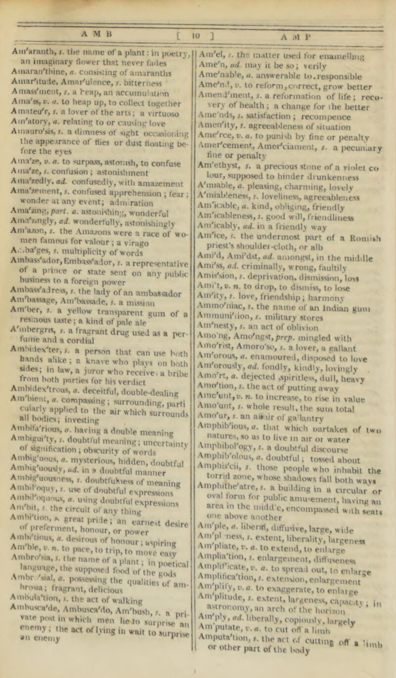 Am'aranth, x. the mime Of ft plant : in poistl j an imaginary flower that never fades Amaranthine, a. consisting of amaranths Amar'itude, Amar'ulence, x. bitterness A mass'incut, x. a heap, an accumulation Ama'ss, v. a. to heap up, to collect together Atnateu'r, x. a lover of the arts; a virtuoso Ain'atory, a. relating to or causing love Amauro'sis, x. a dimness of sight occasioning the appearance of tiies or dust floating Lx* fore the eyes Ama'zfi, v. a. to surpass, astonish, to confuse Auw'te, x. contusion ; astonishment AinaYedly, ad. confusedly, with amazement Ama'zement, s. confused apprehension ; fear; wonder at any event; adm ration Ama'ang, part. a. astonishing, wonderful Am.Vzmgly, ad. wonderfully, astonishingly Am'a/on, x. the Amazons were a nice of wo- men famous for valour ; a vimgo A. ba'ges, r. multiplicity of words Ambassador, Embassador,s. a representative of a prince or state sent on any public business to a foreign power Ambassadress, x. the lady of an ambassador Am'bassage, Am'hassade, x. a mission Ain'ber, s. a yellow transparent gum of a resinous taste; a kind of pale ale A'mbergns, x. a fragrant drug used as a per fume and a cordial Ambidexter, a person that can use both hands alike , a knave who plays on both sides; in law, a juror who receive, a bribe from both parties for his verdict Ambidextrous, a. deceitful, double-dealing Am hieiu,compassing; surrounding, parti cularly applied m the air which surrounds an b<Klics; investing Amhila'rious, having a double meaning Amlugui ly, j. doubtful meaning; uncertainty Of signification; obscurity of words Amhig'uous, a. mysterious hidden, doubtful Ambig uously, ,ld in , doubtful manner Amhig uousness i. doubtfulness of meaning Ainbd opuy,use of doubtful expressions And d *■ u,inK doublful expressions Am hit, j the circuit of any thing * Amhi'tmn,* great pride; an earnest desire of preferment, honour, or power Amhi nous, a. desirous of honour ; aspiring Am ble, v- a. to pace, ,o trip, move S Ai ihro sia,the name of a plant; j„ p„ei,ca| language, the supposed food of the gods Amhr .sial a, possessing the qualities®^ am- brosia; fragrant, delicious Ambulation, the act of walking Amhiisca'de, Ambusca’do, Am'bush, r. a nri vaie post in which men lie to surprise Am'el, x. the matter used for enamelling Ame'n, ad may it be so; verily Ame'nable, #/. answerable to.responsible Ame'n.*, e. to reform,correct, grow better Amendment, x. a reformation of life; reco- very of health ; a change for ilie better A me'nds, t. satisfaction ; recompence AmerVity, /. agreciibleness of situation Ame rce, v. a. to punidi by fine or penalty Amer'cement, Amei^ciameni, x. a pecun.ar y fine or penalty Ani'ethyst, x. a precious stone of a violet co lour, supposed to binder diunkenness A'miable, a. pleasing, charming, lovely A'miableness, j. loveliness, agreeableness Am'icable, a. kmd, obliging, friendly Am'icableness, x. good will, friendliness An/icably, ad. in a friendly way Am'ice, s. the undermost part of a Romish priest’s shouldei-cloth, nr alb Ami'd, Ami'dst, ad. amongst, in the middle Ami'ss, ad. criminally, wrong, faultily A mission, x. deprivation, dismission,loss Ami't, p. n. to drop, to dismiss, to lose Am'ity, x. love, friendship; harmony Ammo'niac, x. the name of an Indian gum Ammuni'iion, x. military stores Am'nesty, x. an act of oblivion /vmo ng, Amo ng*t,prcp. mingled with Amo'rist, Atnoro'so, x. a lover, a gallant Am'orous, a. enamoured, disposed to love Am'orously, ad. fondly, kindly, lovingly AmoYt, a. dejected spiritless, dull, heavy Anu/tion, x. the act of putting away Ainc'untjw. n. to increase, to rise in value Amount, $. whole result.the sum total Amo'ur, x. an airxir of ga’lantrv Amphibious, a. that which oartakes of two natures, so as to live in air or water Amphibology, x. a doubtful discourse Amphibolous, doubtful; tossed about AmphisYii, x. those people who inhabit the a lr&yne’ WhoSC shadowl fal1 both wavs Amphitheatre, x. a building in a circular'or oval form for public amusement, having an area in the midd'c, encompassed with scats one above another Aui'ple, a. liberal, diffuse, large, wide A. pl nen, r. extent, liberality, largenen Am pirate, r. a. to extend, to enlarge Ampliation,». enlargement, ditluveiiexs AmptifVate.v. a. to spread out, to enlarge Ampliiica'tion, extension, enlargement Am plify a. to exaggerate, to enlaige Amplitude,,, extent, largeness, cnpac.u : in astronomy, an arch of the huriaon Am ply, ad. liberally, copiouslv. largelv Ain pulate, r. a. lo rut oft' a limb Amputation,the an r.l cutting oft , or other part of the laxly b