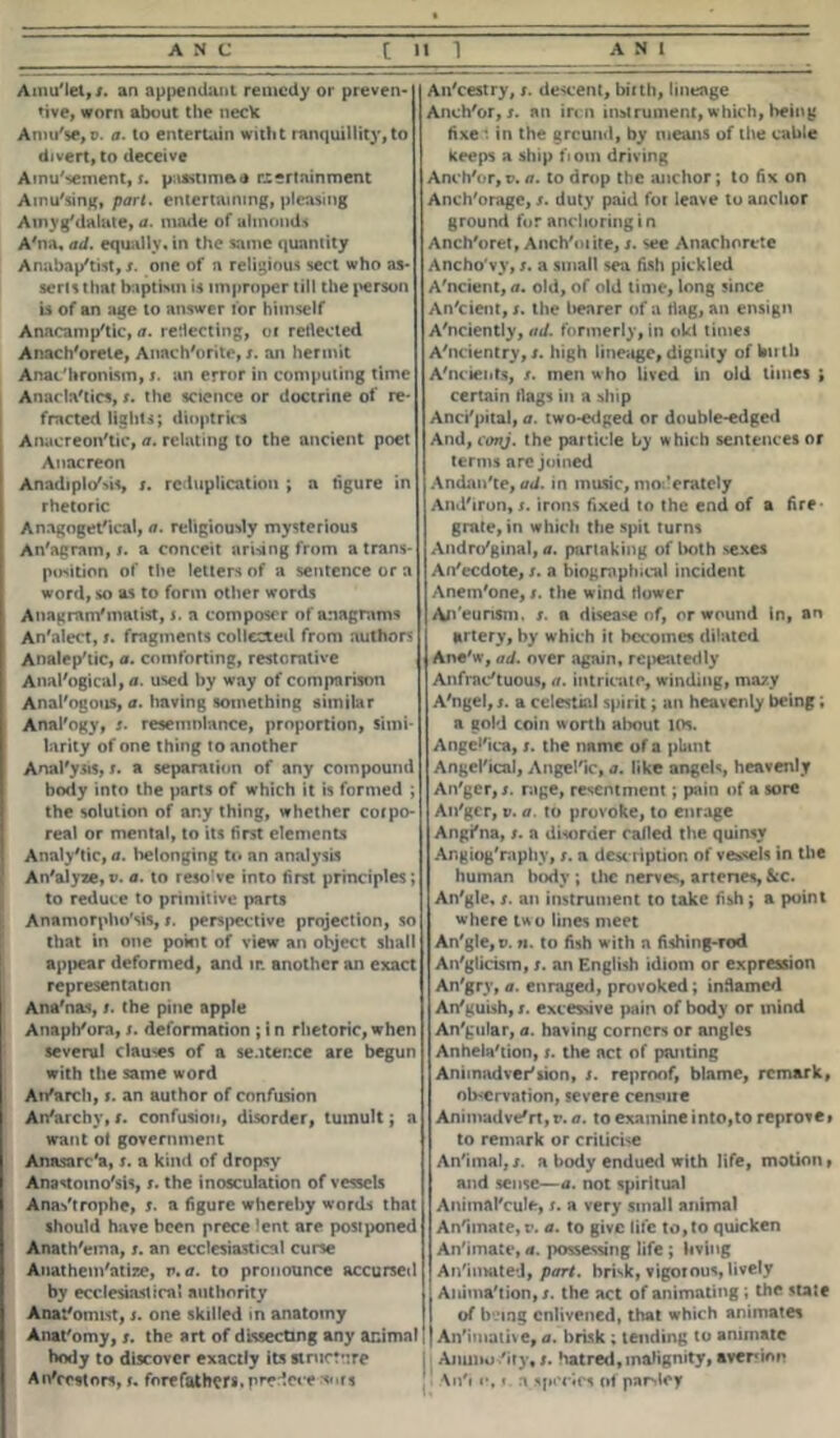 Ainu'lel, x. an appendant remedy or preven- tive, worn about the neck Aniu'$e,p. a. to entertain witht ranquillity, to divert, to deceive Amusement, x. ptssnmoa rcertninment Amu'sing, part, entertaining, pleasing Ainyg/dalate, a. made of almonds A'na, ad. equally, in the same quantity Anabap'tist,/. one of a religious sect who as- serts that baptism is improper till the person is of an age to answer tor himself Anacamp'tic, a. reflecting, oc reflected Anach'orele, Anach'orite, s. an hermit Anac'hronLsin, x. an error in computing time Anacla'tics, x. the science or doctrine of re- fracted lights; dioptrics Anacreon'tic, a. relating to the ancient poet Anacreon Anadiplo'MS, x. reduplication ; a figure in rhetoric Anagoget'ical, a. religiously mysterious An'agram, s. a conceit arising from a trans- position of the letters of a sentence or a word, so as to form other words Anagram'matist, s. a composer of anagrams An'alect, x. fragments collected from authors Analep'tic, a. comforting, restorative Analogical, a. used by way of comparison Analogous, a. having something similar Anal'ogy, x. resemolanee, proportion, simi- larity of one thing to another Anal'ysis, x. a separation of any compound hotly into the parts of which it is formed ; the solution of any thing, whether corpo- real or mental, to its first elements Analytic, a. belonging to an analysis An'alyze,v. a. to reso've into first principles; to reduce to primitive parts Anamorphosis, s. perspective projection, so that in one point of view an object shall appear deformed, and ir. another an exact representation Ana'nas, x. the pine apple Anaph'ora, s. deformation ; i n rhetoric, when several clauses of a sentence are begun with the same word Ai/arch, t. an author of confusion An'archv, x• confusion, disorder, tumult; a want ot government Annsarc'a, x. a kind of dropsy Anastomo'sis, s. the inosculation of vessels Anas'trophe, s. a figure whereby words that should have been prece lent are postponed Anath'ema, x. an ecclesiastical curse Anathem'atize, r. a. to pronounce accursed by ecclesiastical authority Anat'omist, x. one skilled in anatomy Anat'omy, x. the art of dissecting any animal body to discover exactly its structure Ancestors, u forefathers, predece s«.rs An'cestry, x. descent, birth, lineage Anch'or, x. an in n instrument, which, being fixe *. in the ground, by means of the cable keeps a ship fiom driving Anch'or, p. a. to drop the anchor; to fix on Anch'orage, x. duty paid for leave to anchor ground for anchoring i n Anch'oret, Anch'oiite, x. see Anachorcte Ancho vy, x. a small sea fish pickled A'ncient, a. old, of old time, long since An'cient, x. the hearer of a flag, an ensign A'nciently, ad. formerly, in old times A'ncientry,x. high lineage, dignity of birth A'ncieiits, s. men who lived in old times ; certain flags in a ship Anci'pital, a. two-edged or double-edged And, conj. the particle by which sentences or terms are joined Andnn'te, ad. in music, moderatcly Aml'iron, s. irons fixed to the end of a fire grate, in which the spit turns Andro'ginal, a. partaking of both sexes An'ccdote, s. a biographical incident Anein'one, x. the wind flower An'eunsm. x. a disease of, or wound in, an artery, by which it becomes dilated Ane'w, ad. over again, repeatedly Anfrac'tuous, a. intricate, winding, mazy A'ngel,x. a celestial spirit; an heavenly being; a gold coin worth about 10s. Angelica, x. the name of a plant Angel'ical, Angel'ic, a. like angels, heavenly An'ger,x. rage, resentment; pain of a sore An'ger, v. a. to provoke, to enrage Angi'na, x. a disorder called the quinsy Angiog'raphy, x. a description of vessels in the human body ; the nerves, arteries, &c. An'gle, x. an instrument to take fish; a point where tw o lines meet An'gle, v. n. to fish with a fishing-rod An'glicism, x. an English idiom or expression An'gry, a. enraged, provoked; inflamed An'guish, x. excewive pain of body or mind An'gular, a. having corners or angles Anhela'tion, x. the act of panting Animadversion, x. reproof, blame, remark, observation, severe censure Animadvert, r. a. to examine into,to reprote» to remark or criticise An'imal,x. a body endued with life, motion, and sense—a. not spiritual Animftl'cule, s. a very small animal Animate, t\ a. to give life to,to quicken Animate,a. possessing life; living Animated, part, brisk, vigorous, lively Animation, x. the act of animating ; the state of being enlivened, that which animates |An'imative, a. brisk ; tending to animate Amnio 'ity, x. hatred,malignity, aversion An'i «*,» a species of parsley