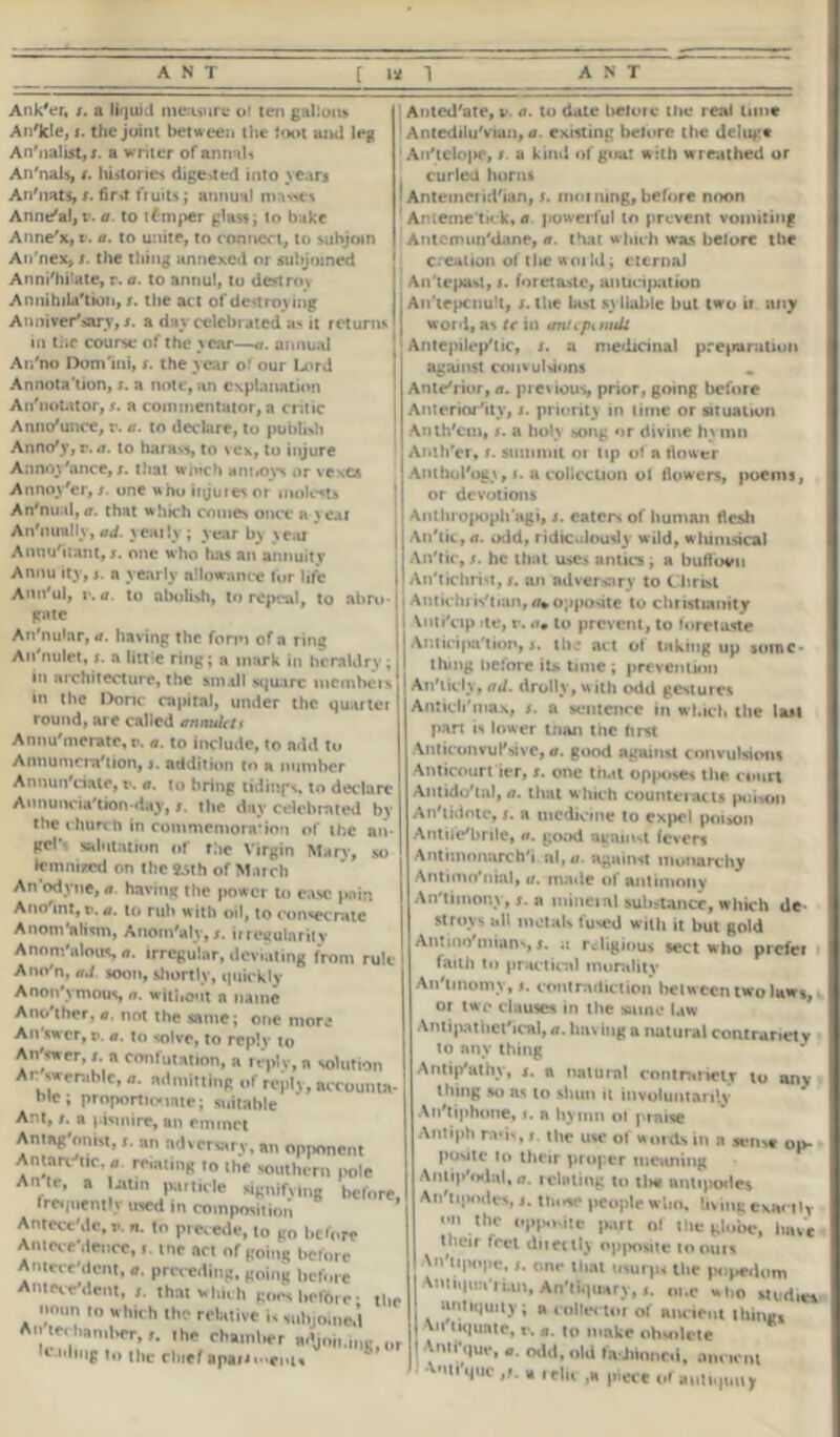 Ank'er, s. a liquid measure of ten gallons An'kle, s. the joint between the fool ami leg An'nalist,;. a w riter of annals An'nals, t. histones dige-vted into yean An'nats, s. fir»t fruits; annual masses Anne'al, v. a. to tamper glassy to bake Anne'x, t. a. to unite, to connect, to subjoin An'nex, s. the thing annexed or subjoined Annihilate, r. a. to annul, to destroy Annihilation, s. the act of destroying Anniversary, s. a day celebrated as it returns in the course of the year—a. annual Ar/no Domini, s. the year of our Lord Annota tion, s. a note, an explanation An'notutor, s. a commentator, a critic Announce, r. a. to declare, to publish Anno'y, v. a. to harass, to vex, to injure Annoy'ance,s. tliat winch annoys or vexes Annoy'er, /. one who injuieso? molests An'tuul, a. that which comes once a seal An'nually, ad. yearly ; year by scat Annuitant, s. one who has an annuitv Annu ity, j. a yearly allowance fur life Ann'ul, v. a. to abolish, to repeal, to abro 1 gate An'nular, a. having the form of a ring An'nulet, s. a little ring; a mark in heraldry; in architecture, the small square mcmheis in the Done capital, under the quaiter round, are called annultti Annu'meratc, p. a. to include, to add to Annumcra'tion, j. addition to a number Annun'eiate, v. a. to bring tidings, to declare Annuneia'tion-day, s. the day celebrated by the church in commemora’ion of the an- gel’ salutation of the Virgin Mary, so lemaired on the fcsth of March An odyne, a. having the power to ease pain Anoint, P. a. to rub with oil, to consecrate Anom'aliim, Anom'alv,s. iiregulariiv Anom'alous a. irregular, deviating from rule AncVn, ad soon, shortly, quickly Anon'vmous, a. without a name Anolher,a. not the same; one more An swer, p. a. to solve, to reply to Answer, a confutation, a reply, n solution At: swemblc, n. ndmittinR of reply, account* fie; proportionate; suitable Act, ». a pismire, an emmet Antagonist,an adversary, an opponent Antary tic, « renting to the southern pole An te, a Latin particle signifying before Irerpientlv used in composition Antect'Jo, v. «. to precede, to go before Antes e deuce,me act of going before Antecedent, a. preceding, going before Antecedent, that which goes before; tb noun in which the relative is subjoined Antechamber,,, the chaml,er adjoin,,,*,,, leading to the chief apaMi enls Auted'ate, v. a. to dale before the real tune Antedilu'viun, a existing belore the deluge Anlelope, / a kind of goat with wreathed or curled horns Antemeridian, s. morning, before noon Aiueme'tick, a. powerful to prevent vomiting Antcmimliane, a. that which was before the creation of tlie woild; eternal An'lepasl, t. foretaste, anticipation An tepenult, s. the last syllable but two »r any word, as te in anupniidi Antepilcplic, s. a medicinal preparation against convulsions Antelior, a. previous, prior, going before Anteriority, s. priority in time or situation Anth'cm, s. a holy song or divine hs mn Anih'er, r. summit 01 tip of a flower Anthul'ogr, i. a collection ol flowers, poems, or devotions Anthropophagi, s. eaters of human flesh Anlk, a. odd, ridiculously wild, w himsical An'tic, jr. he that uses antics ; a buflovu An'tichri't, t. an adversary to Christ Antichris'tian, opposite to Christianity XntiVip fte, r. a0 to prevent, to foretaste Antici|m'tion, s. the act of taking up some* thing before it* time ; prevention Anlicly, ad. drolly, w ith odd gestures Antichlnax, s. a sentence in which the last pan is lower loan the first Anticon vul'sive, a. good against convulsions Anticourt ier, t. one that opposes the court Antido'tal, a. that which counteracts poison An'tidote, s. a medicine to expel poison Antifebrile, a. good avail M fevers Antimonarchl al, a. against monarchy Antimo'nial, a. made of antimony An timony, s. a mineral substance, which de- stroys all metals fused with it but gold Antinolnianv, *. it religious sect who prefer faith to practical morality An'tinomy, 5. contradiction between two laws or two clauses in the same law Antipathetical, a. having a natural contrariety to any thing Antip'athy, s. a natural contrariety to any thing so as to shun it involuntarily A n't iphone, r. a hymn of praise Antiph rod', t the use of words in a sens* op. poMtc to tlreir proper meaning Antip'odal,a. ieluting to tl>« antipodes An'tipndes, s. those people who, lit mg exactly <■ thy y.pp.Kitc part of tile (ylobe, have t heir feet ditettly opposite to ours onr tluit muips the popedom VmiMiia-riiut, Aii'iaiuar),ot.c .1,0 audiet antiquity; a collector of Mirieni thino, liquate, r. a. to make obsolete ! Vntfquv, «. oild, old fashioned, anrirm ■Mi'qiic » relic ,a piece of antiquii,