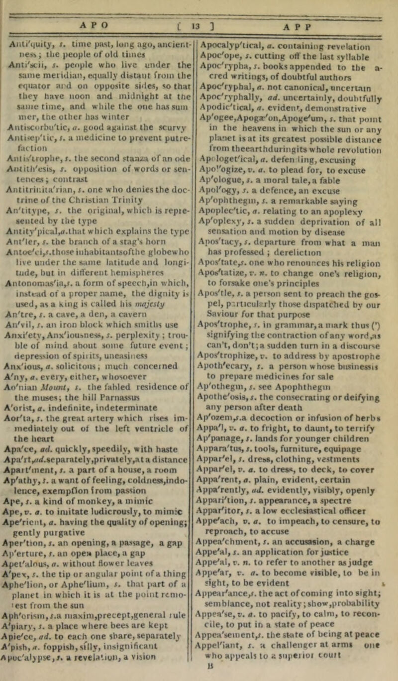 Anli'quity, r. time past, long ago, ancient- ness ; the people of old times Anti'scii, /. people who live under the same meridian, equally distant from the equator ai d on opposite sides, so that they have noon and midnight at the same time, and while the one has sum mer, tne other lias winter Antiscorbutic, a. good against the scurvy Antiseptic, r. a medicine to prevent putre- faction Anlis'iroplie, x. the second stanza of an ode Antithesis,/, opposition of words or sen- tences; contrast Antitrir.ita'rian, /. one who denies the doc- trine of the Christian Trinity Antitype, /. the original, which is repte- sented by the type Ant ity'pical,*. that which explains the type Ant'ler, /. the branch of a stag's horn AntoeVij/.those inhabilantsoflhc globewho live under the same latitude and longi- tude, but in different hemispheres Anionomas'ia,*. a form of speech,in which, instead of a proper name, the dignity is used, as a King is called his majesty Antre, /. a cave, a den, a cavern An'vil, /. an iron block which smiths use Anxi'ety, Anx'iousness,/. perplexity; trou- ble of mind about some future event; depression of spiiits, uneasiness Anx'ious, a. solicitous; much concerned A'ny, a. every, either, whosoever Ao'nian Mount, s. the fabled residence of the muses; the hill Parnassus A'orist, a. indefinite, indeterminate Aor'ta,/. the great artery which rises im- mediately out of the left ventricle of the heart Apa'ce, ad. quickly, speedily, with haste Apa'i t^/<f.separntely,privuiely,at a distance Apai t'ment, s. a part of a house, a room Ap'athy, s. a want of feeling, coldness,indo- leuce, exemption from passion Ape, s. a kind of monkey, a mimic Ape,p. a. to imitate ludicrously, to mimic Ape'ricnt, a. having the quality of opening; gently purgative Aper'tion, s. an opening, a passage, a gap Ap'erture, s. an open place, a gap Apet'alnus, a. without flower leaves A'pex, /. the tip or angular point of a thing Aphe'lion, or Aphe/lium, /. that part of a planet in which it is at the point remo- i est from the sun Aph'orisin,/.a maxim,precept,general lule A'piary, s. a place where bees are kept Apie/ce, ad. to each one share, separately A'pish,*. foppish, silly, insignificant Aput'aljpse,/. a revelation, a vision Apocalyp'tical, a. containing revelation Apoc'ope, /. cutting off the last syllable Apocrypha, s. books appended to the a- cred writings, of doubtful authors Apocrypha!, a. not canonical, uncertain Apoc'ryphally, ad. uncertainly, doubtfully Apodic#tical, a. evident, demonstrative Ap'ogee,Apoga*/on,Apoge'um, s. that point in the heavens in which the sun or any planet is at its greatest possible distance from theearthduringits whole revolution Ap< loget'ical, a. defen ling, excusing Apologize, v. a. to plead for, to excuse Ap'ologue, /. a moral tale, a fable Apol'ogy, /. a defence, an excuse Ap'oplithegm, s. a remarkable saying Apoplectic, a. relating to an apoplexy Ap'oplcxy,/. a sudden deprivation of all sensation and motion by disease Apos'tacy, /. departure from what a man has professed ; dereliction Apostate,/, one who renounces his religion Apostatize, v. n. to change one’s religion, to forsake one’s principles | Apostle, /. a person sent to preach the gos- pel, p-.rticularly tho*e dispatched by our Saviour for that purpose Apostrophe, /. in grammar,a mark thus (’) signifying the contraction of any worries can’t,don't;a sudden turn in a discourse Apostrophize, v. to address by apostrophe Apothecary, /. a person whose btisinessit to prepare medicines for sale Ap'othegm,/. see Apophthegm Apothe'osis,/. the consecrating or deifying any person after death Ap'ozem,j.a decoction or infusion of herbs Appa'I, v. a. to fright, to daunt, to terrify Ap'panage, /. lands for younger children Apparatus, /. tools, furniture, equipage Appar'el, /. dress, clothing, vestments Appar'el, v. a. to dres«, to deck, to cover Apparent, a. plain, evident, certain Apparently, ad. evidently, visibly, openly Apparition, /. appearance, a spectre Appariitor, /. a low ecclesiastical officer Appe/ach, v. a. to impeach, to censure, to reproach, to accuse Appea'chment, /. an accusasion, a charge Appe'al, /. an application for justice Appe'al, r. n. to refer to another as judge Appe'ar, v. a. to become visible, to be in sight, to be evident i Appear'ance,/. the act of coming into sight; semblance, not reality; show,probability Appeate,?. a. to pacify, to calm, to recon- cile, to put in a state of peace Appeu'seinent,*. the state of being at peace Appellant, /. a challenger at arms one who appeals to a supenoi couit li