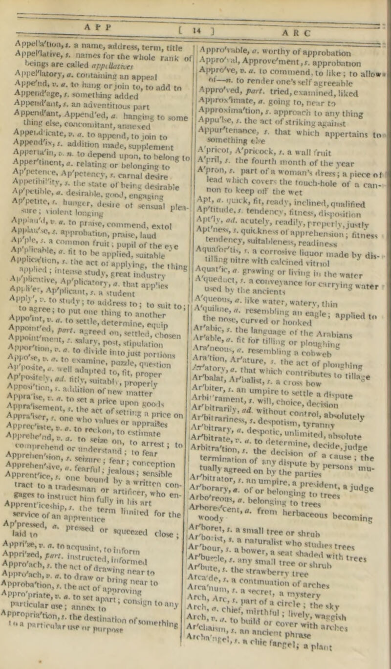 Appellative’ /. wlhe whole'rank* ol] Appro^Am)’ HOhy ol appruha,'on beings are called n Uatnrs I .1 pr°! ’ Approvement, r. approbation Appel'latory, a. containing an appeal Approve, '’. »- t» commend, to hke ; to alio. Ai;np'iirl. >. .. ; ; . '' ** «. to renrfpr nn^'. «.)f—*-»- , , , - ' ““ “I'l'Cdl Apr>e nd, V. a. to hang or join to, to add to Append pge, s. something added Append'ant, s. an adventitious part ADUeml'anr .t . Append'ant, Appended, a hand,,. „,In„ i Approximation, r. approach to any tl thing else,concomitant,annexed .Pl>u ''lhe *ct ofstrikingagainst • , ■» ■ u w, « nangmi thing else, concomitant, annexed Appeul-icate, a. a. to append, to join to Appendix,,, addition made, supplement Appena ill, a. ». to depend upon, to belong to Appertmcnt, a. relating or belonging 8 Ap petence, Ap'petency,carnal desire ApiHMih, tty, r. the state of being desirable Ap petihlc, a. desiralile, good, engaging A^pctile. , hunger, desiie ^ pta. '»re, \ mlent longing y *' t0 n,:u'c» commend, extol Appbu ,o,approbation, praise, laud Ap p e, i a common fruit. pupil „f the etc Ap P icahle, a. at to be applied, suitable ' A^!0i;,;-,he^o!^“.Hing Aid .1 c ,■ ’ lei,se stud.V> great industry A| pbcntive, Ap'plioatnn , that app’ies Apph'er, Ap'plicant, r. a student ’ PPy , r. to study ; to address to; to suit to «asass£ APIvisi'tion;, addid’on'^n^ ZZe/ ApuraCmimXZlZ^T 8°°K Apprehension, seivur, fes , fc*r Apprehen',ive, fe™ru|•™.’ ronrcption Apprent'ice, „„e b^n’d *'“iWe tract to a tradesma, ' a wr,tten con- P*ges t„ inM.uct hi,,, funJhm *h° e' Apprenticeship,r. the term r •* >' service of an apprentice r°r the Ap'pressed, pressed ... laid to 1 or squeezed do*.. Appn'/e, p. a. toaryjuaint ,,,;, r Apprised, part. instructed , 'for' Approach,,. theacl oMraw^™^ Approach, r. a. to draw nr R ne,r ,0 Approbation, r. the act of aporm ,' Appro priate.e. a. to set apaV, r,„ Phi ticular use; annex m ’ S to ay oi—n. to render one's self agreeable ,I Appro'ved, part, tried, examined, liked I I Approximate, a. going to, near to | Approximation, r. approach to anything Apputse,the act of striki,,., .... . ■ .... use, annex to •> Appurtenance, that which'appertains to something t^e A pricot, A'pricock, s. a wall fruit A'pril, s. the fourth month of the year A'pron, r. part of a woman's dr ess; a piece o I lead Which covers the touch-hole of a can- non to keep olf the wet Apt, a. quick, fit, ready, inclined,qualified Ap titude,r. tendency, fitness, disposition ApH.v, acutely, readily,properly,justly Apt ness, t. quickne-s of apprehension; fitness tendency, suitableness, readiness ,'is , '' h corrosive liuuor made by dis- tilling nitre with calcined vitriol AquatV, a grawing or living i„ the water I A'queduc, r. a conveyance lor earning ter used by the ancients J 3 lter A'queous, a. like water, watery, thin I -««» Ara neom, 0. resembling a cobweb ^ Ami,on. Art,ore. Ihe act of l^A^'^aZZT'° ,m*S* A^w rarinAw d ,h,Hn C0,,!rOi’ Cutely Ar'bitrara t dr'po,l,m’ tyranny 5 ‘Art,i,rate,'r.'adto^amUn!lmi,e,,'nh*'’Iut» Arbitration, ,he decision’ J<K',d<‘’-iullSe termination „f anv^bpute^>v ? CaUSt< ; tuall, a,,reed on by the parties <'rV>' ’U' Ar'but^Ie s mv « ’ n**** shR<1*^ w«th trees Aren, Arc, part of a cirri*' u r •' r'tiefarnel; a pla„t