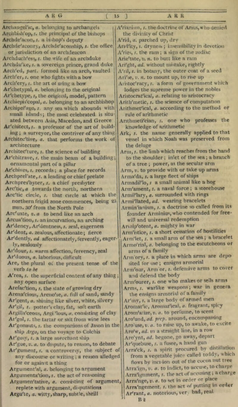 Arcliangelic, a. belonging to archangels Archbidi'op, j. the principal of the bishops Archde'acou, x. a bishop** deputy Archdeaconry, Archde'aconship, x. the office or jurisdiction oi' an archdeacon Archduch'esi, x. the wife of an archduke Archdu'ke, s. a sovereign prince, grand duke Arch'ed, part, formed like an arch, vaulted Arch'er, x. one who fights with a bow Arch'ery, s. the art of udng a lvow Ar'chetyjKil, a. belonging to the original Ar'chelyi>e, x, the original, model, pattern Atchiepis'copal, ti. belonging to an archbishop Archipel'ago, s. any sea which abounds withj small islands; the most celebrated is situ- ated between Asia, Macedon, and Greece j Ar'cnitcct,x. a professor of the art of build-j ing ; a surveyor, the contriver of any thing Architec'tive, a. that performs the work of architecture Architecture, x. the science of building Ar'chitrave, x. the main beam of a building; ornamental part of a pillar Archives, x. records; a place for records Archprel'ate,x. a leading or chief prelate Archpres'byter, x. a chief presbyter Arctic, a towards the north, northern Arctic circle, x. that circle at which the! northern frigid zone commences, being «3 min. 3(/ from the North Pole Arc'uate, t. a to bend liice an arch Arcua'tion, x. an incurvation, an arching ArMency, ArMentness, x. zeal, eagerness Ar'dent, a. zealous, affectionate; fierce Articntly, ad affectionately, fervently, eager- ly, zealously AiMour, x. warm affection, fervency, zeal Artluous, a. laborious, difficult Are, the plural o. the present tense of the verb to be A'rea, x. the superficial content of any thing ; any open surface Arefaction, x. the state of growing dry Arena'cious, Areno'se, a. full of sand, sandy Ar'gent, a. shining like silver, white, silvery Ar'gil, x. potter's day, fat, soft earth Argilla'ceous, Argi 'lous, a. consisting of clay At'gol, x. the tartar or salt from wine lees Argonauts, x. the companions of Jason in the ship Argo, on the voyage to Colchis Ar'gosy, x. a large merchant ship Arigue, v. a. to dispute, to reason, to debate Ar'gument, x. a controversy, the subject of any discourse or writing ; a reason alledged for or against a thing Arguinent'al, a. belonging to argument Argumenta'tion, x. the act of reasoning Argumentative, a. consisting of argument, replete with argument, disputations Argute, a. witty,sharp, subtle, shrill A'rianiun, x. the doctrine of Anus, who denied the divinity of Christ A'rid, a. parched up, dry Aridity, f. drvncss; insensibility in devotion A ties t. the ram; a sign of the zodiac Arietate, v. n. to butt like a ram Ari'ght, ad. without mistake, rightly Atil, x. in botany, the outer coat of a seed Ari'se, v. n. to mount up, to ri^e up Aiistoc'racy, x. a form of government which lodges the supreme power in the nobles Aristocmttcal, a. relating to aristocracy Arith'metic. x. the science of computation Arithmetical, a. according to the method or rule of arithmetic Anthmeti'cian, x. one who professes the knowledge of arithmetic Ark, x. the name generally applied to that vessel in which Noah was preserved from the deluge Arm, x. the limb which reaches from the hand to the shoulder; inlet of the sea; a branch of a tree ; power, as the secular arm Arm, v. to provide with or take up arms Arma'da, x. a large fleet of ships Armadillo, x a small animal like a hog Arm'ament, x. a naval force; a storehouse ArmiKlary, a. surrounded with rings Armi'llated, ad. wearing bracelets Atmin'ianism, x. a doctrine so called from its founder Arminius who contended for free- will and universal redemption Arwrtp'otent, a. mighty in war Armistice, x. a short cessation of hostilities Atm'let, x. a small arm of the sea; a bracelet Armo'rial, a. belonging to the escutcheons or arms of a family Arm ory, x. a place in which arms are depo sited for use; ensigns armorial Arm'our, Arm or. x. defensive arms to cover and defend the body Arm'ourer, x. one who makes or sells arms Arms,x. warlike weapons; war in genera the ensigns arinori vl of a family Arinr, x. a large body of armed tnen Aromatic, Aromatical, a. fragrant, spicy Arom'arize, v. a. to porluine, to scent Aro'und, ad. prep, around, encompassing Aro use, t1. a. to raise up, to awake, to excite Aro'w, ad. in a straight line, in a row Aro'ynt, ad. begone, go away, depart Ariquebuse, x. a fusee, a hand gun Arra'ck, x. a spirit procured bv distillation from a vegetable juice called toddy, which flows by inn-ion out of the cocoa nut tree Arraign, t\ a. to indict, to accuse, to charge Arraignment, x. the act «»f accusing; a charge Arraiige, v. a. to set in order or place Arrn'ngeinent, x. the act of (Hitting in order Arirant, a. notorious, ver bad, real