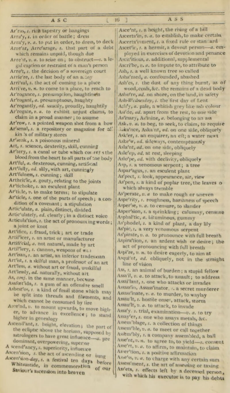 Ar'ras, x. n.ft tapestry or hanging* Arra'y, x. in order 01 bailie; dress Arra'y, r. a. to put in order, to dress, to deck Aridur, Arrearage, x. that part of a debt which remain* unpaid, though due Arre’sf, v. a. to seize on; to obstruct—x. a le- gal caption or restraint ot a man’s person Arre't, s. the decision ora sovereign court Arrie're, x. the last body of an a.lny Arri'val, r. the act of coming ui a place Arri've, v. n. to come to a place, to reach to Ar'rogance, s. presuinp ion, haughtiness Arrogant, a. presumptuous, haughty Arrogantly, ad. saucily, proudly, haughtily Ar'rcgure, r. a. to exhibit unjust claims, to claim in a proud manner; to assume Ar'row, x. a pointed weapon shot from a l>ow- Arsenal,;, a repository or magazine for aJ' kin !s of military stores Ar*senii, x. a poisonous minend Al t, x. science, dexterity, skill, cunning Ar'tery, x. a canal or tube which coi rej *the blood from the heart to all parts of Hie boJy Art'ful, a. dexterous, cunning, artificial Art'iully, ad. slily, with art, cunnir. gly Art fulness, x. cunning; skill Arthritic, a. gouty, relating to the joints Ar'richokc, x. an esculent plant Ar'tkle, v. to make terms; to stipulate Article, x. one of the parts of speech; a con dition of a covenant; astipulation Articulate, a. plain, distinct, divided Artic'ulately, ad. dearly ; in a distinct voice At ticulViion, x. the act ol pronouming word.*-; a joint or knot Artifice, x. fraud, trick ; art or trade Artificer, x. an artist or manufacturer Artifi'cial, a. not natural, made by art Artillery, x. cannon, weapons of wt.i Artisan, x. an artist, an inferior tindesoan Artist, x. a skilful man, a professor of an art Artless, <?. without art or fraud, unskilful Artlessly, ad. naturally, without art As, ni»y. in the same manner, because Asafort'ida, x. a gum of an offend re smell Asbesfos, x a kind of fossil stone which mat be split into threads and filaments, and which cannot be consumed by lire Av'^nd, i. to mount upwards, to move high er to advance in excellent.; to stand higher in genealogy A«c«nd'»nt,., height, elevation j the part 01 the ecliptic above the horizon, ,up|,ns€d ln Mtrologers to have great inHueiice—u ore dominant, overpowering, super or A scend'ancy, x. superiority, influence Aacen'sion, x. the act of ascending or iMnff Ascen'M.uvdixy, x. a festival ten days k-.- Whitsuntide, in commemoration f *'r* Saviour’s a»cendoo into heoven | j Asce'nt, x. a height, the rising of a hill I Ascertain, v. a. to establish, to make certain .Ascertainment, s. a fixed rule or start ard Ascetic , x. a hermit, a devout person—a. em- | ployed in exercises of devotion and penance i Ascit'itious, a. additional, supplemental 1 Ascri'be, r. a. to impute to, to attribute to ; Ash, x. a well known tree so called Aslia'med, a. confounded, abashed Ash'es, x. the dust of any thing burnt, as of • wood,coals,&c. the remains of a dead body lAsli(/re, ad. on shore, on the land, in safety Asb•IS'tdnestioy, s. tlie first day of I-ent Aiii*y, a. pale, a whitish grey like ash colour Asi'de, ad. apart front the rest, to one side A si nary, Asinine, a. belonging to an ass Ask.r. a. to beg, to seek, to claim, to requiie ■ uka'nce, Aska nt, ad. on one side, obliquely I Ask'er, x. an enquirer, an eft; a water newt Aske'w, ad. sideways, contemptuously Asla'nt, ad. on one side-, obliquely Asle'ep, ad. at rest, sleeping Aslo'pe, ad. with declivity, obliquely Asp, x. a venomous serpent; a tree Asparagus, f. an esculent plant As*poet, x. look, appearance, air, view As'pen, x. a kind of poplar tree, tlie leaves o which always tremble As'perate, v. a to make rough or uneven Aspe'ritv, x. roughness, harshness of speech Asper'se, t>. a. to censure, to slander Asper'sion, x. a sprinkling ; calumny, censure Asphal'tic, a. bituminous, gummy A-fphodel, x. a kind of plant, a day lily As'pic.x. a very venomous serpent As'pimte, v. a. to pronounce w ith full breath Aspiration,x. an ardent wish ordesiie; the ad of pronouncing with full breath Aspi're, v. n. to desire eagerly, to aim at Asqui'nt, ad. obliquely, not in the straight line of vision Ass, f. an animal of burden; a stupid fellow Assail, o. a. to attack,to assault; to address Assai lant, t. one who attacks or invade* Assassin, Assassinator, x. a secret murderer Assassinate, r. a. to murder, to waylay Assault, x. hostile onse», attack, storm Assault, v. a. to attack, to invade Assa'y x. trial, examination-—c. #». to try Usay'er, x. one who assays metals, &c. Assem blage, x. a collection of things Xssem'ble, v. a. to meet or call together Avfcm'blj, x. a company assembled, a ball Vsse'm, v. n. to atree to, to yield—x. consent Asse'rt, v. a. to affirm, to maintain, to claim As-er'tlon, x. a positive affirmation \Nse'ss, v. a. io t harge with any certain sum Assess ment,the art of assessing or taxing Asveta, X. effects left by a deceased person, with which his executor is to pay his dehu