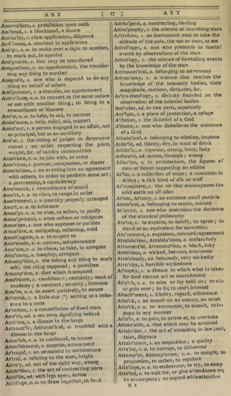 Asserva'tion, ;. prohibition upon oath Ass'head, a blockhead, a dunce Assiduity, I. close application, diligence AsiMuous, a. constant in application Assign,». n. to make over a right to another, to mark out, to appoint Assignable, a. that may be transferred Assignation, r. an appointment, the transfer- ring any thing to another Assigne'e, r. one who is deputed to do any tiling on behalf of others Assignment, j. a transfer, an appointment Assimilate, c.n. to convert to the same nature or use with another thing; to bring to a resemblance or likeness Assist, V. a. to help, to aid, to succour Assistance, ;. help, relict, aid, supjwrt Assistant, ;. a person engaged in an affair, not as principal, but as an auxiliary Assi ze, ;. the sitting of judges to determine causes ; an order respecting the price, weight, &c. of sundry commodities Associate, r. a. to join with, to unite Associate, ;. partner, companion, or sharer Associa'tioo, ;. an entering into an agreement with others, in order to perform some act; a partnership, a confederacy Asso'nanc*, r. resemblance of sound Asso'rt, u. a. to class, to range in order Assortment,;, a quantity properly ;uranged Asso't, v. a. to infatuate Assua'gc, v. a. to ease, to soften, to pacify Assua'gement,what softens or mitigates Assua'ger, one who appeases or pacifies Assun'sive, a. mitigating, softening, mild Assub'jugate, o. a. to subject to Assu'etude, v. a. custom, accustomance Assu1nc,t> .1. to claim, to take, to arrogate Assu'mmg, a. haughty, arrogant Assumption, t. the taking any thing to ones self; the thing supposed , a postulate Assumptive, a. that which is assumed Assu'mnce,confidence; certainty; want of modesty ; a contract; security ; firmness Acsu're, v. a. to assert positively, to secure Asterisk,a little star ,*) serving as a refer- ence to a note Asterism, r. a constellation of fixed stars Aste'rn, ad. a sea term signifying behind Asth'ma, t. a disease in the lungs Asthmatic, Asthmat'tcal, a. troubled with a disease in the lungs Astonish, e. a. to confound, to amaze Astonishment, t. surprize,amazement Astragal, r. an ornament in architecture Astral, a. relating to the stars, bright Astra'y, ad. out of the right way, wrong Astrlc'tion, r. the act of contracting parti Astri'de,ad. with legs open, across Asttt'ngc.e. a. to draw together,to bind Astrin'gent, a. contracting, binding Astro'graphy,;. the science of describing stars Astrolabe, ;. an instrument useu to hike the altitude of the pole, the sun or stars, at sea Astrologer, r. one who pretends to toastel events by observations of the stars Astrol'ogy, ;. the science of foretelling events by the knowledge of the stars Astronomical, a. belonging to astronomy Astion'omy, ;. a science that teaches the knowledge of the heavenly bodies, their magnitude, motions, distances, &c. As'tro-theol'ogy, t. divinity founded on the observation of the celestial bodies Asutider, ad. in two parts, separately Asylum,;. a place of protection, a refuge Atheism,;. the disbelief of a God Atheist, t. one who disbelieves the existence of a God Atheistical, a. belonging to atheism, impious Alhirlt, ad. thirsty, dry, in want of drink Athletic, a. vigorous, strong, bony, lusty Athwa'rt, ad. across, through ; wrong Atlan'tes, in architecture, the figures of men or beasts supporting an edifice Atlas, ;. a collection of maps; a mountain in Africa; a rich kind of silk or stuff At'mosphere,;. the air that encompasses the solid earth on all sides At'nm, At'omy,;. an extreme small particle Atomical, a. belonging to atoms, minute At'omist, ;. one who maintains the doctrine of the atomical philosophy Atolic, v. to expiate, to satisfy, to agree ; to stand as an equivalent for something Ato’neinent,;. expiation, concord, agreement Atrabila'rian, Atrabila'iious, a. melancholy Atrament'al, Atramenffous, a. black, inky At ratio us, a. wicked, heinous, enormous Atro'ciously, ad. heinously, very wickedly Atro'city, r. horrible wickedness At'rophy, ;. a disease in which what is taker for food cannot act as nourishment Atta'ch,». a. to seize or lay hold on; to win or gain over; to fi\ to one’s interest Atiachlnent, t. fidelity, regard, adherence Atta'ck,;. an assault on an enemy, an onset Atta'ck, e. a. to encounter, to assault, to hit pugn in any manner Attain, r. to gnin, to arrive at, to overtake Attainable, a. that which may be attained Attain'der,;. the net of attainting in law ;toil, taint, disgrace Attainlnent, t. an acquisition t a quality Attaint, s. a. to corrupt, to dishonour Attemp'er, Attemp'erate, v. a. to mingle, to proportion, to soften, to regu * ® Atte'mpt, v. a. to endeavour, to try, to essay Atte'nd, i> to wait for, or give attendance to, to accompany; to regard wil Inattention