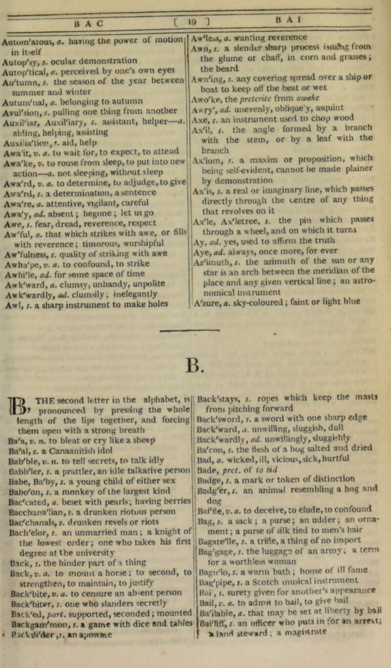 [191 Aatoin'atous, a. baring the power of motion in itself Autop'sy, s. ocular demonstration Autop'tical, a. perceived by one’s own eyes Au'tumn, i. the season of the year between summer and winter Autum'nai, a. belonging to autumn Avul'sion, <■ pulling one thing from another Auxil'iar, Auxiliary, t. assistant, helper—«■ aiding, helping, assisting Auxilia'tion,?. aid, help Awa it, V. a. to wait for, to expect, to attend Awa'ke, o. to rouse from sleep, to put into new action—a. not sleeping, without sleep Awa'rd, v. a. to determine, to adjudge, to give Awa'rd, i. a determination, a sentence Awa're, a. attentive, vigilant, careful Awa'y, ad. absent; begone; let us go Awe, (. fear, dread, reverence, respect Aw'ful, a. that which strikes with awe, or fills with reverence; timorous, worshipful Aw'fulness, r. quality of striking with awe Awha'pe, v. a. to confound, to strike Awhi'le, ad. for some space of time Awk'ward, a. clumsy, unhandy, unpolite Awk'wardly, ad. clumsily; inelegantly Awl, /. a sharp instrument to make holes Aw'le>s, a. wanting reverence Awn, i. a slender sharp process issufhg from the glume or chart, in corn and grasses; the beard Awning, i. any covering spread over a ship or boat to keep olf the heat or wet Awa'ke, the preterite from awake Awry', ad. unevenly, oblique y, asquint Axe, r. an instrument used to chop wood Axil, t. the angle formed by a branch with the stem, or by a leaf with the branch Axiom, t. a maxim or proposition, which being self-evident, cannot be made plainer by demonstration Axis, i. a real or imaginary line, which passes directly through the centre of any thing that revolves on it Axle, Ax'lctree, i. the pin which passes through a wheel, and on which it turns Ay, ad. yes, used to affirm the truth Aye, ad. always, once more, for ever Azimuth, i. the azimuth of the sun or any I star is an arch between the meridian of the place and any given vertical line; an astro- nomical instrument A'zure, a. sky-coloured; faint or light blue B. BTHE second letter in the alphabet, is y pionounced by pressing the whole length of the lips together, and forcing them open with a strong breath Ba'a, t-. n. to bleat or cry like a sheep Ba'nl, f. a Canaanitish idol Bat/ble, v. n. to tell secrets, to talk idly Babb'ler, t. a prattler, an idle talkative person Babe, Ba'by, t. a young child of either sex Babo/on, /. a monkey of the largest kind Bac'cated, a. beset with pearls; having berries Bacchanalian,;, a drunken riotous person Bacchanals,drunken revels or riots Bach'elor, t. an unmarried man ; a knight of tIve lowest order; one who takes his first degree at the university Back, t. the hinder part of a thing Back,v. a. to mount a horse; to second, to strengthen, to maintain, to justify Back'bite,®. a. to censure an absent person Back'biter, s. one who slanders secretly Back'ed, part, supported, seconded; mounted Backgam'mon, t. a game with dice and tables » Backslider ,j. an aptmave Back'stays, /. ropes which keep the masts from pitching forward Back'sword, s. a sword with one sharp edge Backward, a. unwilling, sluggish, dull Back'wardly, ad. unwillingly, sluggishly Ba'con, s. the flesh of a hog salted ami dried Bad, a. wicked, ill, vicious, sick, hurtful Bade, prtt. of to bid Badge, s. a mark or token of distinction Badg'er, /. an animal resembling a hog and dog Baffle, v. a. to deceive, to elude, to confound Bag, 3. a sack ; a purse; an udder; an orna- ment ; a purse of silk tied to men’s hair Bagatelle, s. a trifle, a thing of no import Bag'gage,s. the luggage of an army; a term for a worthless woman Bagn'io, s. a warm bath ; house ot ill fame Uag'pipe, s. a Scotch musical instrument Bai, s. surety given for another’s appearance Bail, v. a. to admit to hail, to give hail Bailable, a. that may be set at liberty by bail Bai'tiff, t. an officer who puts in for an arrest; aland steward . a magistrate