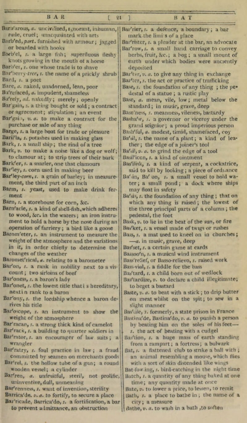 Bam'arous, a. uncivilized, ignorant, inhuman, ruiie, cruel; unacquainted with arts Bari fed, part, furnished with armour; jagged or bearded with hooks Barl/el, x. a large fish; superfluous fleshy knots growing in the mouth of a horse Bart/ev, x. one whose trade is to shave Bnr'berry-fw, r. the name of a prickly shrub Bard, x. a poet Bare, a. naked, unadorned, lean, poor B Prefaced, a. impudent, shameless Ba'rely, ad. niktdly; merely; openly Bar gain, j. a thing bought or sold; a contract or agreement; stipulation; an event Bar'gai i, v. a. to make a contract for the purchase or sale of any thing Barge, x. a large boat for trade or pleasure Baril'la, x. potashes used in making glass Bark, x. a small ship; the rind of a tree Bark, v. to make a noise like a dog or wolf; to clamour at; to strip trees of their hark Bark'er, x. a snarler, one that clamours Bar'ley, x. com used in making beer Bar'Iey-com%s. a grain of barley; in measure ment, the third |>art of an inch Barm, s. yeast, used to make drink fer- ment Bam, s. a storehouse for corn, See. Barnacle, x. a kind of shell-fish, which adhere* to wood, See, in the waters; an iron instru ment to hold a horse by the nose during an operation of farriery ; a bird like a goose Baroin'eter, j. an instrument to measure the weight of the atmosphere and the variations in it, in order chiefly to determine the changes of the weather Barometrical, <r. relating to a barometer Baton, x. a rank in nobility next to a vis- count ; two sirloins of beef Bar'oness, x. a baron's lady Bar'onet, x. the lowest title that i s hereditary, nexti n rank to a baron Bar'ony, x. the lordship whence a baron de- rives his title Bato<cope, x. an instrument to show the weight of the atmosphere Batracan, x. a strong thick kind of camelot Batrack, x. a building to quarter soldiers in Batrator, /. an encourager of law suits ; a wrangler Batratrv, x. foul practice in law ; a fraud Committed by seamen on merchants goods Batrel, x. the hollow tube of a gun; a round wooden vessel; a cylinder Batren, a. unfruitful, steril, not prolific. uninventive, dull, unmeaning Barrenness, t. want of invention, sterility Barrica'de. v. a. to fortify, to secure a place Batncade, Barrica'do, x. a fortification, a bar Batrier, x. a defence, a boundary ; a bar mark the limi s of a place Batrhter, x. a pleader at the bar, an advocate Bar'row,x. a small hand carriage to convey herbs, fruit, &c.; a hog ; a small mount of earth under which bodies were anciently deposited Bai't vr, v. //. to give any thing in exchange Baxter,/, the act or practice of trafficking Ba^e, x. the foundation of any thing ; the pe- destal of a statue ; a rustic piny Base, a. mean, vile, low; metal below the standard; in music, grave, deep Base ness, x. meanness, vileness, bastardy Basha'w, x. a governor or viceroy under the grand seignior; a proud imperious person Bash'ful, a. modest, timid, shamefaced, coy Ba'iil, x. the name of a plant; a kind of lea* ther; the edge of a joiner’s tool Ba'sil, v. a. to grind the edge of a tool Basil'iccn, x. a kind of ointment Bas'ilisk, x. a kind of serpent, a cockatrice, said to kill by looking; a piece of ordnance Ba'dn, Ba' on, x. a small vessel to hold wa- ter; a small pond; a dock where ships may float in safety Ba'si«, x. the foundation of any thing ; that on which any thing is raised; the lowest of the three principal parts of a column ; the pedestal, the foot Bask, v. to lie in the beat of the sun, or fire Basket, x. a vessel made of twigs or rushes Bass, x. a mat used to kneel on in churches; —a. in music, grave, deep Basket, x. a certain game at cards Bassoo'n, x. a musical wind instrument Bass'rcJief, or Basso-relievo, x. raised work Bass-viol, x. a fiddle for the bass Bastard, x. a child born out of wedlock Bastardize, v. to declare a child illegitinnte; to beget a bastard Baste, v. a. to beat with a stick ; to drip butter on meat whilst on the spit; to sew in a slight manner Bastile, x. formerly, a state prison in France Baslina'de, Bastina'do, r. a. to punish a person by healing him on the soles of his feet— s. the act of beating with a cudgel Bastion, /. a huge mass of earth standing from a rampart; a fortress; a bulwark Bat, x. a flattened club to stnke a ball with ; an animal resembling a mou<e, which flies with a sort of skin distended like wings Bat-fow.ing, x. bird-catching in the night time Batch, x. a quantity of any thing baked at one time; any quantity made at once Bate, v. to lower a price, to lessen, to remit Bath, /. a place to bathe in ; the name of a city; a measure