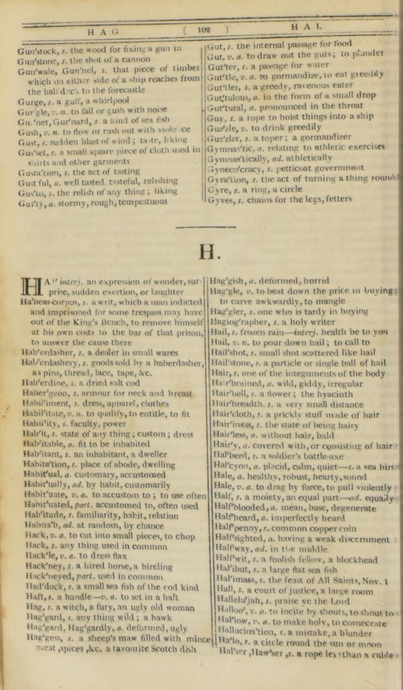 HAL Gun'stock, x. the wood tor fixing a gun in Gun'stone, x. the shot of a cannon Guu'wale, Gun'nel, t. that piece of timbei which on either side of a ship reaches from the half dor's to the forecastle Gurge.r. a gulf, a whirlpool Gurgle, v. n. to fall or gush with noise Gtt.'net.Gur'nard, s a kind of sea fsh Gush,r n to tl<»» or rush out with vi>>l • ce Gust,r. sudden blast of wind; tade, liking Gus'sct, j. a small square piece of doth ow'd in J shirts and other garments Gusta'tion, r. the act of lasting Gust ful, «. well tasted, tasteful, relishing f tius'to, j. the relish of an_\ thine ; liking Gui'ty, a. stormy, rough, tempestuous Gut,r. the internal passage lor food Gut, tea- to draw out the guts; to psjnder iiGul'tor, !. a passage for water Gut-tle, r. a. co gormandize, to eat gieeilily I Gut-tier, i. a greedy, ravenous eater j Guk'tulous, a. in the form of a small drop Gut'tural, a. pronounced in the throat Guy, I. a n>|ie to hoist things into a ship Guz'zle, c. io drink greedily Guz'zlcr, i. a toper; a gormandizer Gymnas'tic, a. relating to athletic exercises Gynmns'tiCHlIv, ad. athletically Gyneco'cracy, r. petticoat goveminont Gyra'tion, r. the act of turning a thing round Gyre, r. a ring, a circle Gyves, i. chains for the legs, fetters H. eA^mitrj. an expression of wonder, sur-1 prise, sudden exertion, or laughter | Ha'beas-corpus, j. a writ, which a man indicted and imprisoned for some trespass may have out of the King's Bench, to remove himself at his own costs to the bar of that prison, to answer the cause theie Hab'erda<her, x. a dealer in small wares Hab'erdashery, t. goods sold by a haberdasher, as pins, thread, lace, tape, fire. Hub'erdine, x. a dried salt cod Haber'geon, i. armour for neck and breast Hahil'iment, s. dress, apparel, clothc> Habil'itate, r, n. to qualify, to entitle, to fit Habii'ity, f. faculty, power Hab'it, x. state of any thing ; custom ; dress Hab'itahle, a. fit to be inhabited Habitant, x. an inhabitant, a dweller Habitation, x. place of abo<le, dwelling Habitual, a customary, accustomed Habitually, ad. by habit, customarily Habituate, t>. a. to accustom to ; to use often Habituated,part, accustomed to, often used Hab'ilude, x. familiarity, habit, relation Halma*b, ad. at random, by chance Hack, v. a. to cut into small pieces, to chop Hack, x. any thing used in common flack'le, v. a. to dress rtax Hack'ney, x. a hired horse, a hireling Hack'neyed, part, used in common Had'dock, x. a small sea fish of the r od kind Haft,!, a handle—*». a. to set in a haft Hag, x. a witch, a fury, an ugly old woman Hag'gard, t. any thing wild ; a hawk Hag'gard, Hag'gardly, a. deformed, ugly Hag'gess, x. a sheep's maw filled with mince n.eat,spices ,kc. a favourite Scotch d/sh Hag'gish,</. deformed, horrid Hag'gle, i*. to beat down the price in buying t to carve awkwardly, to mangle Hag'gler, s. one who is tardy in buying Hagiog'rapber, x. a holy writer Hail, x. frozen rain—inttrrj. health be to you Hail, v. n. to pour down hail; to call to Hail'shot, x. small shot scattered like hail Hail'stone, x. a particle or single ball of hail Hair, x. one of the integuments of the body Ha-i-'brained, a. wild, giddy, irregular Hair'bell, x. a dower; the hyacinth Hair'breadth. #. a very small distance Hair'cloth, x. a prickly stuff made of hair Hair'ine*, x. the state of being hairy Haii'less,/?. w ithout hair, bald Hair's-,*?. covered with,or consisting of hair HaKberd, x. a soldier’s battle-axe Hal'cyon, a. placid, calm, quiet—x. a sea bin Hale, a. healthy, robust, hearty,sound Hale, v. a. to drag by fort*, to puli violently Half, r. a moiety, an equal part—ad. equally Halffblooded,a. mean, base, degenerate HalPhcard,a. imperfectly heard Halfpenny, x. common copper coin Hal flighted, a. having a weak discernment Halfway,ad. in the middle Halfwit, x. a foolish fellow, a blockhead Hal'ibut, x. a large Hat sea fish Hal'imaas, x. the feast of AH Saints,Nov. I Hall, s. a court of justice, a large room Hallclu'jah, t. praise yc the lx>id Hallo©*, r. a. to incite by shouts, to shout to Hal'low, v. a. to make holv, to consecrate • Httlluciin'tion,«. a mistake,a blunder jHaMo, x. a ciu le round the sun or moon HalVr ,Haw\era rope letuhan a ctdde