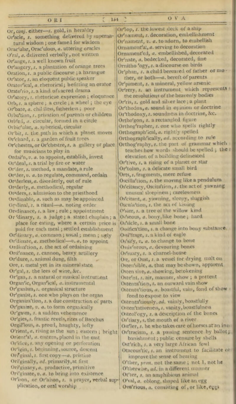 O It I Or, cunj. either—x. gold, ia hera'-dry Or'acle, x. something delivered hy superna- tural wisdom ; one famed for wisdom Orac'ular, Orac'ulous, a. uttering oracle*, O'ra!, a. delivered verbally, not written Or'ange, x. a well known fruit Orangery, x. a plantation of orange t rees Oration, x. a public discourse ;a harangue Or'ator, x. an eloquent public speaker Oratorical, a rhetorical; befitting an orator Orato'rio, s. a kind of*acred drama Oratory, f. rhetoricae expression ; eloquence Orb, x. a sphere , a circle ; a wheel; the eye Or'bate, a. chd iless, fatherless; poor Oiha'tion, x. privation of parents or children Orb'ei, 11. circular, formed in a circle Orbic'ular, a. spherical, circular Or'bit, x. the path in which a planet moves Orchard, x. a garden of fruit trees < Jr'chestra, or Oinchest re, x. a gallery or place for musicians to play in Ordai#n,r. a. to ap|>oint, establish, invest OrVleal, x. a trial bv fire or water OrMer, x. method, a mandate, a rule OrMer, v. a. to regulate, command, onlain Or'derless, a. disorderly, out of rule Orderly, a. methodical, regular Orders, r. admission to the priesthood OrMinable, a. such as may be appointed Ordinal, s. a ritual—a. noting order Or/di nance, x. a law; rule ; appointment Orlop, x. the lowest deck of a ship Ornament, s. decoration, embellishment Or'nament, t. a. to adorn, to embellish Ornamental, ii. serving to decoration Ornamented, a. embellished, decorated Otnate, a. bedecked, decorated, tine Omitho 'ogy, x. a discourse on birds Or'phau, s. a child bereaved of father or mo - I her, or both—a. bereft of parents Ot pi meat, s. a mineral, yellow arsenic Otrery, x. an instrument which represents the revolutions of the heavenly bodies Oti is, s. gold and silver lace ; a plant Otthodox,a. sound in opinion or doctrine Or‘thodoxy,x. soundness in doctrine, &c. Ortho'gon, x. a recta ngled figuie Orthog'rapher, x. one who spells lightly Orthographical, a. rightly spelled Orthographically, ad. accoiding to ru'e Orthog'raphy, x. the part of grammar which teaches how words should be spelled; the elevation of a building delineated Oriive, x. a rising of a planet or star Ortolan, x. a delicate small bird Orts, x. fragments, mere refuse Oscillaiion, x. the moving like a pendulum Os'dtancy,Oscitrftion, x. the act ol yawning unusual sleepiness; careles-ness Osfcitant, a. yawning, sleepy, sluggish lOscnla'iion, x. the act of kissing lo'sier, x. a tree ol the willow kind Or 'dinary, x. a judge; a stated chaplain ; a ! Osseous, a. bony, like bone; hard place for eating, where a certain price is Os'sicle, s. a small bone paid for each meal ; settled establishment Ordinary, a. common ; usual; mean ; ugly OrMinatc, a. methodical—v.a. to appoint Ordiua'tion, x. the act of ordaining Ord'nance, x. cannon, heavy artillery Ortlure, x. animal dung, filth Ore, x. metal yet in its mineral .state Or'gal,!. the lees of wine, &c. Or'gan, x. a natural or musical instrun.ent Organic, Organic*!, a. instrumental Organism,x. organical structure Or'gan ist, x. one who plays on the organ Organization, x. a due construc tion of parts Or'gan rce, r. a. to form organically Or'gasm, s. a sudden vehemence Or'gies, x. frantic revels, rites of Bacchus Orgil'lous, a, proud, haughty, lofty 0'rient,<r. rising as the sun ; eastern ; Orient'*!, a. eastern, placed in the east Orifice, x. any opening or perforation Origin, x. beginning, source, descent Original,;, first copy—a. pristine Ori'ginally, ad. primarily,at first OrKginary,a. productive,primitive Originate,». a. to bring into existence Orison, or Or'aison, x. a prayer plication, or oral worship Ossification, s. a change into bony substance iOutrage, x. a kind of eagle Ossify, r. a. to change to hone 1 Ossiv'orous, a, devouring tones Os'suary, x. a charnel-house Ost, orbust, x. a vessel tor drying malt on Ostensible, a. that may be shown, apparent Osten sive, a. showing, betokening jOste'nt, x. air, manner, show ; a portent Ostenta'tion.x. an outward vain show Ostentatious, a. boatful, vain, fond of show fond to expose to view Ostentatiously, ad. vainly,boastfully Osten'tativeness, x. vanity,boastfulness Osteology, x. a description of the bnnes Os'tiary, t. the mouth of a river ! Ostler, x. he who takes tare of horses at an inn Ostracism, x. a passing sentence by ballot; banishment; public censure by shells Ost'rich, x. a very large African fowl Otacous'tic, x. an instrument to facilitate or I improve the sense of heating Ollier, jiron. not the same ; not t. not lie Otherwise, ad. in a different manner Ot'ter, x. an amphibious animal verbal »up* 0'val,a, oblong, shaped like an egg Ovu'rious.a. consisting of, or like, bright