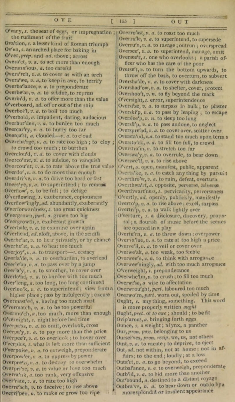 [ 1*5 ] OUT O'Vary,*, the seat of eggs, or impregnation; the rudiment of the fruit Ova'tion, t. a leaser kind of Roman triumph Ov'en,*. an arched place for biking in OVer, prrp. and ad. above ; across Overa'ct, v. a. to act more than enough Overallx'iou«. a. too careful Overa'rch, v. a. to cover as with an arch Overa'we, v. a. to keep in awe, to terrify Overbalance,?. a. to preponderate Overbe'ar, ?. a. to subdue, to repress Overbi'd, v. a. to offer more than the value Overboard, ad. off or out of the ship Overboi'l, v. a. to boil too much Overbold, a. impudent, daring, audacious OverburMen, a. to burden too much OvercarVy, r. a. to hurry too far Overca'st, a. clouded—r. a. toc'oud Overcharge, v. a. to rate too high ; to cloy ; to crowd too much ; to burthen OverelouM, r. a. to cover with clouds Overco'mc, ?. a. to subdue, to vanquish Overcou'nt, v. a. to rate above the true value Overdo',r. a. to do more than enough Overdri've, v. a. to drive too hard or fast Overe'ye, v. a. to supei intend ; to remaik Overflow', t. to be full; to deluge Overflowing, s. exuberance, copiousness Overflow'ingly,<7d. abundantly,exuberantly OVerforwardness, s. too great quickness OVergrown, ptfrf. a. grown too big O'vcrgrowfh, t. exuberant growth OVerhnlo, v. a. to examine over again Overhead,/rJ. aloft, above, in the zenith Overhe'ar, v. to heir privately, or by chance Overhe'ut, v. a. »o heat too much Overjoy', t. a. to transport—*. ecstacr Overia'de,?. a. to overburden, to overload Overle'ap, r-. a. to pass over by a jump Overla'y, r. a. to smother, to cover over Overlo'al, v. a. to burden with too much Over'long, a. too long, too long continue l Overloo'k, v. a. to superintend ; view from a higher place; pass by indulgently ; excuse Overmast'cd, a. having too much mast OVermatch, v. a. to be too powerful Ovcrmu'ch,//.too much, more than enough OVeinight, s. night before bed time Overpays, v. a. bo omit, overlook, cross Overpa'y, ?. a. to pay more than the price OverpeeV, v. a. to overlook ; to hover over OVerplus,s. what is left more than sufficient O'verpoise, v. a. to outweigh, prejKmdcrate Ovcrpow'er, v a. to oppress by power Overpre',s, v. a. to destroy to overwhelm OverpriVe, v. a. to value or love too much Overra'uk, a. too rank, very offensive Over'rate, r. a. to rate too high Overn/ach, v. to deceive; to rise above Overrj'pen, ?. to make or prow too ripe I Overro'ast,?. a. to roast too much Overrule, v. a. to superintend, to supersede Overru'n,r. a. to lavage ; outrun ; ov rspread Oversee', v. a. to superintend, manage, omit Oversee'r, /. one who overlooks; a parish of- ficer who has the care of the poor Overse't,?. to turn the bottom upwards, to throw off the basis, to overturn, to subvert Oversha'de, ?. a. to cover with darkness lOvershad'ow, v. a. to shelter, cover, protect Overshoo't, ?. n. to fly beyond the mark oversight, s. error, superintendence Ovcrsi'ze, v. a. to surpass in bulk ; to plaster Overski'p, t.a. to pass by leaping ; to escape Overdce'p, ?. n. to sleep too long Oversli'p, v. a. to pass undone, to neglect Overspre'ad, v. a. to cover over, scatter over Ovewta'nd,cu». to stand too much upon term s Oversto'ck, v. a. to fill too full, to crowd Overstrain, p. to stretch too far Overswa'y,: . a. to overrule, to bear down Overswc'll, v. a. to lise above O'vert, a. open, manifest, public, apparent Overta'ke, v. a. to catch any thing by pursui t Overthro'w,p. a. to ruin, defeat, overturn Ovei thwa'it,/i. opposite, perveiNC, adverse jOverthwartiiC'S, *. pervicacity, peiverseness O'vertly, ad. openly, publickly, manifestly Overto'p, v. a. to rise above; excel, surpass Ovcriri'p, r. a. to walk lightly over overture, t. a disclosure, discovery, propo- sal ; a flourish of music before the scenes are opened in a play Overturn, ?. a. to throw clown ; overpower Overvalue, v. a. to rate at too high a price Overve'il,v. a. to veil or cover ovi r Ovciwe'ak, a. too weak, too feeble Overwee'n, c. w. to think with arrogate Overwee'ningly,<id. with too much arrogance O'verweight, s. preponderance Overwhelm,?. to crush ; to fill too much Overwi'se, a wise to affectation Overwrought, part, laboured too much Ovenro'rn,p<rrt. worn out, spoiled by time Ought, s. any thing, something. This word is more properly written ought Ought,pret. of to mrc; should ; to be fit Ovip'arous,<». bringing forth eggs Ounce, t. a weight; a lynx, a panther Our,pr<m. pass, belonging to us Oursel'ves, pron. trap, we, us, not others Oust,?, a. to vacate; to deprive, to eject Out,ad. not within, not at home; not in af- fairs ; to the end ; loudly; at a loss Outa'ct,?. a. to go beyond, to exceed Outbalance, r. a to overweieh, preponderate Outb'id, r. a. to hid more than another Ouf'bound,/*. defined to a distant soy age Outbra ve, ?. a. to bear down or outdo l»y a I more splendid or Insolent appearance