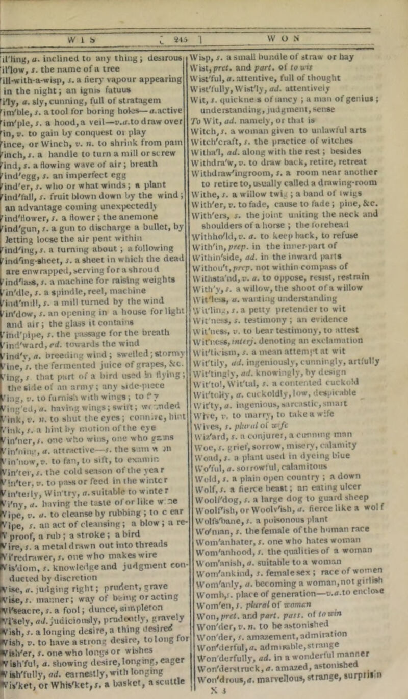 [I’ling, a. inclined to any thing; desirous il'low, i. the name of a tree 'ill-a ith-a-wisp, i. a fiery vapour appearing in the night; an ignis latuus Yly, a. sly, cunning, full of stratagem lim'hle.j. atool for boring holes—a.activc rim'pie,». a hood,a veil—r.u.to draw over rill, v. to gain by conquest 01 play fince, or Winch, v. n. to shrink from pain I'inch, j. a handle to turn a mill or si rew rind,t. artowing wave of air; bieath rind'egg, s. an imperfect egg find'er, t. who or what winds ; a plant ^ind'fall, s. fruit blown down by the wind; an advantage coming unexpectedly find'rtower, i. a (lower; the anemone Kind'gun, r. a gun to discharge a bullet, by I letting loose the air pent within hnd'ing, a turning about ; a following ^ind'ing-sheet, j. a sheet in which the dead are enwrapped,serving forashroud ind'lass, s. a machine for raising weights in'dle, s. a spindle, reel, machine ind'mdl, r. a mill turned by the wind in'dow, s. an opening in a house for light and air; the glass it contains hid'pipe, s. the passage for the breath ind'ward, ed. towards the wind in'i'v, a. breeding wind ; swelled;stormy ine, /. the fermented juice of grapes, See- ing, 1 that part of a bird used in Hying; the side of an army; any side-piece ing, v. to fumisii with wings; to f y ing'ed.n. having wings; swift; wi -Tided ink, v. ii. to shut the eyes ; conn.He, hint ink, I. a hint by motion oftlie eye in'ner,i. otic who wins, one who gams in'ning, a. attractive—r. the sum w jn in’now.n. to fan, to sift, to examir. 'in'ter, t. the cold season of the year ’In'ter, v. to pass or feed in the winter in'teilv, Win try, n.suitable to winter i'ny, ii. having the Male of or like w ne 'ipe, v. a. to cleanse by rubbing ; to c ear ’ipe, s. an act of cleansing; a blow; a re- ' proof, a rub ; a stroke ; a bird 'ire, j. a metal drawn out into threads 'i'redrawer,». one who makes wire rls'dom, t. knowledge and judgment con- ducted by discretion 'ise, a. judging right; prudent, grave ’ise, i- manner; way of bring or acting M'seacre,s. a fool; dunce,simpleton Tsely, ad. judiciously, prudently, fish, /. a longing desire, a thing desires fish, v. to have a strong desire, to long for fish'er, /. one who long* or wishes fish'ful, a. showing desire,longing, eager f ish'fully, ad. earnestly, with longing fis'ket, or Whfe'ket,/. a »>askct, a scuttle Wisp, /. a small bundle of straw or hay Wisttpret, and part, of touts Wistful, a. attentive, full of thought Wistfully, Wist'ly, ad. atteutiveiy Wit, s. quickne s of lancy ; a man of genius ; understanding, judgment, sense To Wit, ad. namely, or that is Witch,/, a woman given to unlawful arts Witchcraft,/, the practice of witches Witha'I, ad. along with the rest; besides Withdra'W, v. to draw back, retire, retreat Withdraw'ingroom, /. a room near another to retire to, usually called a drawing-room Withe, /. a willow twig ; a band of iwigs With'er, v. to fade, cause to fade; pine, &c. NVith'ers, /. the joint uniting the neck and shoulders of a horse ; the forehead Withhold, v. a. to keep hack, to refuse With'in, prep, in the inner-part of Within'side, ad. in the inward |>arts Without, prrp. not within compass of Withstand,v. a. to oppose, resist, restrain With'y,/. a willow, the shoot of a willow Wit'lesa, a. wanting understanding \\ ii'ling,/.a petty pretender to wit Wit ness, /. testimony ; an evidence \vil'uea>, v. to hear testimony, to attest Wittiest,tnUrj* denoting an exclamation Witticism, /. a mean attempt at wit Wittily, ad. ingeniously, cunningly, artfully Wittingly, ad. knowingly, by design Wit'tol, Wit'tal, /. a contented cuckold WiftoHy, a. cuckoldly, low, despicable Witty, <i. ingenious, sarcastic,smart Wive, v. to marry, to take a wife Wives, /. plural of z&fc Wizard, /. a conjurer, a cunning man Woe, /. grief, sorrow, misery, calamity Woad, /. a plant used in dyeingbiue Wo'ful, a. soi rowful, calamitous Wold, /. a plain open country ; a down Wolf,/, a tierce beast; an eating ulcer Woolfdog, /. a large dog to guard sheep Woolf ish, or Woolv'ish, a. fierce like a wol f Wolfs'bane, /. a poisonous plant Wo'nian, /. the female of the human race Wom'anhater, /. one who hates woman Wom'anhood, /. the qualities of a woman Wom'anish, a. suitable to a woman Wom'ankind, /. female sex ; race of women Wom'anly, a. becoming a woman,not gnlish Womlv- pl»ce generation—v.a.to enclose Wom'en, /. plural of tromen Wonfprfl. ar.d part. pass, of torrin Won'der, v. n. to be astonished Won'der, /. amazement,admiration WonMerful, a. ad m i sable, st range Won derfully, ad. in a wonderful Won'derstruck,tf. amazed, astonished WonM rows, a. marvellous, strange, surpiiim