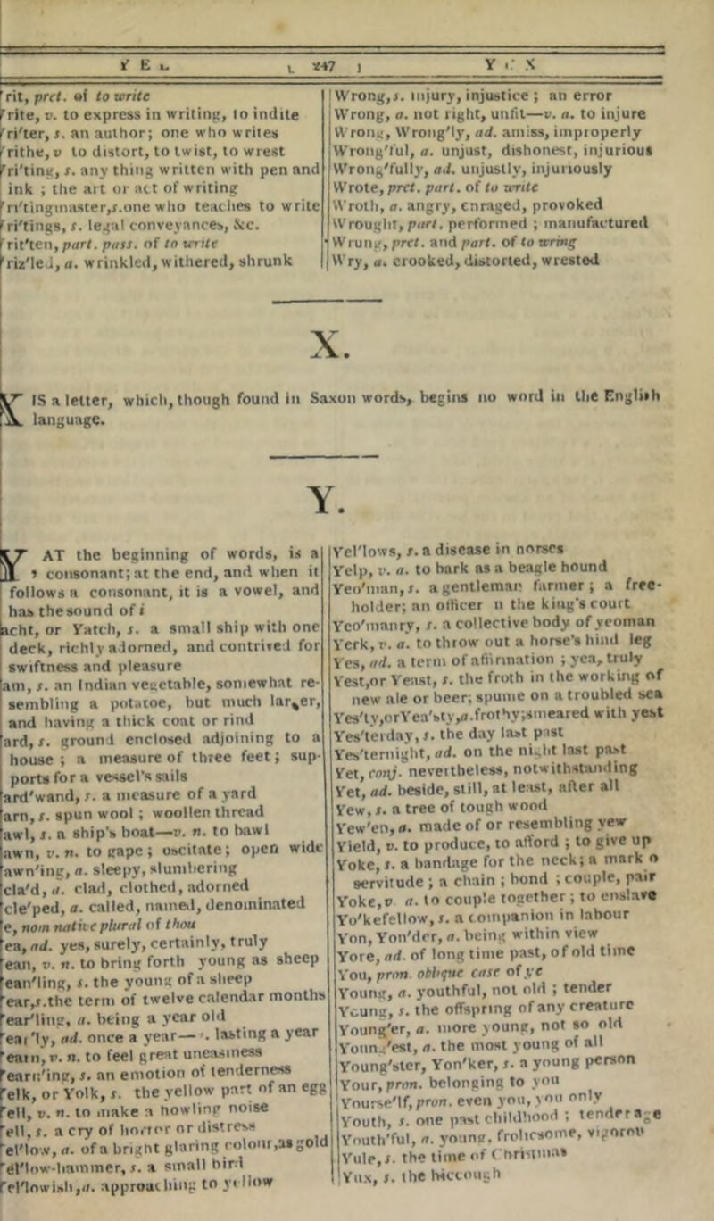 rit, prct. of to write rr»te, v. to express in writing, to indite 'ri'ter, s. an author; one who writes frithe, v to distort, to twist, to wrest rri'tin«, s. any thing written with pen and ink ; the art or act of writing 'ri'tingmasteiv.one who teaches to write ri'tings, s. legal conveyances, See. rrit#ten,por/. pass, of to mite rriz'leJ,a. wrinkled, withered, shrunk ! Wrong,s. injury, injustice ; an error Wrong, a. not right, unfit—v. a. to injure Wroni*, WrongMy, ad. amiss, impioperly Wrongful, a. unjust, dishonest, injurious Wrong'fully, ad. unjustly, injuriously Wrote, prct. part, of to write Wroth, a. angry, enraged, provoked Wrought, part, performed ; manufactured Wrung, prct. and part, of to wring Wry, a. crooked, distorted, wrested x. IS a letter, which, though found in Saxon words, begins no word in the English language. Y. AT the beginning of words, is a » consonant; at the end, and when it follows a consonant, it is a vowel, and has the sound of i acht, or Yatch, j. a small ship with one deck, rich), adorned, and contrived for swiftness and pleasure am, s. an Indian vegetable, somewhat re- sembling a potatoe, but much larger, and having a thick coat or rind ard,j. ground enclosed adjoining to a house ; a measure of three feet; sup- port* for a vessel's sails ard'wand, s. a measure of a yard anl,spun wool ; woollen thread awl, j. a ship's boat—v. n. to bawl awn, v. n. to gape ; oscitatc; open wide awn'ing, a. sleepy, slumbering cla'd, a. clad, clothed, adorned cle'ped, a. called, named, denominated e, nom natii e plural of thou ea, ad. yes, surely, certainly, truly ean, v. n. to bring forth young as sheep ean'ling, >. the young of a sheep ear,r.the term of twelve calendar months ear'liug, a. being a year obi eai '1 y, ml. once a year—. lasting a year eat it, v. n. to feel great uneasiness 'eartt'ing, s. an emotion of tenderness 'elk, or Yolk, r. the yellow part of an egg ell, v. n. to make n Howling noise ell, i. a cry of lion nr or distress el'low, a. of a brignt glaring colour,tu gold ’el'low-bainmer, >. a small bird reriowisli,«. approuc king to yellow Ycl'lows, t. a disease in norscs Yelp, r. a. to bark as a beagle hound Yeo'man,*. a gentleman farmer; a free- holder; an officer n the king's court Yco'manrv, r. a collective body of yeoman Yerk, r. a. to throw nut a horse’s hind leg Yes, ad. a term of affirmation ; yea, truly Vest,or Yeast, r. the froth in the working of new ale or beer; spume on a troubled sea Yes'lv,orYea'stypi.frothy;snieared with vest Yes'terday, t. the day last past Yes'temight, ad. on the nulit last past Yet, cm\j. neveitheless, notwithstanding Yet, ad. beside, still, at least, after all Yew,r. a tree of tough wood Vew'cn, a. made of or resembling vew Yield, r. to produce, to afford ; to give up Yoke, r. a bandage for the neck; a mark o servitude ; a chain ; bond ; couple, pair Yoke,t> a. to couple together; to enslave Yo'kefellow, i. a companion in labour Yon, Yon'der, a. being within view Yore, ad. of long time past, o f old time You, prim, oblique case of ye Young, a. youthful, not old ; tender Yeung, s. the offspring of any creature Young'er, a. more young, not so old Yonn/est, a. the most young of all Young'ster, Yon'ker, r. a young person Your,pr«m. belonging to you Yourse'lf, pron. even you, you only Youth, s. one past childhood ; tenders;® Youth'ful, a. young, frolicsome, vigorou Yule.r. the time of Christinas |Yiix, ». the Wccough