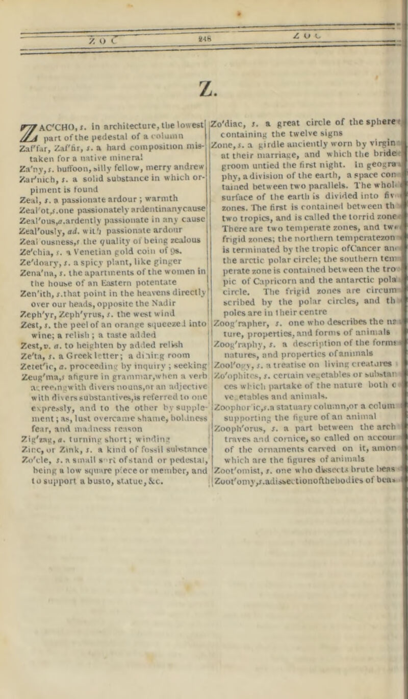z. ZAC'CHO, i. in architecture, the lowest part of the pedestal of a column Zaf far, Zaffir, r. a hard composition mis- taken fora native mineral Za’ny.r. hutfoon, silly fellow, merry andrew Zar’iuch, r. a solid suhstance in which or- piment is found Zeal, t. a passionate ardour ; warmth Zeal'ot/.one passionately ardentinanycause Zeal'ouByd.ardently passionate in any cause Zeal'ously, ad. wii'j passionate ardour Zeal ousness,? the Quality of being zealous Ze'chia, s. a Venetian gold coin of ys. Ze'doury, x. a spicy plant, like ginger Zena'na, x. the apartments of the women in the house of an Eastern potentate Zen'ith, x.that point in the heavens directly! over our heads, opposite the Nadir Zeph'yr, Zcph'yrus, x. the west wind Zest, t. the peel of an orange squeeze J into wine; a relish ; a taste added Zest,». a. to heighten by added relish Ze'ta, x. a Greek letter ; a dining room Zetet'ic, a. proceeding by inquiry ; seeking Zeug'ma,5 ahgure in grammar,when a verb sureeingwith divers nouns,or an adjective with divers substantives,is referred to one c\pre»sly, and to the other by supple- ment ; as, lust overcame shame, boldness fear, and madness reason Zig'*ng,<r. turning short; winding Zinc, or Zink, s. a kind of fossil sutetance Zo'cle, x. a small s ri of stand or pedestal, being a low square piece or member, and t o support a busto, statue,See. IU1: -I hoh 4 fiv- f , th Zo'diac, i. a great circle of the sphere t I containing the twelve signs Zone, j. a girdle anciently worn by virgin il at their marriage, and which the brideie I groom untied the first night. In geograil phy, a division of the earth, a space con # tamed between two parallels. The who! surface of the earth is divided into zones. The first is contained between th two tropics, and is called the torrid zone. There are two temperate zones, and tw» frigid zones; the northern temperatezon - is terminated by the tropic ofCancer an. the arctic polar circle; the southern tern perate zone is contained betw een the tro pic of Capricorn and the antarctic pola i circle. The frigid zones are cireumi scribed by the polar circles, and th poles are in I heir centre Zoog'rapher, s. one who describes the na ture, properties,and forms of animals I Zoog'raphy, s. a description of the formt -1 natures, and properties of animals Zool'ogy, r. a treatise on living creature* I Xo'ophitcs, r. certain vegetables or sulistar cos which partake of tlie nature both c vegetables and animals. Zoophor ic,r.a statuary column,or a colum supporting the figure of an animal Zooph'orus, r. a part between the arch traves and cornice, so called on accour of the ornaments carved on it, amon which are the figures of animals Zoot'omist, i. one wlio dissects brute licas Zoot'onijy.adissectionofthebodies of bca»