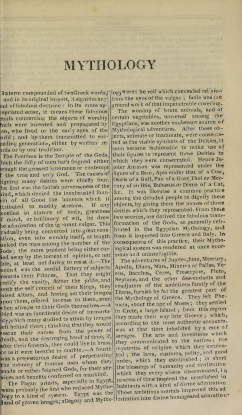 MYTHOLOGY 3®terin compounded of twoGreek words, and in its original import, t signifies any iul of fabulous doctrine : In its more ap- opriated sense, it means those fabulous tails concerning the objects of worship ilch were invented and propagated bj cn, who lived in the early ages of the >rld ; and by them transmitted to auc reding generations, either by written re irds or by oral tradition. The Pantheon is the Temple of the Gods, hich the foil, of men hath feigned cither rough the grossest Ignorance or contempt ’ the true and only God. 1 he causes of igning many deities were chiefly four, lie first was the foolish perverseness of the ind, which denied the inexhausted foun- in of all Good the honours which it tributed to muddy streams. If any ccelled in stature of body, greatness f mind, or brilliancy of wit, he drew le admiration of the ig orant vulgar. This radually being converted into great vene ition, even into worship itself, at length inked the man among the number of the lods ; the more prudent being cither car- led away by the torrent of opinion, or not ble, at least not daring to resist it.—The scond was the sordid flattery of subjects awards their Princes.. That they might ratify the vanity, flatter the pride, and noth the self conceit of their Kings, they aised Altars, and having set their images ipon them, offered incense to them, even ^hen alive,as to their Gods themselves. A hird was an inordinate desire of immorta- ity,which many studied to attain by images eft behind them ; thinking thatthey would ■escue their names from the power of ieath, and the destroying hand of time, if, ifter their funerals, they could live in brass, ar as it were breathe in marble.—A ourl i was a preposterous desire of perpetual 111 the memory of famous men whom the.i made or rather feigned Gods, for their ser vices and benefits conferred on mankind The Pagan priests, especially in Egypt were probably the first who reduced . }t o- logy to a kind of system. Egypt was the land of graven images; allegory ar.d . > logy*eret he veil which concealed rei'cto-i from the eyes of the vulgar ; fable was me groundwork of that impenetrable covering. The worship of brute animals, and ol certain vegetables, unnersal among the Egyptians, was another exuberant source of Mythological adventures. After these ob- jects, animate or inanimate, weie consecra- ted as the visible symbols of the Deities, it soon became fashionable to make use of their figures to represent those Deities to which they were consecrated. Hence Ju- piter Ammon was represented under the figure of a Ham, Apis under that of a Cow, Osiris of a Bull, Pan of a Goat.Thol or Mer- cury of an Ibis, Bubastis or Diana of a Cat, kc. It was likewise a common practice among the deluded people to dignify these objects, by giving them the names of those deities which they represented. From these two sources, are derived the fabulous trans- formation of the Gods, so generally celr- br.ited in the Egyptian Mythology, and from it imported into Greece and Italy. In consequence of this practice, their Mytho- logical system was rendered at once enor- mous and unintelligible. The adventures of Jupiter^uno, Mercury, Apollo, Diana, Mars, Minerva or Pallas, Ve- nus, Bacchus, Ceres, Proserpine, Pluto, Neptune, and the other descendants and coadjutors of the ambitious family of the Titans, furnish by far the greatest part of the Mythology of Greece. They left Fhe- mcia, about the age of Moses ; they settled in Crete, a large Island ; from this region they made their way into Greece ; which, according to the most authentic accounts, was at that time inhabited by a race of savages. The arts and inventions which they communicated to the natives; the mysteries of religion which they inculca- ted ; the laws, customs, polity, and good order, which they established ; in short the blessings of humanity and civilisation which they every where disseminated, i n process of time inspired the unpolished in habitants with a kind of d,vine admiration Those ambitious mortals improved this ad miration into divine homageand adoration