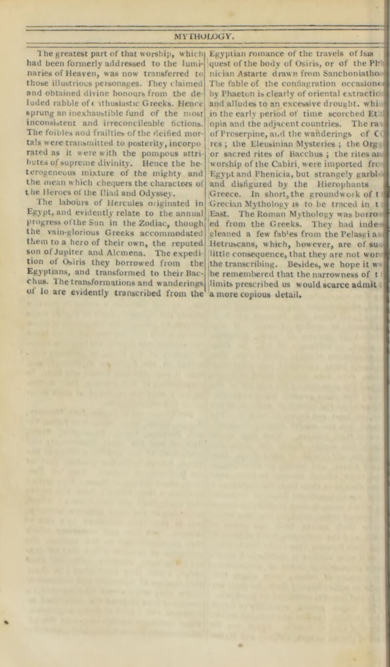 The greatest part of that worship, which had been formerly addressed to the lumi- naries of Heaven, was now transferred to those illustrious personages. They c laimed and obtained divine honours from the de- luded rabble of t ithusiastic Greeks. Hence sprung an inexhaustible fund of the most inconsistent and irreconcileable fictions. The foibles and frailties of the deified mor- tals were transmitted to posterity, incorpo rated as it Herewith the pompous attri butes of supreme divinity. Hence the he- terogeneous mixture of the mighty and the mean which chequers the characters of t iie Heroes of the Iliad and Odyssey. The labours of Hercules originated in Egypt, and evidently relate to the annual progress ofthe Sun in the Zodiac, though the vain-glorious Greeks accommodated them to a hero of their own, the reputed son ol Jupiter and Alcmena. The expedi- tion of Osiris they borrowed from the Egyptians, and transformed to their Bac - chus. The transformations and wanderings o( lo are evidently transcribed from the Egyptian romance of the travels of Isis ‘quest of the body of Osiris, or of the Phi nician Astarte draw n from Sanction iatho • The fable of the conflagration occasion! by Phaeton is clear ly of oriental cxtractic and alludes to an excessive drought, whi in the early period of time scorched Et opia and the adjacent countries. The ra of Proserpine, ai.d the wanderings of C res ; the Eleusinian Mysteries ; the Org or sacred rites of Bacchus ; the rites w* w orship of the Cabiri, were imported fri Egypt and Phenieia, but strangely garbl and disfigured by the Hierophants Greece. In short, the groundwoik of t Grecian Mythology is to he traced in t East. The Roman Mythology was boiro ed from the Greeks. They had inde gleaned a few fab'es from thePelasgia Hetruscans, which, however, are of su little consequence, that they are not wor ' ,the transcribing. Besides, we hope it w be rememlvered that the narrowness of t limits prescribed us would scarce admit a mure copious detail.