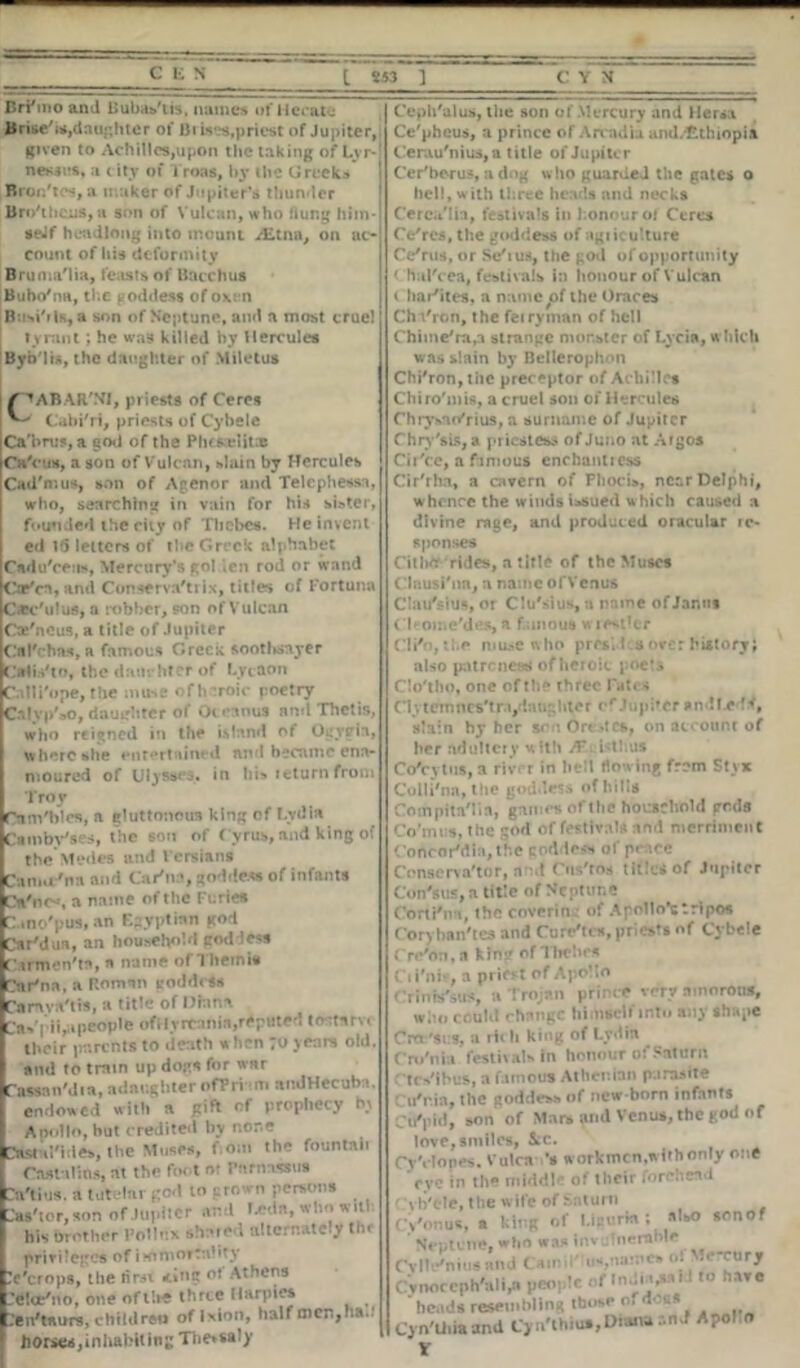 c i; n BrFmo and BubasTis, names of Hecate Brise'i*,daughter of Brisks,priest of Jupiter, given to Achilles,upon the taking of Lvr- nesiirs, a city of Troas, by the Greeks Bron'tes, a maker of Jupiter’s thunder Bro'lhCiiS,a son of Vulcan, who hung him- seJf headlong into mount /Etna, on ac- count of his deformity Bruma'lia, feasts of Bacchus Bubo'na, the goddess of oxen B isi'ils, a son of Neptune, and a most cruel tyrant; he was killed by Hercules Byb'lis, the daughter of Miletus Z' ^ABAR'NI, priests of Ceres Cabi'ri, priests of Cybele Ca'brus, a god of the Phcsslits Ca'ciw, a son of Vulcan, slain by Hercules Cad'mus, son of Agenor and Telephessa, who, searching in vain for his sister, founded the city of Thebes. He invent ed 15 letters of the Greek alphabet Cadu'cerw, Mercury’s golden rod or wand Cafn, and Conserva'trix, titles of Fortuna Oec'ulus, a robber, son of Vulcan Cte'neus, a title of Jupiter Cfll'chns, a famous Greek sootlisayer Calis'to, the dam liter of Lytaon Call Pope, the muse oflnroic poetry Ca!yp'»o, daughter of Oceanus and Thetis, who reigned in the island of Ogytria, where she entertained and became ena- moured of Ulysses, in his return from Troy Cnm'bles, a gluttonous king of Lydia Ctmbv'ses, the son of C yrus, and king of the Medos and I crsians Camu'na and Car'na, godde* of infants Cri'ncs a name of the Furies Cmo'pus, an Egyptian god Car'dua, an household goddess C irmen'tn, a name of Theinis Car'na, a Roman iroddcSs Camva'tis, a title of Diana Ca*'|dispeople ofilyrcrmia,reputed tostlfvc their parents to death w hen ;u years old. and to train up dog* for war Cassnn'dia, adnr.gbter ofPri *m andHecub •. endowed with a gift of prophecy by Apollo, but credited by none Castal'ides, the Muses, f.om the fountan Cnstulins, at the foot of Parnassus n'tius. a tutelar god to grown persons ^i'tor, son of Jupiter and Leda, who will his brother Pollux shared alternately the privileges of immortality ’e'erops, the first *ing of Athens -’elce'no, one of tire three Harpies :en'taurs, children oflxion, half men,ha..’ horses, in habiting Thessaly Ceph'alus, tlie son of Mercury and Hersa Ce'pheus, a prince of Arcadia andvtthiopia Ceru.u'nius,a title of Jupiter Cer'berus, a dog who guarded the gates o hell, with three heads and necks Cerca'Iia, festivals in honour of Ceres Ce'res, the goddess of agi iculture Ce'rus, or Se'rus, the god of opportunity t hal'cea, festivals in honour of Vulcan t har'ites, a name^of the Oraces Cht'ron, the feiryman of hell Chime'ra,a strange monster of Lycia, which was slain by Bellerophon Chi'ron, tire preceptor of Achilles Chiro'mis, a cruel son of Hercules Chrysao'rius, a surname of Jupiter Chry'tls, a priestess of Juno at Argos Cir'ce, a famous enchantress Cir'rha, a cavern of Phoci», near Delphi, whence the winds issued which caused a divine rage, and produced oracular ic- sponses Cithfr rides, a title of the Muses Clnusi'nn, a name ofVenus ClauVius, or Clu'sius, a name of Janus Cleome/des,a famous wrestler Cli'ojthe muse who prrsJ 3 Over history; also patrenestf of heroic poets Clo'tho, one of the three Fates Civternncs'tri,d:\ur;hter cf JupbCf andLe slain hy her sen Orestes, on account of her adultery with Jf 1st bus Co'cytus, a rivrr in hell flowing frem Styx Colli'na, tlie goddess of hills CompitaMin, games of the household gc.ds Co'mt:s, the god of festivals and merriment ' oncorMia, the cod lr^ of pr ice Conservator, and Cus'rns titles of Jupiter on'sus, a title of Neptune orti'na, the coverin of A poll o*c tripos oryhan'tes and Cure'tcs, priests of Cybele re'on.a kin? of Thebes il'niv, a priest of Apollo Irinw'sus, a Trojan prince very amorous, who could change himself into any shape ’roc'st.’s, a rit h king of Lydia ro'nia festivals in honour of Saturn tc^ihus, a famous Athenian parasite u'r.ia, the goddess* of new born infants •n'pid, son of Mnrs and Venus, the god of love, smiles, &c. *y'clones. Vulca ’a worktocn.withonly one CVC in the middle of llieir forehead vh'ele, the wife of Sntum Vonua, a hing of l.icurta: *'*> sonof Neptune, who *as inv . Ineranlr •vll^nins and tarnn „v,:.mc, o: Mercury lynoccph^ili,* people of Inut-M*1 .are ' hernia resemhlin* those o. d-u« .‘vn'tiiiaand Cyn'thiua,Diana ..nJ Apol.n V