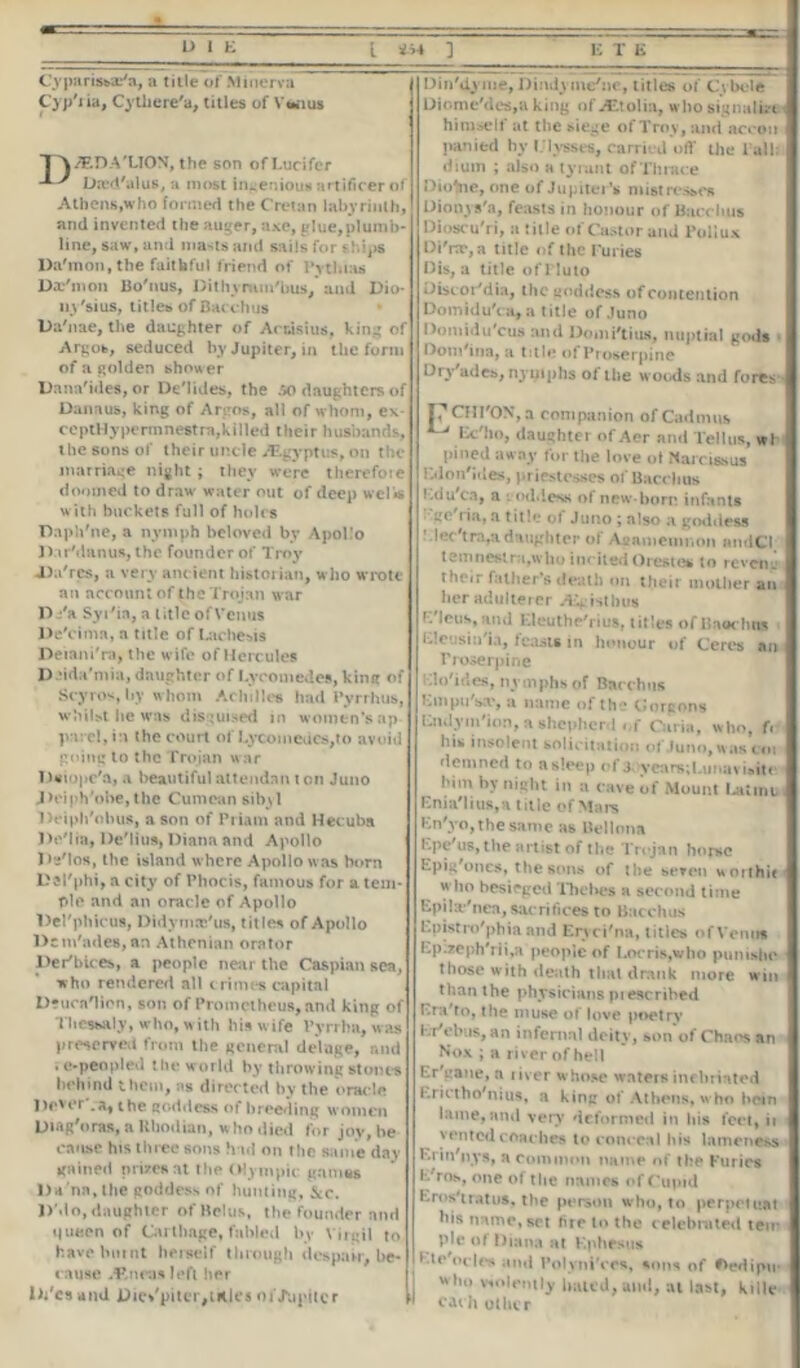 Cyparissar'a, a title of Minerva Cyp'ria, Cythere'a, titles of Vwius 1 A/F.DA'LION, the son of Lucifer Dted'alus, a most ingenious artificer of Athens,who formed the Cretan labyrinth, and invented the auger, axe, glue,plumb- line, saw, and masts and sails for ships Daemon, the faithful friend of Pythias Daemon Bo'nus, Dithvrara'bus, and Dio- uy'sius, titles of Bacchus Da'nae, the daughter of Ac nisi us, king of Argos, seduced by Jupiter, in the form of a golden shower Uana'ides, or De'lides, the 50 daughters of Oanaus, king of Argos, all of whom, ex ccptHypermnestra,killed their husbands, the sons of their uncle JEgyptus,on the marriage night ; they were therefote doomed to draw water out of deep wells with buckets full of holes Daph'ne, a nymph beloved bv Apollo DarManus, the founder of Troy J)a'rcs, a very ancient historian, who wrote an account of the Trojan war D i*a Syi'in, a title ofVenus De'cimn, a title of Lochesis Deiani'ra, the wife of Hercules Daida'mia, daughter of Lycomedes, king of Scyros, by whom Achilles had Pyrrhus, whilst he was disguised in women’s ap p i : cl, in the court of Lycomedes,to avoid going to the Trojan war 1 Wiopc'a, a beautifulattendan ton Juno Jieiph'obe, the Cumcan sibyl Deiph'nbus, a son of Priam and Hecuba De'lia, De'lius, Diana and Apollo De'los, the island where Apollo was born Dal'phi, a city of Phocis, famous for a tem- ple and an oracle of Apollo Del'phicus, Didymaj'us, titles of Apollo Dcm'ades,an Athenian orator Der'bices, a people near the Caspian sea, who rendered all crimes capital Deucalion, son of Prometheus, and king of Thessaly, who, with his wife Pyrrha, was preserved from the general deluge, and . e-peopled the world by throwing stones behind them, as directed by the oracle l)e*er .a, the goddess of breeding women DiAg'oras, a Rhodian, who died for joy, be cause his three sons had on the same day gained nrirenat the Olympic games l)a'na,the goddess of hunting, &c. D'do, daughter of Hcl us, the founder nnd queen of Carthage, fabled by Virgil to have burnt herself through despair, be- cause ^neas left her l)/csand Dic/pilcr,tales of Jupiter U Din'dyme, Dindyme/ne, titles of Cybole Diome'dcs,a king of ALtolia, who signalize himself at the siege of Troy, and accon panied by Ulysses, carried off the Tall: dium ; also a tyrant of Thrace Dionne, one of Jupiter’s mistresses Dionys'a, feasts in honour of Bacchus Dioscu'ri, a title of Castor and Pollux l)i'rx,a title of the Furies Dis, a title ofPluto Discor'dia, the goddess of contention DomiduYa, a title of Juno DomiduYus and Domi'tius, nuptial gods Dom'ina, a title of Proserpine Dry'ades, nyuiphs of the woods and fores P CHl'ON, a companion of Cadmus ^ Ec'ho, daughter of Aer and Tellus, wl pined away for the love ot Narcissus Kdon'ides, priestesses of Bacchus Ldu'ca, a •. od.less of new-bom infants ' ge'ria, a title of Juno ; also a goddess lec'tra,adaughter of Agamemnon andCI temnestra,who incited Orestes to revetig their father’s death on their mother an her adulterer Aigisthus C'leus, and Eleuthe'rius, titles ofBaochns Lleusin i.i, leasts in honour of Ceres an rroserpine Elo'ides, nymphs of Bacchus Linpu sa', a name of the CJorcons Endym'ion, a shepherd of Curia, who, f« his insolent solicitation of Juno, was cot riemned to asleep of j years;Litnaviaite him by night in a cave of Mount Latinu Enia'lius,a title of Mars En'yo, the same as Bellona Epe'us, the artist of the Trojan horse Epig'ones, the sons of the seven worthie who besieged l*hehes a second time Epila'nea, sacrifices to Bacchus Epistro'phiaand Eryci'na, titles of Venus Ep.zeph'rii,a people of Locris,who punishe those with death that drink more win than the physicians prescribed Era'to, the muse of love poetry ErYbus, an infernal deity, sonof Chaos an Nox ; a river of hell Er cane, a liver whose waters inebriated Erictho'nius, a king of Athens, who bein lame, nnd very deformed in bis feet, it vented conches to conceal bis lameness Enn'nys, a common name of the Furies fc/rns, one of the names of Cupid Eros'iratus, the person who, to perpetuat bis name, set fire to the celebrated ten- pie of Diana at Ephesus Lie odes and PolyniYes, sons of #>edipu- who violently bated, ami, at last, kille each other
