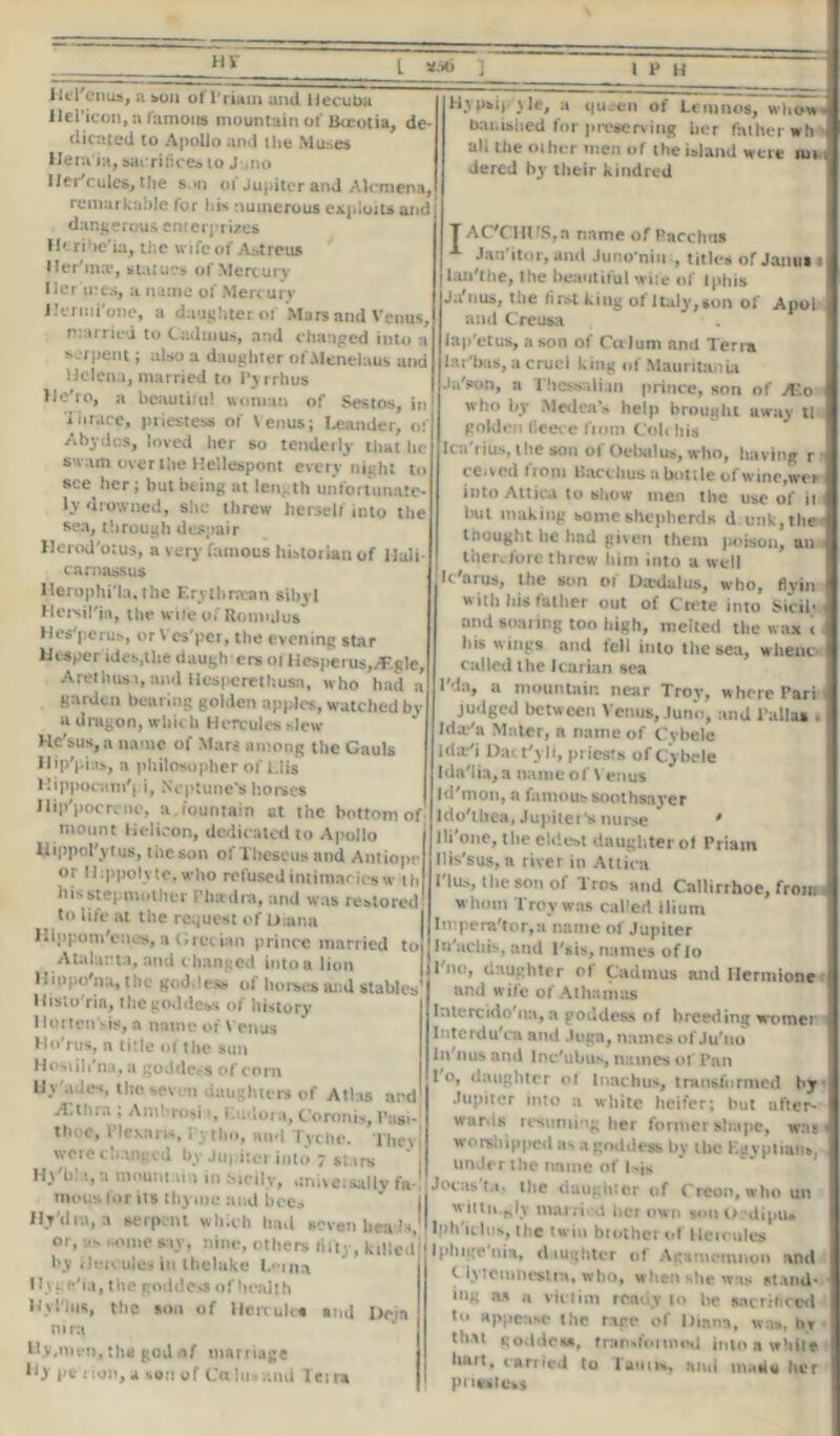 Hr Dd'enus, a sou of l'riain and liecuba llei’icon, a famous mountain of lkeotia, de- dicated to Apollo and the Mu^es Hern ia, sacrifices to J ,no lier'culcs, the son of Jupiter and Alcmena, remarkable for his numerous exploits and dangerous enterprises fk ribe'ia, ti«e wife of Aatreus ller'ma*, statues of Mercury Hermes, a name of Mercury Jlenni'one, a daughter of Mars and Venus, married to Cadmus, and changed into a serpent; also a daughter ofMenelaus and Helena, married to Pyrrhus Ue'ro, a beautiful woman of Sestos, in i brace, priestess of Venus; Leander, of A by d os, loved her so tenderly that he swam over the Hellespont every night ti> Bce her; but being at length unfortunate- ly drowned, she threw herself into the sea, through despair Herod'otus, a very famous historian of llali carnassus llerophi'la, the Erythraean sibyl Hcrsil'ja, the wife of Romulus Hes'perus, or Vcs'per, the evening star iiesper ides,the daugh ers ofHespems,yEgle, Arcthus.i, and Hesperethusa, who had a garden bearing golden apples, watched by a dragon, which Hercules slew Hc'sus, a name of Mars among the Gauls llip'pi is, a philosopher of Llis Hippocam'j i, Neptune's horses Ilip'pocrenc, a.iountain at the bottom of mount Helicon, dedicated to Apollo UippoPytus, the son of Theseus and Antiopr or llippolyte, who refused intimacies w th his stepmother Phadra, and was restored to life at the request of Diana Hippom'enes, a (jrccian prince married to Atalarta, and c hanged into a lion Hmpo'na, the goddess of horses and stables Histo'ria, the goddess of history Horten’sis, a name of Venus Ho'rus, n title of the sun Hosiih'na, a goddess of corn Hy'adcs, the seven daughter* of Atlas ard yl.thra , Amhrosi», Liulora, Coronis, Pagi- thoe, Plexans, Pytho, and Tycbe. Thevj were changed by Jupiter into 7 «; irs * , IT\'!>! 1, a mnumai 1 in incilv, «:ni\eisally fa- mous lor its thyme and bees Hj'dra, a serpent which had seven bead*,' or, ;.s some say, nine, others fifty, killed! by Hercules in thelake Lein,a Hyte'ia, the goddess of health My Plus, the son of Hercules ami I>cin nira Hy,me», the god nf marriage Hy pe rion, a son of Ca lu»und Teira Hypsip\le, a queen of Lemnos, whow* banished for preserving her father wh all the other men of the island were nn . dered by their kindred AC'CHUS,n name of Racchus Jan itor, and Juno'niu , titles of Janus 1 lan'the, the beautiful wife of (phis Jifuus, the fust king of Italy,son of Apoi and Creusa iap'etus, a son of Calum and Terra lar'bas, a cruel king of Mauritania Ja'pon, a Thessalian prince, son of A^o who by Medea’s help brought away tl golden (leece fiom Colchis Ica'rius, the sou of OeUilus, who, having r r ce.vcd from Bacchus a bottle of wine,we* into Attica to show men the use of it i but making some shepherds d. unk,the« thought he had given them poison, an therefore threw him into a well It'arus, the son of Daedalus, who, flyin with his father out of Crete into Sicil* 1 and soaring too high, melted the wax i < his wings and fell into the sea, wheuc called the Icarian sea IMa, a mountain near Troy, where Pari judged between Venus, Juno, and Pallas * Idx'a Mater, a name of Cvbele ida/i Dact'yli, priests of Cybele Ida'lia, a name of Venus Id'mon, a famous soothsayer Ido'iliea, Jupiter's nurse * lli'one, the eldest daughter of Priam llis'sus, a river in Attica Plus, the son of Tros and Callirrhoe, from whom Troy was cal’ed ilium ln;pera'tor,a name of Jupiter In'achis, and l'sis, names of lo Pm?, daughter of Cadmus and Hermione and wife of Athamas Intercido'na, a goddess of breeding women Interdu'ca and Juga, names of Ju'no In'nus and Inc'ubus, names ot' Pan 1 o, daughter ot lnachus, transformed by Jupiter into a white heifer; but after- wards resuming her former shape, was • worshipped as a goddess by the Egyptians, under the name of Iris J ocas'tv the daughter of Creon, who un wittii.ply tnorri A her own son O.'dipu* lph'iclus, the twin brother of He 1 rules Ipluge nia, daughter of Agamemnon and C lytemnestra, who, when she was stand- ing as a victim ready to be sacrificed tu appease the nee of Diana, was, hr th.M goddess, transformed into a while hurt, carried to Taunt, and made her priestess