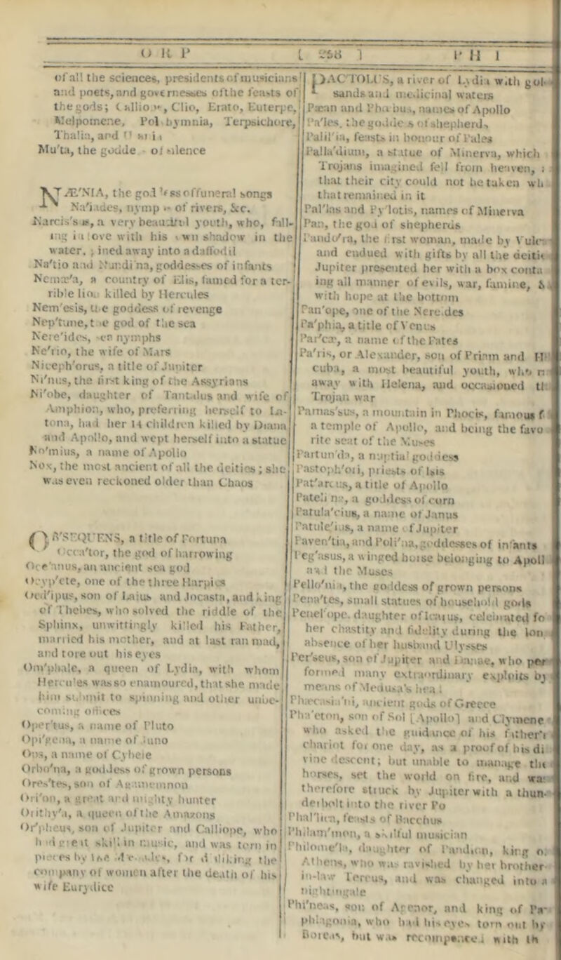 of all the science*, presidents of musicians and poets, and governesses pit he leasts of the gods; (allio.**, Clio, Erato, Euterpe, Melpomene, Pol bymnia, Terpsichore, Thalia, and 0 hi i t Mu'ta, the goucle ol silence iE'NIA, the god hssoffuneral songs -*■ ^ NVi.ides, nymp •- of rivers, icc. Marcis's *, a very beaudn-l youth, who, fall- ing i i ove w ith his wn shadow in the water. ; hied away into ndaffodil Na'tio a ai .\‘Judina, goddesses of infants Ncmx'a, a country ol Elis, tamed fora ter- rible lio. killed by Hercules Nem'esis, ti e goddess ot revenge Nep'tune,t >e god of the sea Ncre'idos, en nymphs Nc'iio, the wife of Mare Niceph'orus, a title of Jupiter Ni'nus, the liret king of the Assyrians M'obe, daughter of Tantalus and wife of Amphion, who, preferring herself to La- tona, had her H children killed by Diana a id Apollo, and wept herself into a statue f o'mius, a name of Apolio Nox, the most ancient of all the deities; she was even reckoned older than Chaos )AC'TOU\S, a river of L\di i With gol sands and medicinal waters Pxan and Vba bus, names of Apollo IVles. the godde j* of shepherd-, Polil'ia, feasts in honour of Pales Palladium, a statue of Minerva, which Trojans imagined fell from heaven, ; that their city could not he taken wh that remained in it Pal'Jas and Py'lotis, names of Minetva Pan, the god of shepherds I and o'ra, the i.rst woman, made by V uk~ and endued with gifts bv all the deitic Jupiter presented her with a bo* conta ing all manner of evils, war, famine, £. with hope at Ike bottom Fan'ope, one of the Nere.dcs iVphia. a title ofVenus I’ai'ccc, a name of the Fates Pah is, or Alexander, son of Priam and M; Cuba, a most beautiful youth, who n away with Helena, and occasioned tl Trojan war Pa mas's us, a mountain in Phocis, famous f a temple of Apollo, and being the favu rite seat of the Muses Partun'dn, a nuptial goddess 1'astoph'oii, piicsU of Isis Pat'arc us, a title of Apollo Pateh n:*, a goddess of corn PatulaViuB, a name of Janus ^ A'SF,QI‘F.NS, a title of Fortuna < 'cra'tor, the g<nl of harrowing Oce anus, an ancient sea god o.yp'ete, one of the three Harpies Oed'ipus, son of'l,aius and Jocasta, and king of Thebes, who solved the riddle of the Sphinx, unwittingly killed his Father, married his mother, and at last ran mad, and tore out his eyes Om'pbalc, a queen of Lydia, with whom Hercules was so enamoured, that she made hint submit to spinning and other unbe- coming o dices Oper'tus, a name of Pluto Opi'gena, a name of.Juno Oos, a name of Cybeie Orbo'na, a goddess of grown persons Orestes, son of Agamemnon Ori'on, a great aril mighty hunter Oiithy'a, a queen of the Amazons Or'phem, son of Jupiter and Calliope, who h id me it skill in music, and was torn in picceshy Ue-dv.-.Ucs fu rf diking the company of women after the deatii of his wife Eurydicc I'atule'i is, a name < f Jupiter I aver/ti.i, and Pol i'aa, goddesses of infanta 1 eg asus,a \i inged huise belonging to Apoll a a I the Muses jPello'nia, the goddess of grown persons I • ena'tes, small statues of household gods Penel'opc. daughter oflcaius, celeb.at ed fo her chastity and fidelity during the Ion absence of her husband Ulysses Per'seus,son cf Jupiter and i >a:iae, who p«w I forme,! many extraordinary e\plnits bj means of Medusa Ai iiea J Phara.sia'ni, anc ient gods of Greece Pirn eton, son <-f Sol [ .Apollo 1 and Ciymene who asked the guidance fi£ his fi;her*i chariot for one day, as a proof of his di vine descent; but unable to manage tin horses, set the world on tire, and wa: therefore stiuck by Jupiter with a than- | deibolt into the river Po I’lial lien, feasts of Pacchus Il'hilam'mon, a skilful musician rhilome'la, daughter of Pandittp, king o. Athens, who was ravished by her brother in-law lercus, and was changed into a [ t>i;tht 'ng.de I’hi'ruMs, «or. of Arenor, nnd kins of IV phhgonin, wbo iMiitiisovc. torn nut by Botc.i*, bul w.l rccnmp«nc«j mth lb