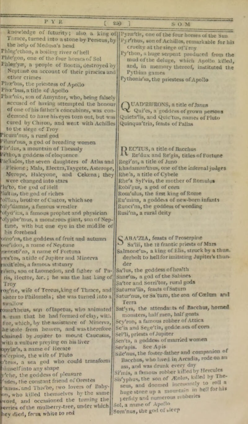 knowledge of futurity; also a king of T.irace, turned into a stone by Perseus,by the help of Medusa’s head Phleg'cthon, a boiling river of hell Pillion, one of the four horses of Sol Pl)leg'y», a people of Boutin, destroyed by Neptune on account of their piratic* and other crimes Phce'bas, the priestess of Apollo Pha'bus, a title of Apollo I'ba'nix, son of Amyntor, who, being falsely accused of having attempted the honour of one of his father's concubines, was con- demned to have his eyes torn out, but was cured by Chiton, and we:.t with Achilles to the siege of Troy Picum'nus, a rural god PHum'm.8, a god of breeding women Pin'dus, a mountain of Thessaly Vtbo,a goddess of eloquence V'i.ides, the seven daughters of Atlas and Pieione; Mala, Electra/laygete, Asterope, Merope, Halcyone, and Celuma; they were changed into stars ’lu'to, the god of Hell Iuftut, the god of riches ol'lux, brother of Castor, which see dly'damae, a famous wrestler iHya'ius, a famous prophet and physician Olyphe'mus, a monstrous giant, son of Nep- tune, with but one eye in the midile of his forehead oino'na, the goddess of fruit and autumn use'idon, a name of Neptune rtrncsti'nn, a name of Fortuna rsVtes, a title of Jupiter and Minerva axit'eles, a famous statuary r»'iw», soil or Uioinedon, and f.ilher of Pa- ris, Hector, ice.; he was the last king of Troy •og'ne, wife of Tercus,king of Thrace, and sister to Philomela, she was tuned into a swallow omelheus, scy> oflapetus, who animated a man that he hail formed of clay, wit!, t;re, which, l»y the assistance of Minerva, he stole from heaven, and was therefore tliained by jupiter to mount Caucasus, with a vulture preying on his liver ipybc'n, a name of Hecate >s\»rpine, the wife of Pluto j'teus, a sea god who could transform um-selfinto any shape r'che, the goddess of pleasure ' ides, the constant friend oi Orestes 'amus.and This'be, two lovers of Paby- m, who killed themselves by the same wool, and occasioned the turning the errics of the mulberrv-trec, under which liey died, from while to red Pym'tif, one of the four horses of the Sun Pyrirhus, son of Achilles, remarkable for his cruelty at the siege ofTrny Py'thon, a liuge serpent produced from the mud of the deluge, which Apollo killed, and, in memory thereof, instituted the Pythian games Pythonis'sa, the piiestess of Apollo QUAD'RIPRONS, a title of Janus Qui'es, a goddess of grown persons Quieta'lis, and Quic'tus, names of Pluto tluinqua'tria, feasts of Pallas ECnTJS, a title of Bacchus Re/dux and Re'gia, titles of Fortune RegPor., a title of Juno khadamnn'tnus, one of the infernal judges Rhe'a, a title of Cybele Rhe'a Syl'via, the mother of Romulus Robi'cus, a god of corn Rom'ulus, the first king of Rome Ru'mina, a godde>s of new-born infunts Runci'na, the go<ldess of weeding Rusi'na, a rural deity CABA'ZIA, feasts of Proserpine ^ Sa'lii, the \2 frantic priests of Mars Salmonc'us, a king of Elis, struck by a than, derbolt to hell for imitating Jupiter’s thurv der Sa'lus, the goddess of health Sane'us, n god of the Sabines Sa'tor and Sorri'tor, rural gods Saturnalia, feasts ofSatum i-atur'nus, or Sa'tum, the son ofCarltun an/1 Terra Satyrs, the nttenda: ts of Bacchus, homed monsters, half men, half goats Scy'ron, a famous robber of Attica Sc'ia and Scge'tia, godde sex of com Sent, priests of Jupiter Sen'ta, a goddess of married women ser'apis. See Apis .Sile'nustbe foster father and companion or Bacchus, who live 1 in Arcadia, rode on an ass, and was drunk every day Si'inis, a famous roblier killed by Hercules phus «he >«>n of i*-1*’ klll*d ,, rou.1, mid doomed inwmiljr to- roll a huge stone up a mountain in hc.l forms perfidy anil oumetous tolibenei Sol, a name of Apollo Soin'nus, the god of sleep