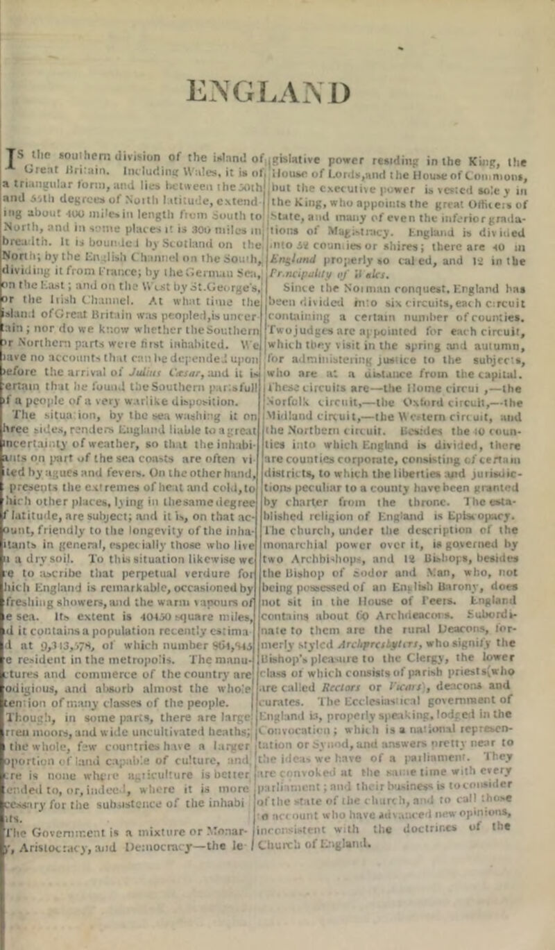 ENGLAND TS the soul hem division of the island of.gislative power residing in the King, the Oieat Britain. Including Wales, it is of. House of Lords,and the Houseof Commons, a triangular form, and lies between the^oth jbut the executive power is vested sole y in ami 5'itli degrees of North latitude, extend ji the King, who appoints the great OAiteis of mg about too mile* in length from South to Mate, and many of even the inferior grada- North, and in some places it is 300 miles injjtions of Magistracy. England is divided breadth. It isboundci by Scotland on the j-nto 5* counties or shires; there are «o in North; by the English Channel on the South, £n$/t/nd properly so cal ed, and 14 in the dividing it from France; by theGeitnau Sea,; Wr.ncipolity oj ;j nln. on the East; and on the West by ot.George's, or the Irish Channel. At what time the island of Great Britain was peopled,is uncer :ain ; nor do we know whether the Southern >r Northern parts were fust inhabited. We lave no accounts that can be depended upon lefore the arrival of Juiiut Cttsar, and it is ertam that he found the Southern par;sfull if a people of a very warlike disposition. The situa ion, by the sea washing it on hfee sides, renders England liable to a great incertaimy of weather, so that theinhabi mts on part of the sea coasts are often vi ted by agues and fcvei*. On the other hand presents the extremes of heat and cold, to hjich other places, lying in thesame degree f latitude, are subject; and it is, on that ac- ount, friendly to the longevity of the inha- itants in general, espec ially those who live 1 a dry soil. To this situation likewise wc e to ascribe that perpetual verdure for Web England is remarkable, occasioned by freshing showers,and the warm vapours of e sea. It* extent is 40450 square miles, d it contains a population recently csrima d at 9,3i3,'»7S, of which number Sdl,S45 e resident in the metropolis. The maiiu- itures and commerce of the country are odiginus, and absorb almost the whole tension of many classes of the people. j Though, in some parts, there are large! rreu moors, and wide uncultivated heaths; jlation or Synod, and answers pretty nea the ideas we have of a pailinmenr. They re is none whfit1 a^iiculture is better jare convoked at the same time with every ended to, or, indeed, w here it is more parlia Since the N01 man conquest. England has been divided into six circuits,each circuit t ontaining a certain number of counties. jTwojudges arc appointed for eac h circuit, which they visit in the spring and autumn, for administering justice to the subjects, who are at a ui»l.mce from the capital, j t hese circuits are—the Home cirrui ,—the [Norfolk circuit,—the Oxford circuit,—the I Midland circuit,—the Western circuit, and the Northern circuit. Besides them coun- ties into which England is divided, there are counties corporate, consisting of certain distric ts, to which the liberties and jurisdic- tions peculiar to a county have been granted by charter from the throne. The esta- blished religion of England is Episcopacy, lhe church, under the description of the inonarchial power over it, is governed by two Archbishops, and 12 Bishops, besides the Bishop of aodor and Man, who, not being possessed of an Entlwh Barony, does not sit in the House of I’een». England contains about U) Archdeacons. Subordi- nate to them are the rural Deacons, for- merly styled Archjmsbytirs, who signify the Bishop'* pleasure to the Clergy, the lower class 01 which consists of parish priests(who ire called Rectors or Vicars), deacons and •urates. The Ecclesiasiical government of England is, properly speaking, lodged in the icon vocation; which is a national repre*cn- the whole, few countries have a larger jtation or Synod, and answers nretty nesK to ^portion of land capable of culture, and cexsnry for the subsistence of the inhabi its. The Government is a mixture or Monar- p, Aristocracy, and Democracy—the le iimcnt; and their badness is toconsider of the state of the church, and to call those o net ount who have advanced new opinions, inconsistent with the doctrines of the Church of England.
