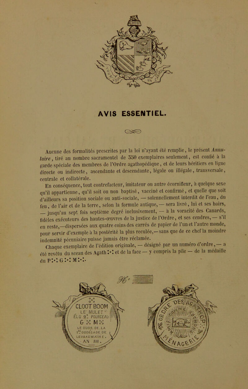 AVIS ESSENTIEL. &£E) Aucune des formalités prescrites par la loi n’ayant été remplie, le présent Annu- laire , tiré au nombre sacramentel de 550 exemplaires seulement, est contié k la garde spéciale des membres de l’Ordre agatliopédique, et de leurs héritiers en ligne directe ou indirecte, ascendante et descendante, légale ou illégale, transversale, centrale et collatérale. En conséquence, tout contrefacteur, imitateur ou autre écornifleur, k quelque sexe qu’il appartienne, qu’il soit ou non baptisé, vacciné et confirmé, et quelle que soit d’ailleurs sa position sociale ou anti-sociale, — solennellement interdit de l’eau, du feu, de l’air et de la terre, selon la formule antique, — sera livré, lui et ses hoirs, — jusqu’au sept fois septième degré inclusivement, — à la voracité des Canards, fidèles exécuteurs des hautes-œuvres de la justice de l’Ordre, et scs cendres, — s’il en reste,—dispersées aux quatre coins des carrés de papier de l’un et l’autre monde, pour servir d’exemple à la postérité la plus reculée,-sans que de ce chef la moindre indemnité pécuniaire puisse jamais être réclamée. Chaque exemplaire de l’édition originale, — désigné par un numéro d’ordre, — a été revêtu du sceau des Agath Xct de la face - y compris la pile - de la médaille