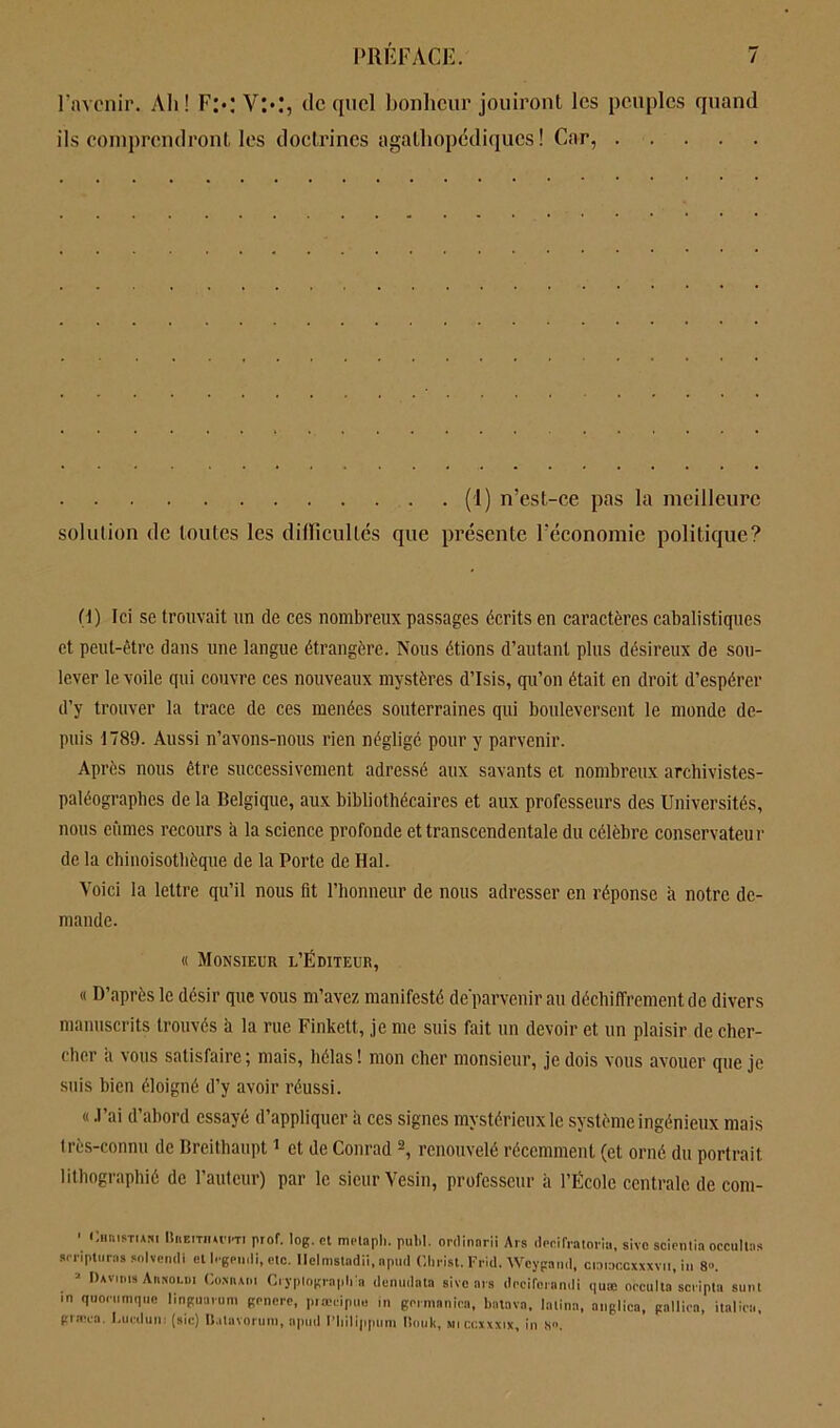 l’avenir. Ah! Fx VX, de quel bonheur jouiront les peuples quand ils comprendront, les doctrines agathopddiqucs ! Car, (1) n’est-ce pas la meilleure solution de toutes les difficultés que présente l’économie politique? H) Ici se trouvait un de ces nombreux passages écrits en caractères cabalistiques et peut-être dans une langue étrangère. Nous étions d’autant plus désireux de sou- lever le voile qui couvre ces nouveaux mystères d’Isis, qu’on était en droit d’espérer d’y trouver la trace de ces menées souterraines qui bouleversent le monde de- puis 1789. Aussi n’avons-nous rien négligé pour y parvenir. Après nous être successivement adressé aux savants et nombreux archivistes- paléographes de la Belgique, aux bibliothécaires et aux professeurs des Universités, nous eûmes recours à la science profonde et transcendentale du célèbre conservateur de la chinoisothèque de la Porte de Hal. Voici la lettre qu’il nous fit l’honneur de nous adresser en réponse a notre de- mande. « Monsieur l’Éditeur, « D’après le désir que vous m’avez manifesté de'parvenir au déchiffrement de divers manuscrits trouvés à la rue Finkett, je me suis fait un devoir et un plaisir de cher- cher a vous satisfaire; mais, hélas! mon cher monsieur, je dois vous avouer que je suis bien éloigné d’y avoir réussi. « .l’ai d’abord essayé d’appliquer à ces signes mystérieux le système ingénieux mais très-connu de Breithaupt1 et de Conrad 2, renouvelé récemment (et orné du portrait lithographié de l’auteur) par le sieur Vesin, professeur à l’École centrale de eom- ' CunoTiANi IIitEiTiiu'm prof. log.et melaph. puM. ordinarii Ars decifratoria, sivo scientia occultas amptciras solvcmli ot legernli, etc. Ilelmstadii, nptirl Christ. Fi-id. Wcygand, craracoxxxvn, in 8». 3 Daviius Atimoldi Coxuaoi Cryplngraph'a denudata sivo ars decirerandi quæ occulta scripta sunt in quocumque linguarum gcncrc, prœcipue in germanica, batava, lalina, anglica, paillon, italien, gracca. I.ucdun: (sic) Ualavoruni, apud l'bilippuni Rouit, miccxxxix, in S.