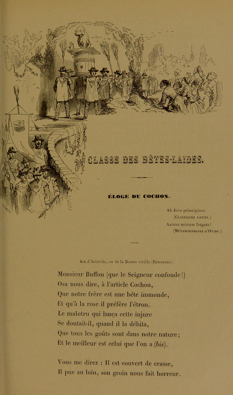 As inus asinum frégate! (Métamorphoses d’Ovide.) Air d’Aristide, ou delà lionne vieille (Béranger). Monsieur BulTon (que le Seigneur confonde!) Osa nous dire, à l’article Cochon, Que notre frère est une bète immonde, Et qu'à la rose il préfère l’étron. Le malotru qui lança cette injure Se doutait-il, quand il la débita, Que tous les goûts sont dans notre nature ; Et le meilleur est celui que l’on a {bis). Vous me direz : 11 est couvert de crasse, Il pue au loin, son groin nous fait horreur.