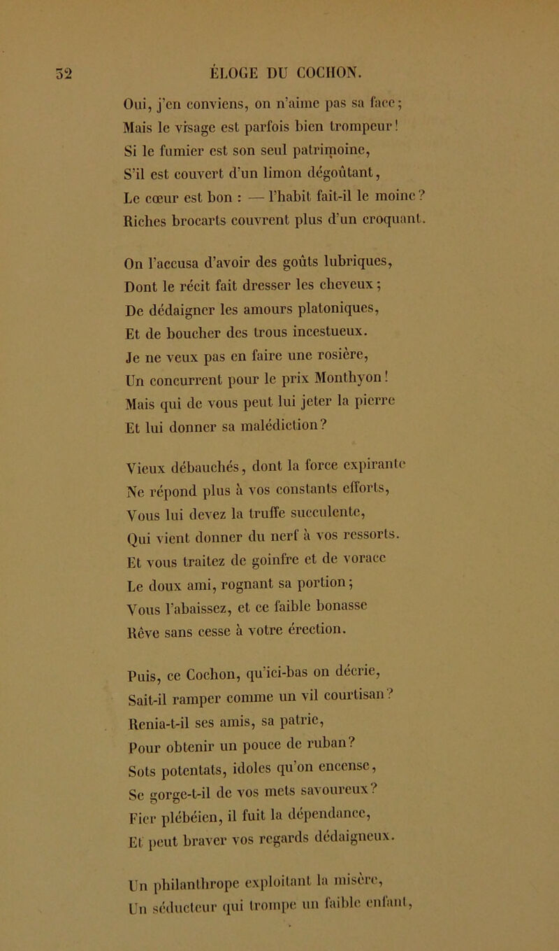 Oui, j’cn conviens, on n’aime pas sa face; Mais le vrsage esl parfois bien trompeur! Si le fumier est son seul patrimoine, S'il est couvert d'un limon dégoûtant, Le cœur est bon : — l’habit fait-il le moine ? Riches brocarts couvrent plus d’un croquant. On l’accusa d’avoir des goûts lubriques, Dont le récit fait dresser les cheveux ; De dédaigner les amours platoniques, Et de boucher des trous incestueux. Je ne veux pas en faire une rosicre, Un concurrent pour le prix Monthyon ! Mais qui de vous peut lui jeter la pierre Et lui donner sa malédiction? Vieux débauchés, dont la force expirante Ne répond plus à vos constants efforts, Vous lui devez la truffe succulente, Oui vient donner du nerf à vos ressorts. Et vous traitez de goinfre et de vorace Le doux ami, rognant sa portion; Vous l’abaissez, et ce faible bonasse Rêve sans cesse à votre érection. Puis, ce Cochon, qu'ici-bas on décrie, Sait-il ramper comme un vil courtisan ? Renia-t-il ses amis, sa patrie, Pour obtenir un pouce de ruban? Sots potentats, idoles qu’on encense, Se gorgc-l-il de vos mets sa^ oui eux . Fier plébéien, il fuit la dépendance, El peut braver vos regards dédaigneux. Un philanthrope exploitant la misère, Un séducteur qui trompe un faible enfant,