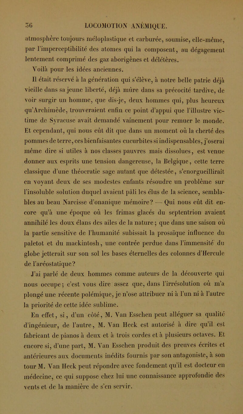 atmosplière toujours méloplastique et carburée, soumise, elle-même, par lïmperceptibilité des atomes qui la composent, au dégagement lentement comprimé des gaz aborigènes et délétères. Voilà pour les idées anciennes. Il était réservé à la génération qui s’élève, à notre belle patrie déjà vieille dans sa jeune liberté, déjà mûre dans sa précocité tardive, de voir surgir un homme, que dis-je, deux hommes qui, plus heureux qu’Archimède, trouveraient enfin ce point d’appui que l’illustre vic- time de Syracuse avait demandé vainement pour remuer le monde. Et cependant, qui nous eût dit que dans un moment où la cherté des pommes de terre, ces bienfaisantes cucurbites si indispensables, j’oserai même dire si utiles à nos classes pauvres mais dissolues, est venue donner aux esprits une tension dangereuse, la Belgique, cette terre classique d’une théocratie sage autant que délestée, s’enorgueillirait en voyant deux de ses modestes enfants résoudre un problème sur l’insoluble solution duquel avaient pâli les élus de la science, sembla- bles au beau Narcisse d’onanique mémoire? — Qui nous eût dit en- core qu’à une époque où les frimas glacés du septentrion avaient annihilé les doux élans des ailes de la nature ; que dans une saison où la partie sensitive de l’humanité subissait la prosaïque influence du paletot et du mackintosh, une contrée perdue dans l’immensité du globe jetterait sur son sol les bases éternelles des colonnes d'Hercule de l’aréostalique? J’ai parlé de deux hommes comme auteurs de la découverte qui nous occupe ; c’est vous dire assez que, dans l’irrésolution où m’a plongé une récente polémique, je n’ose attribuer ni à l’un ni à l’autre la priorité de cette idée sublime. En effet, si, d’un côté, M. Van Esschen peut alléguer sa qualité d’ingénieur, de l’autre, M. Van Ileck est autorisé à dire qu il est fabricant de pianos à deux et à trois cordes et à plusieurs octaves. Et encore si, d’une part, M. Van Esschen produit des preuves écrites et antérieures aux documents inédits fournis par son antagoniste, à son tour M. Van IFcck peut répondre avec fondement qu'il est docteur en médecine, ce qui suppose chez lui une connaissance approlondic des vents et de la manière de s’en servir.