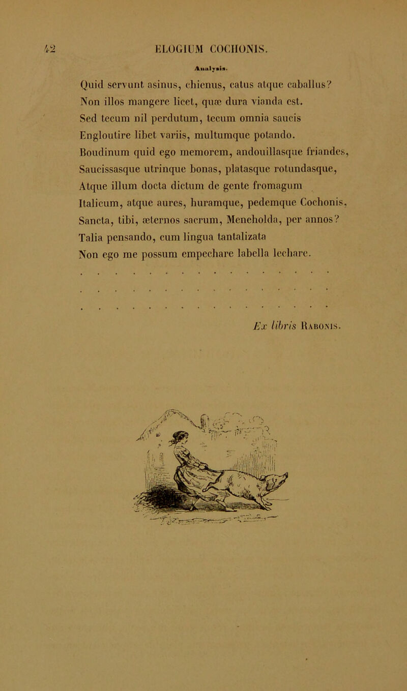 KLÜGilîM C0GII0N1S. ilualyiia» Quid servant asinus, chienus, catus nique caballus? Non illos mangere licet, quæ dura vianda est. Sed tecum nil perdutum, tccum omnia saucis Engloutire libct variis, multumque potando. Boudinum quid ego memorem, andouillasque friandes, Saucissasque utrinque bonas, platasque rotundasque, Atque ilium docta dictum de gente fromagum Italieum, atque aures, huramque, pedemque Cochonis, Sancta, libi, æternos sacrum, Meneholda, per annos? Talia pensando, cum lingua tantalizata Non ego me possum empechare labclla lecliarc. Ex libris Rabonjs.