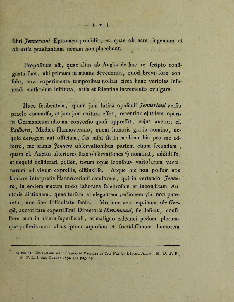 libri Jenneriani Epitomen prodidit, et quae ob acre ingenium et ob artis praellantiam nemini non placebunt. Propofitum eft, quae alias ab Anglis de hac re fcripto confi- gnata funt, ubi primum in manus devenerint, quod brevi fore con- fido, nova experimenta temporibus nollris circa hanc variolas infe- rendi methodum inftituta, artis et fcientiae incremento evulgare. Haec fcribentem, quum jam latina opuf^uli verfio praelo commilTa, et jam jam exitura elTet, recentior ejusdem operis in Germanicum idioma converfio quafi opprelTit, cujus auctori cl. Ballhonty Medico Hannoverano, quem honoris gratia nomino, ne- quid derogem aut officiam, fas mihi fit in medium hic pro me ad- ferre, me primis Jenneri obfsrvationibus partem etiam fecundam , quam cl. Auctor ulteriores fuas obfervationes nominat, addidiffe, et nequid defiderari poffet, totum opus iconibus- variolarum vacci- narum ad vivum expreflis, diflinxiffe. Atque hic non polTum non laudare interpretis Hannoveriani candorem, qui in vertendo Jenne- rOy in eodem mecum nodo laborans falebrofam et inconditam Au- ctoris dictionem, quae terfam et elegantem verfionem vix non pate- retur, non fine difficultate fenfit. Morbum vero equinum the Gre- afe, auctoritate expertiffimi Directoris Have?nanniy fic definit, confi- flere eum in ulcere fuperficiali, et maligno calcanei pedum plerum- que pofteriorum: ulcus ipfum aquofum et foetidiffimum humorem a) Fuithtr Obferyations on the Variolae Vaccinae or Cow Pox by Edwajrd Je/iner, M. D, F. K. S. F. L. S. Loadon 17991 P^S- ^4*