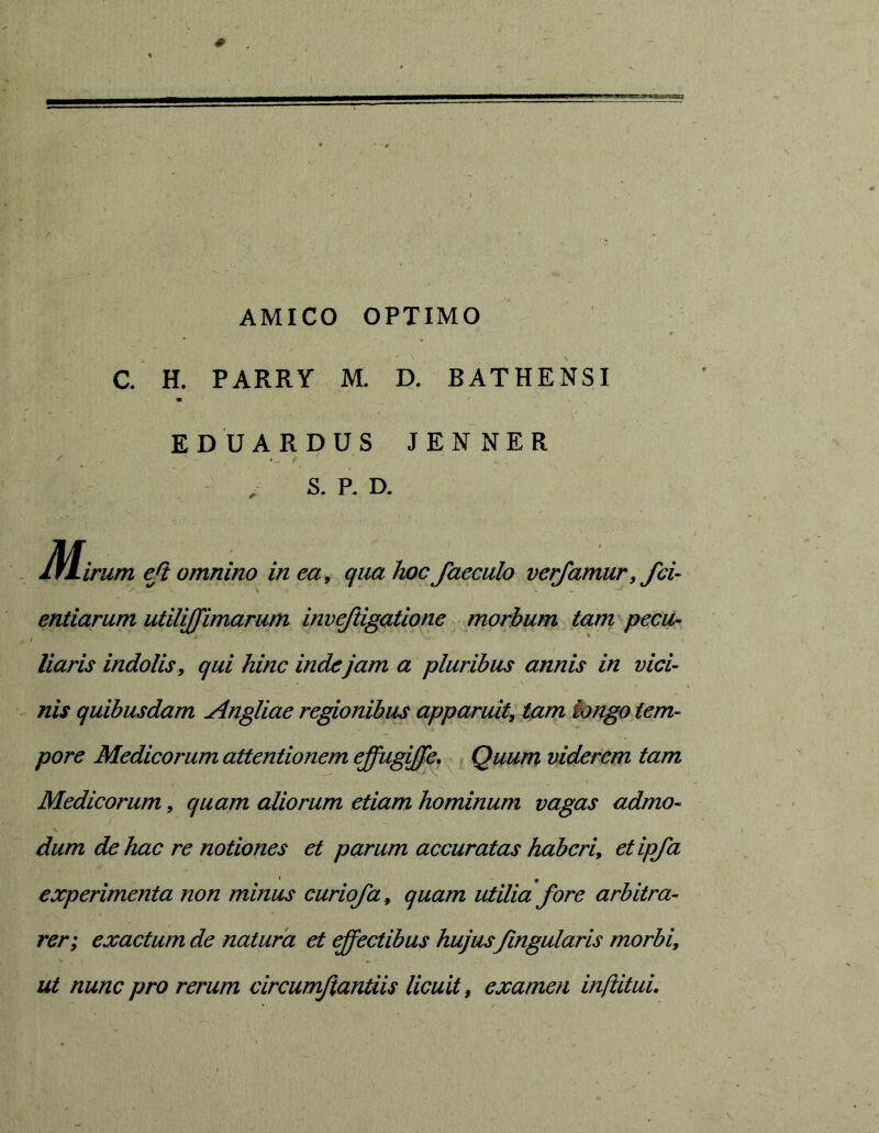 AMICO OPTIMO C. H. PARRY M. D. BATHENSI EDUARDUS JENNER S. P. D. Jf^irum eji omnino in ea^ qua hoc faeculo vetjamur, fci- endarum utilijfimarum invejiigatione morbum tam pecu- liaris indolis, qui hinc inde jam a pluribus annis in vici- nis quibusdam Angliae regionibus apparuit^ tam longo tem- pore Medicorum attentionem effugiffe. Quum viderem tam Medicorum, quam aliorum etiam hominum vagas admo- dum de hac re notiones et parum accuratas haberiy etipfa experimenta non minus curiofa^ quam utilicL fore arbitra- rer; exactum de natura et effectibus hujus/ingularis morbi, ut nunc pro rerum circumjiantiis licuit, examen inftituu