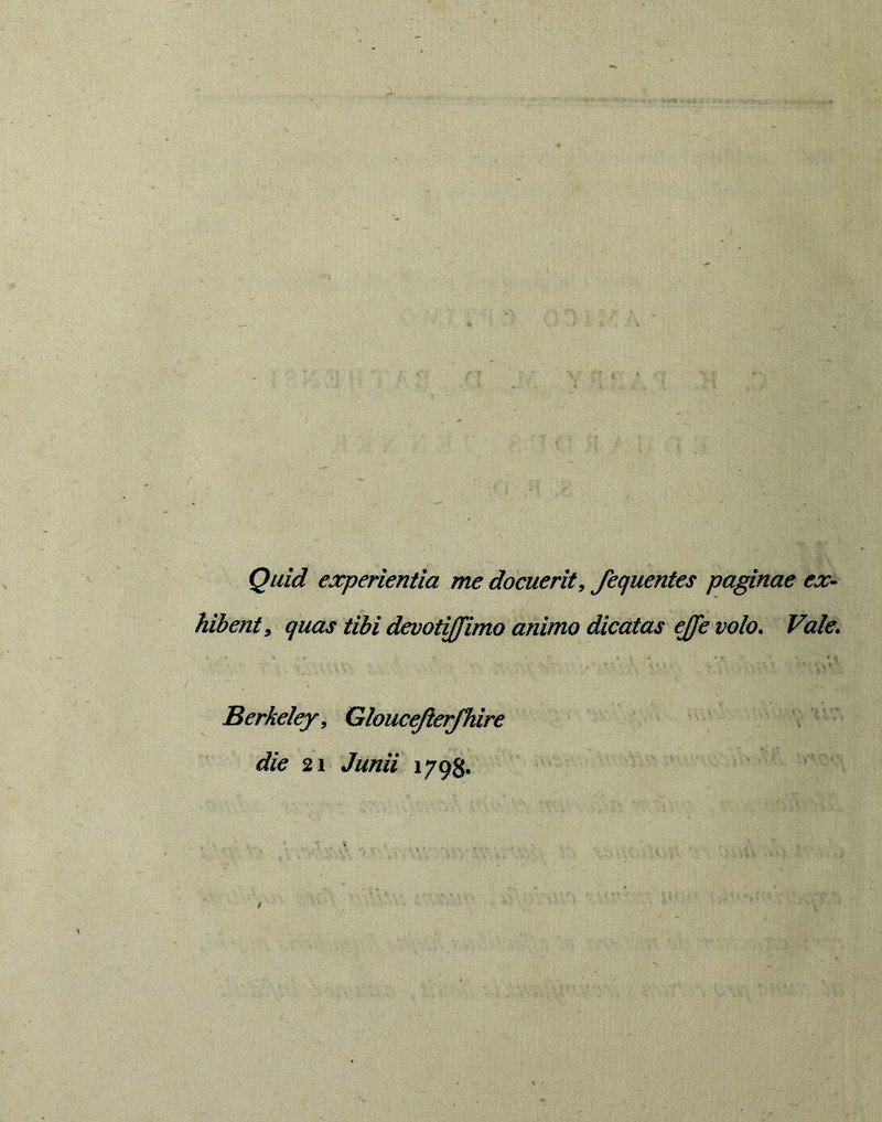 Quid experientia me docuerit, fequentes paginae ex- hibent, quas tibi devotiffimo animo dicatas ejfe volo* Vale. • i. Berkeley, Gloucejierjhire die 21 Junii 1798.