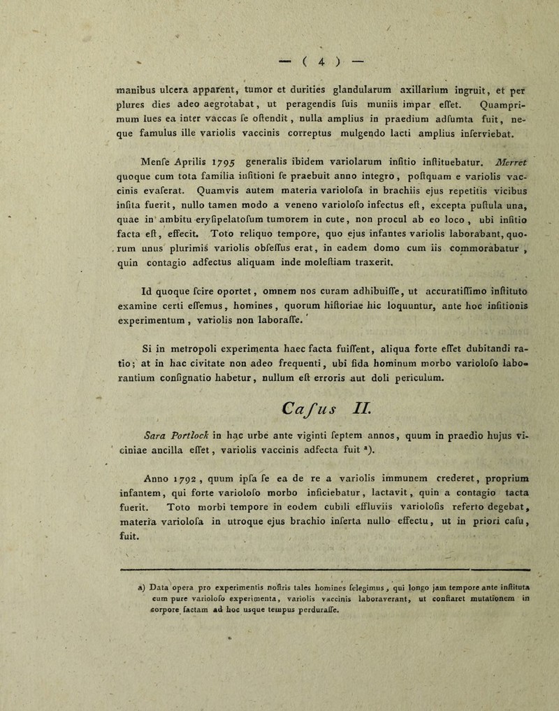 / ' “ ( 4- ) — manibus ulcera apparent, tumor et durities glandularum axillarium ingruit, et per plures dies adeo aegrotabat, ut peragendis fuis muniis impar elTet. Quampri- mum lues ea inter vaccas fe oftendit, nulla amplius in praedium adfumta fuit, ne- que famulus ille variolis vaccinis correptus mulgendo lacti amplius inferviebat. Menfe Aprilis 1795 generalis ibidem variolarum infitio infiituebatur. Merret quoque cum tota familia iiifitioni fe praebuit anno integro, podquam e variolis vac- cinis evaferat. Quamvis autem materia variolofa in brachiis ejus repetitis vicibus infita fuerit, nullo tamen modo a veneno variolofo infectus eft, excepta puRula una, quae in* ambitu erjfipelatofum tumorem incute, non procul ab eo loco, ubi inlitio facta eft, effecit. Toto reliquo tempore, quo ejus infantes variolis laborabant, quo- rum unus plurimis variolis obfeffus erat, in eadem domo cum iis commorabatur , quin contagio adfectus aliquam inde moleftiam traxerit. Id quoque fcire oportet, omnem nos curam adhibuiffe, ut accuratilTimo inftituto examine certi effemus, homines , quorum hiftoriae hic loquuntur, ante hoc infitionis experimentum , variolis non laboraffe. Si in metropoli experimenta haec facta fuiffent, aliqua forte elTet dubitandi ra- tio; at in hac civitate non adeo frequenti, ubi fida hominum morbo variolofo labo- rantium confignatio habetur, nullum eft erroris aut doli periculum. Cafus IL Sara Portlock in hac urbe ante viginti feptem annos, quum in praedio hujus vi- ciniae ancilla elTet, variolis vaccinis adfecta fuit *). Anno 1792, quum ipfa fe ea de re a variolis immunem crederet, proprium infantem, qui forte variolofo morbo inficiebatur, lactavit, quin a contagio tacta fuerit. Toto morbi tempore in eodem cubili effluviis variolofis referto degebat, materia variolofa in utroque ejus brachio inferta nullo effectu, ut in priori cafu, fuit. \ a) Data opera pro experimentis noflris tales homines felegimus, qui longo jam tempore ante inllituta cum pure variolofo experimenta, variolis vaccinis laboraverant, ut conflaret mutationem in sorpore factam ad hoc usque tempus perduralle.