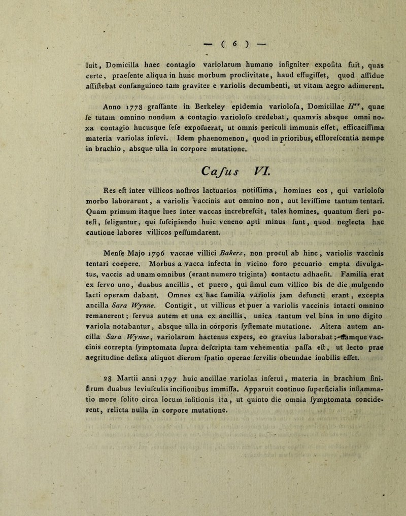 luit, Domicilia haec contagio variolarum humano infigniter expofita fuit, quas certe, praefente aliqua in hunc morbum proclivitate, haud effugiffet, quod alTidue alTiftebat confanguineo tam graviter e variolis decumbenti, ut vitam aegro adimerent. Anno 1778 graffante in Berkeley epidemia variolofa, Domicillae H** ^ quae fe tutam omnino nondum a contagio variolofo credebat, quamvis absque omni no- xa contagio hucusque fefe expofuerat, ut omnis periculi immunis elTet, efficacilTima materia variolas inrevi. Idem phaenomenon, quod in prioribus, efflorercentia nempe in brachio , absque ulla in corpore mutatione. Cafus VL Res eft inter villicos noftros lactuarios notilTima, homines eos, qui variolofo morbo laborarunt, a variolis vaccinis aut omnino non, aut levilTime tantum tentari. Quam primum itaque lues inter vaccas increbrefcit, tales homines, quantum fieri po- teft, leliguntur, qui fufcipiendo huic veneno apti minus funt, quod neglecta hac cautione labores villicos pelTumdarent. Menfe Majo 1796 vaccae villici non procul ab hinc, variolis vaccinis tentari coepere. Morbus a vacca infecta in vicino foro pecuario empta divulga- tus, vaccis ad unam omnibus (erant numero triginta) contactu adhaefit. Familia erat ex fervo uno, duabus ancillis, et puero, qui fimul cum villico bis de die mulgendo lacti operam dabant. Omnes ex hac familia variolis jam defuncti erant, excepta ancilla Sara Wjrnne. Contigit, ut villicus et puer a variolis vaccinis intacti omnino remanerent; fervus autem et una ex ancillis, unica tantum vel bina in uno digito variola notabantur, absque ulla in corporis fyftemate mutatione. Altera autem an- cilia Sara Wynne^ variolarum hactenus expers, eo gravius laborabat ;Htemque vac- cinis correpta fymptomata fupra defcripta tam vehementia palTa eft, ut lecto prae aegritudine defixa aliquot dierum fpatio operae fervilis obeundae inabilis effet. 28 Martii anni 1797 huic ancillae variolas inferui, materia in brachium fini- firum duabus leviufculis incifionibus immilfa. Apparuit continuo fuperficialis inflamma- tio more folito circa locum infitionis ita, ut quinto die omnia fymptomata concide- rent, relicta nulla in corpore mutatione.