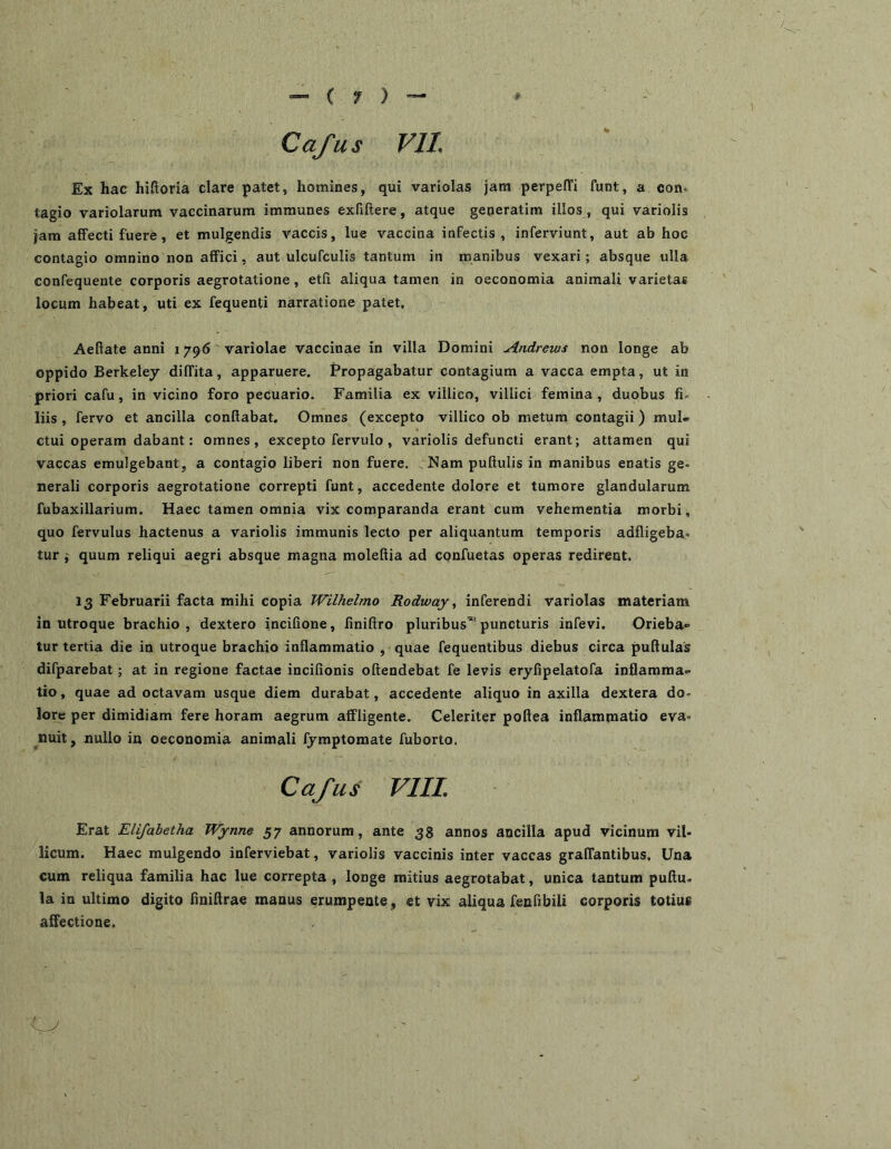 Cafus VIL Ex hac hiftoria clare patet, homines, qui variolas jam perpeffi funt, a con* tagio variolarum vaccinarum immunes exfiftere, atque geperatim illos , qui variolis jam affecti fuere, et mulgendis vaccis, lue vaccina infectis, inferviunt, aut ab hoc contagio omnino non affici, aut ulcufculis tantum in manibus vexari; absque ulla confequente corporis aegrotatione, etii aliqua tamen in oeconomia animali varietas locum habeat, uti ex fequenti narratione patet, Aefiate anni 1796 variolae vaccinae in villa Domini Andrews non longe ab oppido Berketey diffita, apparuere. Propagabatur contagium a vacca empta, ut in priori cafu, in vicino foro pecuario. Familia ex villico, villici femina, duobus fi- liis , fervo et ancilla conflabat. Omnes (excepto villico ob metum contagii) mul- ctui operam dabant: omnes, excepto fervulo , variolis defuncti erant; attamen qui vaccas emulgebant, a contagio liberi non fuere. Nam puftulis in manibus enatis ge« nerali corporis aegrotatione correpti funt, accedente dolore et tumore glandularum fubaxillarium. Haec tamen omnia vix comparanda erant cum vehementia morbi, quo fervulus hactenus a variolis immunis lecto per aliquantum temporis adfligeba- tur ; quum reliqui aegri absque magna moleftia ad cpnfuetas operas redirent. 13 Februarii facta mihi copia Wilhelmo Rodway, inferendi variolas materiam in utroque brachio , dextero incifione, finiftro pluribus’ puncturis infevi. Orieba- tur tertia die in utroque brachio inflammatio , quae fequentibus diebus circa puftulas difparebat; at in regione factae incifionis oftendebat fe levis eryfipelatofa inflamma- tio , quae ad octavam usque diem durabat, accedente aliquo in axilla dextera do- lore per dimidiam fere horam aegrum affligente. Celeriter poftea inflammatio eva» nuit, nullo in oeconomia animali fjmptomate fuborto. Cafus VIIL Erat Elifabetha Wynne 57 annorum, ante 38 annos ancilla apud vicinum vil. licum. Haec mulgendo inferviebat, variolis vaccinis inter vaccas graffantibus. Una cum reliqua familia hac lue correpta , longe mitius aegrotabat, unica tantum puftu- la in ultimo digito finiftrae manus erumpente, et vix aliqua fenfibili corporis totius affectione.