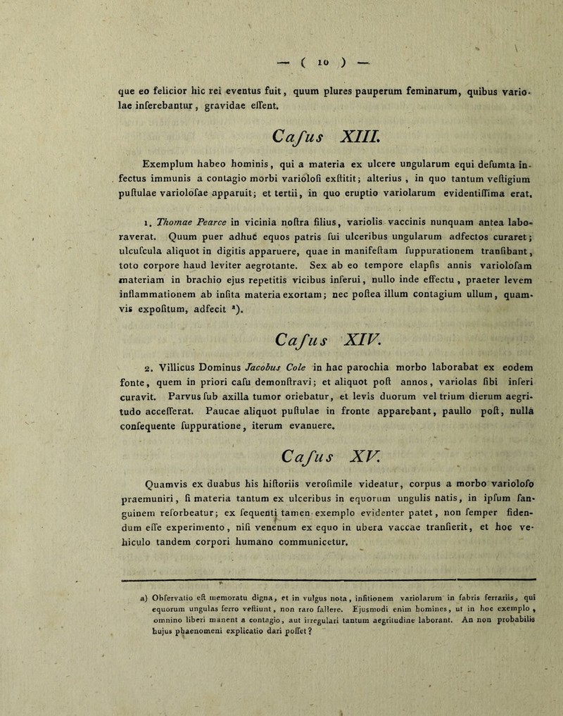 '\ que eo felicior hic rei eventus fuit, quum plures pauperum feminarum, quibus vario* lae inferebantur, gravidae eflent. Cafus XIIL Exemplum habeo hominis, qui a materia ex ulcere ungularum equi defumta in- fectus immunis a contagio morbi variolofi exftitit; alterius , in quo tantum veftigium puftulae variolofae apparuit; et tertii, in quo eruptio variolarum evidentiffima erat, 1. Thornae Pearce in vicinia noftra filius, variolis vaccinis nunquam antea labo- raverat. Quum puer adhuc equos patris fui ulceribus ungularum adfectos curaret; ulcufcula aliquot in digitis apparuere, quae in manifeftam fuppurationem tranfibant, toto corpore haud leviter aegrotante. Sex ab eo tempore elapfis annis variolofam materiam in brachio ejus repetitis vicibus inferui, nullo inde effectu , praeter levem inflammationem ab infita materia exortam; nec poftea illum contagium ullum, quam- vis expolitum, adfecit *). Cafus XIV. 2. Villicus Dominus Jacohus Cole in hac parochia morbo laborabat ex eodem fonte, quem in priori cafu demonftravi; et aliquot poft annos, variolas fibi inferi curavit. Parvus fub axilla tumor oriebatur, et levis duorum vel trium dierum aegri- tudo accefferat. Paucae aliquot pullulae in fronte apparebant, paullo poft, nulla confequente fuppuratione, iterum evanuere, Cafus XV Quamvis ex duabus his hiftoriis verofimile videatur, corpus a morbo variolofo praemuniri, fi materia tantum ex ulceribus in equorum ungulis natis, in ipfum fan- guinem reforbeatur; ex fequentj tamen exemplo evidenter patet, non femper fiden- dum effe experimento, nifi venenum ex equo in ubera vaccae tranfierit, et hoc ve- hiculo tandem corpori humano communicetur. a) Obfervatio eft memoratu digna, et in vulgus nota, infitionem variolarum in fabris ferrariis, qui equorum ungulas ferro veftiunt, non raro fallere. Ejusmodi enim homines, ut in hoc exemplo , omnino liberi manent a contagio, aut irregulari tantum aegritudine laborant. An non probabilis hujus phaenomeni explicatio dari pollet?
