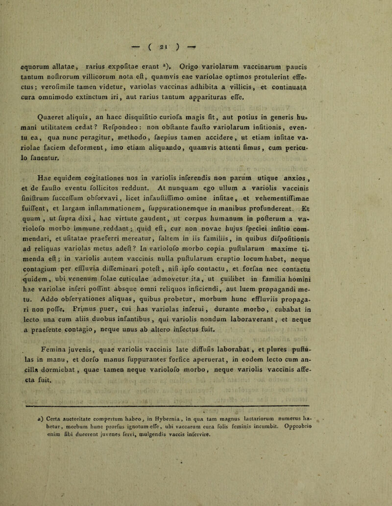 equorum allatae, rarius expolitae erant ®), Origo variolarum vaccinarum paucis tantum nofirorum villicorum nota eft, quamvis eae variolae optimos protulerint effe- ctus; verofimile tamen videtur, variolas vaccinas adhibita a villicis, et continuata cura omnimodo extinctum iri, aut rarius tantum apparituras elTe, Quaeret aliquis, an haec disquilitio curiofa magis fit, aut potius in generis hu- mani utilitatem cedat ? Refpondeo : non obftante faufto variolarum infitionis , even- tu ea, qua nunc peragitur, methodo, faepius tamen accidere, ut etiam infitae va- riolae faciem deforment, imo etiam aliquando, quamvis attenti fimus, cum pericu- lo fanentur. Hae equidem cogitationes nos in variolis inferendis non parum utique anxios , et de faufto eventu follicitos reddunt. At nunquam ego ullum a variolis vaccinis finiftrum fuccelTum obfervavi, licet infauftilTimo omine infitae, et vehemenlilTimae fuiifent, et largam inflammationem, fuppurationemque in manibus profunderent. Et quum , ut fupra dixi , hac virtute gaudent, ut corpus humanum in pofterum a va- riolofo morbo immune reddant; quid eft, cur non novae hujus fpeciei infitio com- mendari, etufitatae praeferri mereatur, faltem in iis familiis, in quibus difpofitionis ad reliquas variolas metus adeft ? In variolofo morbo copia puftularum maxime ti- menda eft; in variolis autem vaccinis nulla puftularum eruptio locum habet, neque contagium per effluvia diffeminari poteft , nifi ipfo contactu, et forfan nec contactu quidem, ubi venenum folae cuticulae admovetur ita, ut cuilibet in familia homini hae variolae inferi polTint absque omni reliquos inficiendi, aut luem propagandi me- tu. Addo obfervationes aliquas, quibus probetur, morbum hunc effluviis propaga- ri non pofle. Primus puer, cui has variolas inferui, durante morbo, cubabat in lecto una cum aliis duobus infantibus , qui variolis nondum laboraverant, et neque a praefente contagio, neque unus ab altero infectus fuit. Femina juvenis, quae variolis vaccinis late diffufis laborabat, et plures pullu- las in manu, et dorfo manus fuppurantes forfice aperuerat, in eodem lecto cum an- cilla dormiebat , quae tamen neque variolofo morbo, neque variolis vaccinis affe- cta fuit. a) Certa auctoritate compertum habeo, in Hybernia, in qua tam magnus lactariorum numerus ha- betur, morbum hunc prorfus ignotum elfe, ubi vaccarum cura folis femipis incumbit. Opprobrio enim fibi ducerent juvenes fervi, mulgendis vaccis infervirc.