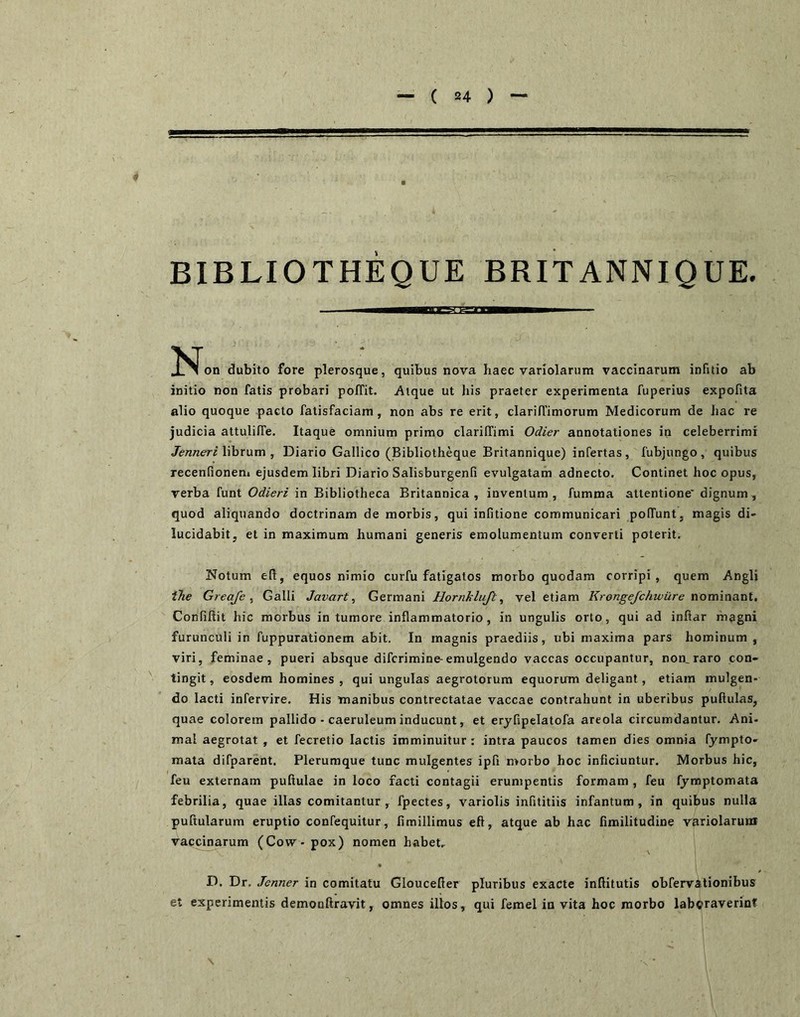 BIBLIOTHEQUE BRITANNIQUE. dubito fore plerosque, quibus nova haec variolarum vaccinarum infitio ab initio non fatis probari poffit. Atque ut his praeter experimenta fuperius expofita alio quoque pacto fatisfaciam, non abs re erit, clarin’imorum Medicorum de hac re judicia attuliffe. Itaque omnium primo clarilTimi Odier annotationes in celeberrimi Jenneri Whrum , Diario Gallico (Bibliotheque Britannique) infertas , fubjungo , quibus recenfionem ejusdem libri Diario Salisburgenfi evulgatam adnecto. Continet hoc opus, verba funt Odieri in Bibliotheca Britannica, inventum, fumma attentione' dignum, quod aliquando doctrinam de morbis, qui infitione communicari pofTunt, magis di- lucidabit, et in maximum humani generis emolumentum converti poterit. Notum eft, equos nimio curfu fatigatos morbo quodam corripi, quem Angli tTie Greafe , Galli Javart, Germani Hornklujl, vel etiam Kronge/chwur-e nommant, Confiftit hic morbus in tumore inflammatorio, in ungulis orto, qui ad initar magni furunculi in fuppurationem abit. In magnis praediis, ubi maxima pars hominum, viri, feminae, pueri absque difcrimine-emulgendo vaccas occupantur, nom raro con- tingit , eosdem homines , qui ungulas aegrotorum equorum deligant, etiam mulgen- do lacti infervire. His manibus contrectatae vaccae contrahunt in uberibus pufiulas, quae colorem pallido - caeruleum inducunt, et eryfipelatofa areola circumdantur. Ani- mal aegrotat , et fecretio lactis imminuitur: intra paucos tamen dies omnia fympto- mata difparent. Plerumque tunc mulgentes ipli morbo hoc inficiuntur. Morbus hic, feu externam puftulae in loco facti contagii erumpentis formam , feu fymptomata febrilia, quae illas comitantur, fpectes, variolis infititiis infantum, in quibus nulla pullularum eruptio confequitur, fimillimus eft, atque ab hac fimilitudine variolarum vaccinarum (Cow- pox) nomen habet- • D. Dr. Jenner in comitatu Gloucefier pluribus exacte inftitutis obfervationibus et experimentis demonftravit, omnes illos, qui femel in vita hoc morbo laboraverint