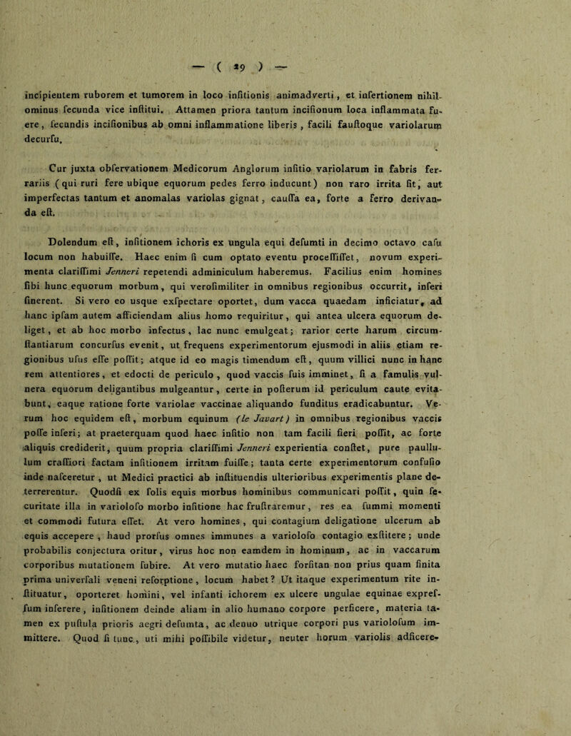 ( *9 ) incipieulem ruborem «t tumorem in loco infitionis animadverti, ct infertionem nihiL ominus fecunda vice intiitui. Attamen priora tantum inciiionum loca inflammata fu- ere, fecundis incifionibus ab omni inflammatione liberis, facili faufloque variolarum decurfu. Cur juxta obfervationem Medicorum Anglorum infitio variolarum in fabris fer- rariis (qui ruri fere ubique equorum pedes ferro inducunt) non raro irrita fit, aut imperfectas tantum et anomalas variolas gignat, cauffa ea, forte a ferro derivan- da efl. Dolendum eft, infitionem ichoris ex ungula equi defumti in decimo octavo cafu locum non habuilTe. Haec enim fi cum optato eventu procelTiffet, novum experi- menta clariffimi Jenneri repetendi adminiculum haberemus. Facilius enim homines libi hunc equorum morbum, qui verofimiliter in omnibus regionibus occurrit, inferi finerent. Si vero eo usque exfpectare oportet, dum vacca quaedam inficiatur, ad hanc ipfam autem afficiendam alius homo requiritur, qui antea ulcera equorum de- liget, et ab hoc morbo infectus, lac nunc emulgeat; rarior certe harum circum- fiantiarum concurfus evenit, ut frequens experimentorum ejusmodi in aliis etiam re- gionibus ufus effe poffit; atque id eo magis timendum eft, quum villici nunc in hanc rem attentiores, et edocti de periculo, quod vaccis fuis imminet, fi a famulis vul- nera equorum deligantibus mulgeantur, certe in pofterum id periculum caute evita- bunt, eaque ratione forte variolae vaccinae aliquando funditus eradicabuntur. Ve- rum hoc equidem eft, morbum equinum {leJavart) in omnibus regionibus vaccis poffe inferi; at praeterquam quod haec infitio non tam facili fieri poffit, ac forte aliquis crediderit, quum propria clariffimi Jenneri experientia conftet, pure paullu- lum craffiori factam infitionem irritam fuiffe; tanta certe experimentorum confufio inde nafceretur , ut Medici practici ab inftituendis ulterioribus experimentis plane de- terrerentur. Quodfi ex folis equis morbus hominibus communicari poffit, quin fe* curitate illa in variolofo morbo infitione hac fruftraremur, res ea fummi momenti et commodi futura effet. At vero homines , qui contagium deligatione ulcerum ab equis accepere , haud prorfus omnes immunes a variolofo contagio exftitere; unde probabilis conjectura oritur, virus hoc non eamdem in hominum, ac in vaccarum corporibus mutationem fubire. At vero mutatio haec forfitan non prius quam finita prima univeiTali veneni reforptione, locum habet? Ut itaque experimentum rite in- fiituatur, oporteret homini, vel infanti ichorem ex ulcere ungulae equinae expref- fum inferere , infitionem deinde aliam in alio humano corpore perficere, materia ta- men ex puftula prioris aegri defuinta, ac denuo utrique corpori pus variolofum im- mittere. Quod fi tunc., uti mihi poffibile videtur, neuter horum variolis adficere-