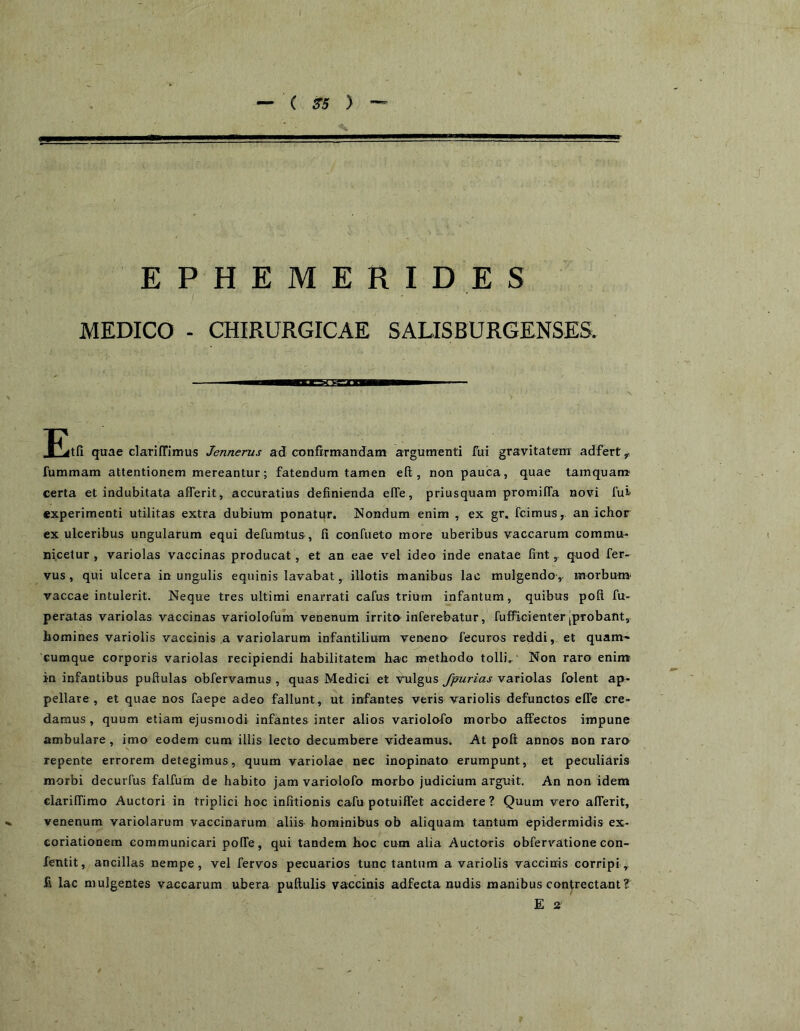 EPHEMERIDES / ■ MEDICO - CHIRURGICAE SALISBURGENSES. s Etfi quae clarifrimus Jennerus ad confrrnrandam argumenti fui gravitatem' adfert ^ fummam attentionem mereantur; fatendum tamen eft , non pauca, quae tamquam? certa et indubitata aflTerit, accuratius definienda elTe, priusquam promifTa novi fui experimenti utilitas extra dubium ponatur. Nondum enim , ex gr. fcimus,. an ichor ex ulceribus ungularum equi defumtus, fi canfueto more uberibus vaccarum commu- nicetur, variolas vaccinas producat , et an eae vel ideo inde enatae fintquod fer- vus, qui ulcera in ungulis equinis lavabat, illotis manibus lac mulgendo ,- morbum vaccae intulerit. Neque tres ultimi enarrati cafus trium infantum, quibus pofi fu- peratas variolas vaccinas variolofum venenum irrita inferebatur, fufficienter [probant, homines variolis vaccinis a variolarum infantilium venena fecuros reddi, et quam- cumque corporis variolas recipiendi habilitatem hac methodo tolli,' Non raro enim in infantibus puftulas obfervamus, quas Medici et vtilgus fjmrias variolas folent ap- pellare, et quae nos faepe adeo fallunt, ut infantes veris variolis defunctos efie cre- damus , quum etiam ejusmodi infantes inter alios variolofo morbo affectos impune ambulare, imo eodem cum illis lecto decumbere videamus. At poli: annos non rara repente errorem detegimus, quum variolae nec inopinato erumpunt, et peculiaris morbi decurfus falfum de habito jam variolofo morbo judicium arguit. An non idem clarilTimo Auctori in triplici hoc infitionis cafu potuilTet accidere? Quum vero alTerit, venenum variolarum vaccinarum aliis hominibus ob aliquam tantum epidermidis ex- coriationem communicari polTe, qui tandem hoc cum alia Auctoris obfervatione con- fentit, ancillas nempe, vel fervos pecuarios tunc tantum a variolis vaccinis corripi,. £ lac mulgentes vaccarum ubera pullulis vaccinis adfecta nudis manibus contrectant? E 2