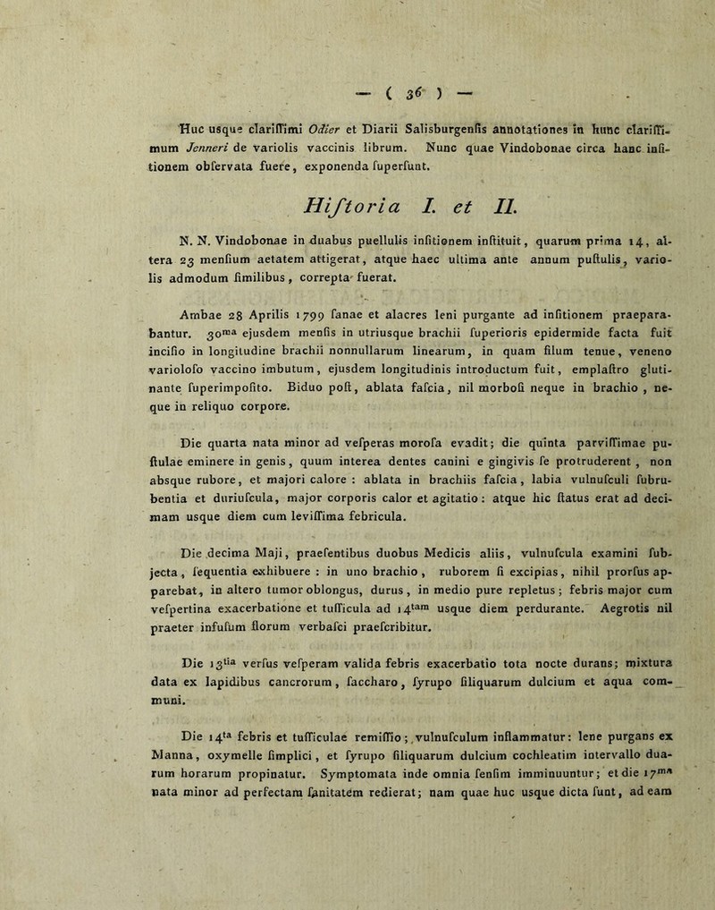 - ( 3^ ) 'Huc usque clarlffiml Oiier et Diarii Salisburgenfis annotationes in hunc clarifTi- mum Jenneri de variolis vaccinis librum. Nunc quae Vindobonae circa hanc inli- tionem obfervata fuere, exponenda fuperfunt. Hiftoria L et IL N. N. Vindobonae in duabus puellulis infitionem inRituit, quarum prima 14, al- tera 23 menfium aetatem attigerat, atque haec ultima ante annum pullulis, vario- lis admodum limilibus , correpta-fuerat. Ambae 28 Aprilis 1799 fanae et alacres leni purgante ad infitionem praepara- bantur. 30™^ ejusdem menfis in utriusque brachii fuperioris epidermide facta fuit incifio in longitudine brachii nonnullarum linearum, in quam filum tenue, veneno variolofo vaccino imbutum, ejusdem longitudinis introductum fuit, emplaftro gluti- nante fuperimpofito. Biduo poli, ablata fafcia, nil morbofi neque in brachio , ne- que in reliquo corpore. Die quarta nata minor ad vefperas morofa evadit; die quinta parvilTimae pu- llulae eminere in genis, quum interea dentes canini e gingivis fe protruderent, non absque rubore, et majori calore : ablata in brachiis fafcia, labia vulnufculi fubru- bentia et duriufcula, major corporis calor et agitatio; atque hic llatus erat ad deci- mam usque diem cum levilTima febricula. Die decima Maji, praefentibus duobus Medicis aliis, vulnufcula examini fub- jecta , fequentia exhibuere ; in uno brachio, ruborem fi excipias, nihil prorfus ap- parebat, inaltero tumor oblongus, durus, in medio pure repletus; febris major cum vefpertina exacerbatione et tudicula ad 14*»™ usque diem perdurante. Aegrotis nil praeter infufum florum verbafci praefcribitur. Die J3^i® verfus vefperam valida febris exacerbatio tota nocte durans; njixtura data ex lapidibus cancrorum, faccharo, fyrupo filiquarum dulcium et aqua com- muni. Die 14‘a febris et tulTiculae remilTio;.vulnufculum inflammatur: lene purgans ex Manna, oxymelle fimplici, et fyrupo filiquarum dulcium cochleatim intervallo dua- rum horarum propinatur. Symptomata inde omnia fenfim imminuuntur; et die 17*”'* nata minor ad perfectam fanitatem redierat; nam quae huc usque dicta funt, adeam