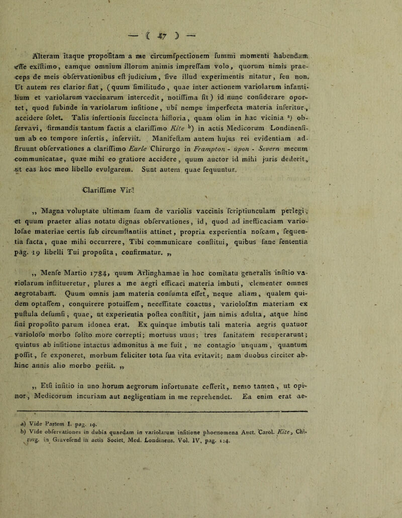 » Alteram itaque propoTitam a me drcumfpectionem rummi momenti Hialiendaai te^lTe exiftimo, eamque omnium illorum animis imprefTam volo, quorum nimis prae- <ceps de meis obfervationibus eft judicium, 'five illud experimentis nitatur , feu non. Ut autem res clarior fiat, ( quum fimilitudo , quae inter actionem variolarum infanti- lium et variolarum vaccinarum intercedit, notilTima fit) id nunc confiderare opor- tet , quod fubinde in variolarum infitione , ubi nempe imperfecta materia inferitur-, accidere folet. Talis infertionis fuccincta hiftoria, quam olim in hac vicinia ob- fervavi, firmandis tantum factis a clariffimo KUe in actis Medicorum Londinenfi- um ab eo tempore infertis, inferviit. Manifeftam autem hujus rei evidentiam ad- ftruunt obfervationes a clariffimo Earle Chirurgo in Frampton - upon - Severn mecum communicatae, quae mihi eo gratiore accidere, quum auctor id mihi juris dederit„ Kt eas hoc meo libello evulgarem. Sunt autem quae fequuntur. Clariffime Vir’! „ Magna voluptate ultimam fuam de variolis vaccinis Tcriptiunculam perlegi > et quum praeter alias notatu dignas obfervationes, id, quod ad inefficaciam vario- lofae materiae certis fub circumftantiis attinet, propria experientia nofcam, fequen- tia facta, quae mihi occurrere. Tibi communicare conftitui,, quibus fane fententia pag. 19 libelli Tui propofita, confirmatur. „ ,, Menfe Martio 1784» quum Arlinghamae in hoc comitatu generalis infitio va- riolarum inftitueretur, plures a me aegri efficaci materia imbuti, clementer omnes % aegrotabant. Quum omnis jam materia confumta effet, neque aliam, qualem qui- dem optafiem, conquirere potuiffem, neceffitate coactus, Variolofam materiam ex puftula defumfi , quae, ut experientia pofiea conftitit, jam nimis adulta, atque hinc fini propofito parum idonea erat. Ex quinque imbutis tali materia aegris quatuor variolofo morbo folrto more correpti; mortuus unus; tres fanitatem recuperarunt; quintus ab infitione intactus admonitus a me fuit , ne contagio unquam , quantum polfit, fe exponeret, morbum feliciter tota fua vita evitavit; nam duobus circiter ab- hinc annis alio morbo periit. » „ EtQ infitio in uno horum aegrorum infortunate celferit, nemo tamen , ut opi- nor, Medicorum incuriam aut negligentiam in me reprehendet. Ea enim erat ae-- ■&) Vide Partem I. pag. 19. b) Vide obfervationes in dubia quaedam in variolarum infitione phoeriomena Awct. Carol. Kite3 Chi- rurg. ia Gravefead in actis Societ, Med. Londinens, Vol, IV. pag. 1:4.